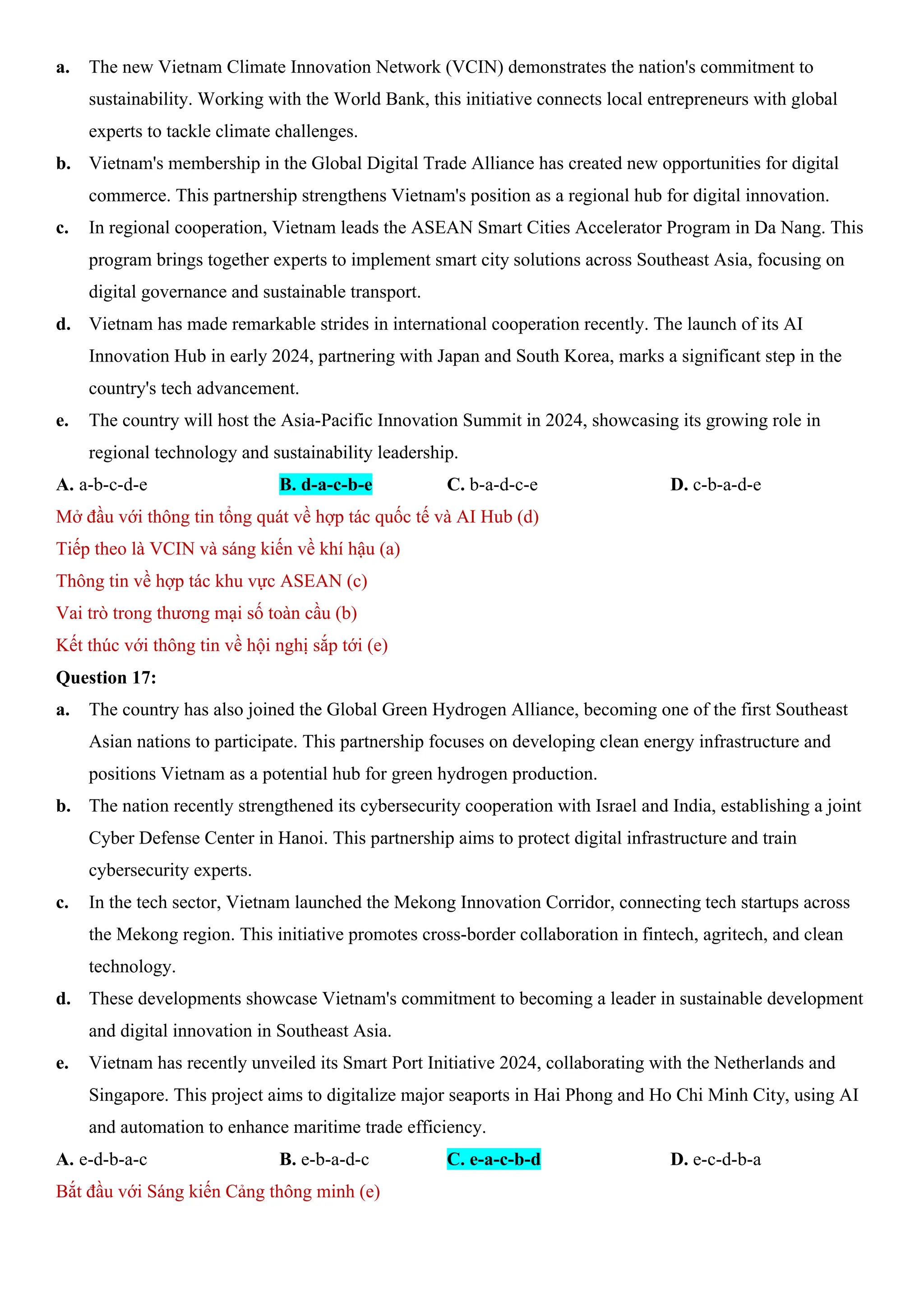 a. The new Vietnam Climate Innovation Network (VCIN) demonstrates the nation's commitment to
sustainability. Working with the World Bank, this initiative connects local entrepreneurs with global
experts to tackle climate challenges.
b. Vietnam's membership in the Global Digital Trade Alliance has created new opportunities for digital
commerce. This partnership strengthens Vietnam's position as a regional hub for digital innovation.
c. In regional cooperation, Vietnam leads the ASEAN Smart Cities Accelerator Program in Da Nang. This
program brings together experts to implement smart city solutions across Southeast Asia, focusing on
digital governance and sustainable transport.
d. Vietnam has made remarkable strides in international cooperation recently. The launch of its AI
Innovation Hub in early 2024, partnering with Japan and South Korea, marks a significant step in the
country's tech advancement.
e. The country will host the Asia-Pacific Innovation Summit in 2024, showcasing its growing role in
regional technology and sustainability leadership.
A. a-b-c-d-e B. d-a-c-b-e C. b-a-d-c-e D. c-b-a-d-e
Mở đầu với thông tin tổng quát về hợp tác quốc tế và AI Hub (d)
Tiếp theo là VCIN và sáng kiến về khí hậu (a)
Thông tin về hợp tác khu vực ASEAN (c)
Vai trò trong thương mại số toàn cầu (b)
Kết thúc với thông tin về hội nghị sắp tới (e)
Question 17:
a. The country has also joined the Global Green Hydrogen Alliance, becoming one of the first Southeast
Asian nations to participate. This partnership focuses on developing clean energy infrastructure and
positions Vietnam as a potential hub for green hydrogen production.
b. The nation recently strengthened its cybersecurity cooperation with Israel and India, establishing a joint
Cyber Defense Center in Hanoi. This partnership aims to protect digital infrastructure and train
cybersecurity experts.
c. In the tech sector, Vietnam launched the Mekong Innovation Corridor, connecting tech startups across
the Mekong region. This initiative promotes cross-border collaboration in fintech, agritech, and clean
technology.
d. These developments showcase Vietnam's commitment to becoming a leader in sustainable development
and digital innovation in Southeast Asia.
e. Vietnam has recently unveiled its Smart Port Initiative 2024, collaborating with the Netherlands and
Singapore. This project aims to digitalize major seaports in Hai Phong and Ho Chi Minh City, using AI
and automation to enhance maritime trade efficiency.
A. e-d-b-a-c B. e-b-a-d-c C. e-a-c-b-d D. e-c-d-b-a
Bắt đầu với Sáng kiến Cảng thông minh (e)
 