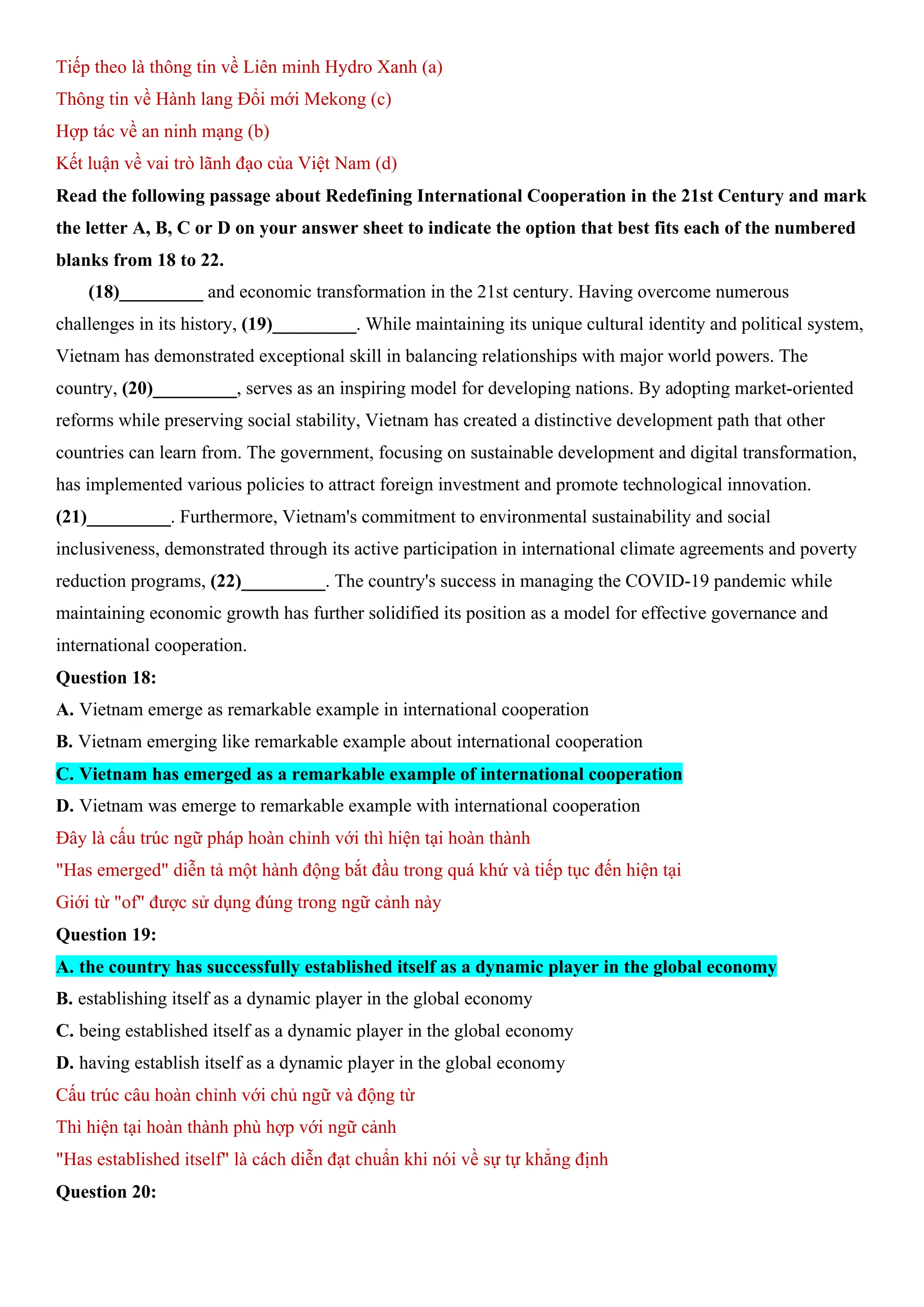 Tiếp theo là thông tin về Liên minh Hydro Xanh (a)
Thông tin về Hành lang Đổi mới Mekong (c)
Hợp tác về an ninh mạng (b)
Kết luận về vai trò lãnh đạo của Việt Nam (d)
Read the following passage about Redefining International Cooperation in the 21st Century and mark
the letter A, B, C or D on your answer sheet to indicate the option that best fits each of the numbered
blanks from 18 to 22.
(18)_________ and economic transformation in the 21st century. Having overcome numerous
challenges in its history, (19)_________. While maintaining its unique cultural identity and political system,
Vietnam has demonstrated exceptional skill in balancing relationships with major world powers. The
country, (20)_________, serves as an inspiring model for developing nations. By adopting market-oriented
reforms while preserving social stability, Vietnam has created a distinctive development path that other
countries can learn from. The government, focusing on sustainable development and digital transformation,
has implemented various policies to attract foreign investment and promote technological innovation.
(21)_________. Furthermore, Vietnam's commitment to environmental sustainability and social
inclusiveness, demonstrated through its active participation in international climate agreements and poverty
reduction programs, (22)_________. The country's success in managing the COVID-19 pandemic while
maintaining economic growth has further solidified its position as a model for effective governance and
international cooperation.
Question 18:
A. Vietnam emerge as remarkable example in international cooperation
B. Vietnam emerging like remarkable example about international cooperation
C. Vietnam has emerged as a remarkable example of international cooperation
D. Vietnam was emerge to remarkable example with international cooperation
Đây là cấu trúc ngữ pháp hoàn chỉnh với thì hiện tại hoàn thành
"Has emerged" diễn tả một hành động bắt đầu trong quá khứ và tiếp tục đến hiện tại
Giới từ "of" được sử dụng đúng trong ngữ cảnh này
Question 19:
A. the country has successfully established itself as a dynamic player in the global economy
B. establishing itself as a dynamic player in the global economy
C. being established itself as a dynamic player in the global economy
D. having establish itself as a dynamic player in the global economy
Cấu trúc câu hoàn chỉnh với chủ ngữ và động từ
Thì hiện tại hoàn thành phù hợp với ngữ cảnh
"Has established itself" là cách diễn đạt chuẩn khi nói về sự tự khẳng định
Question 20:
 