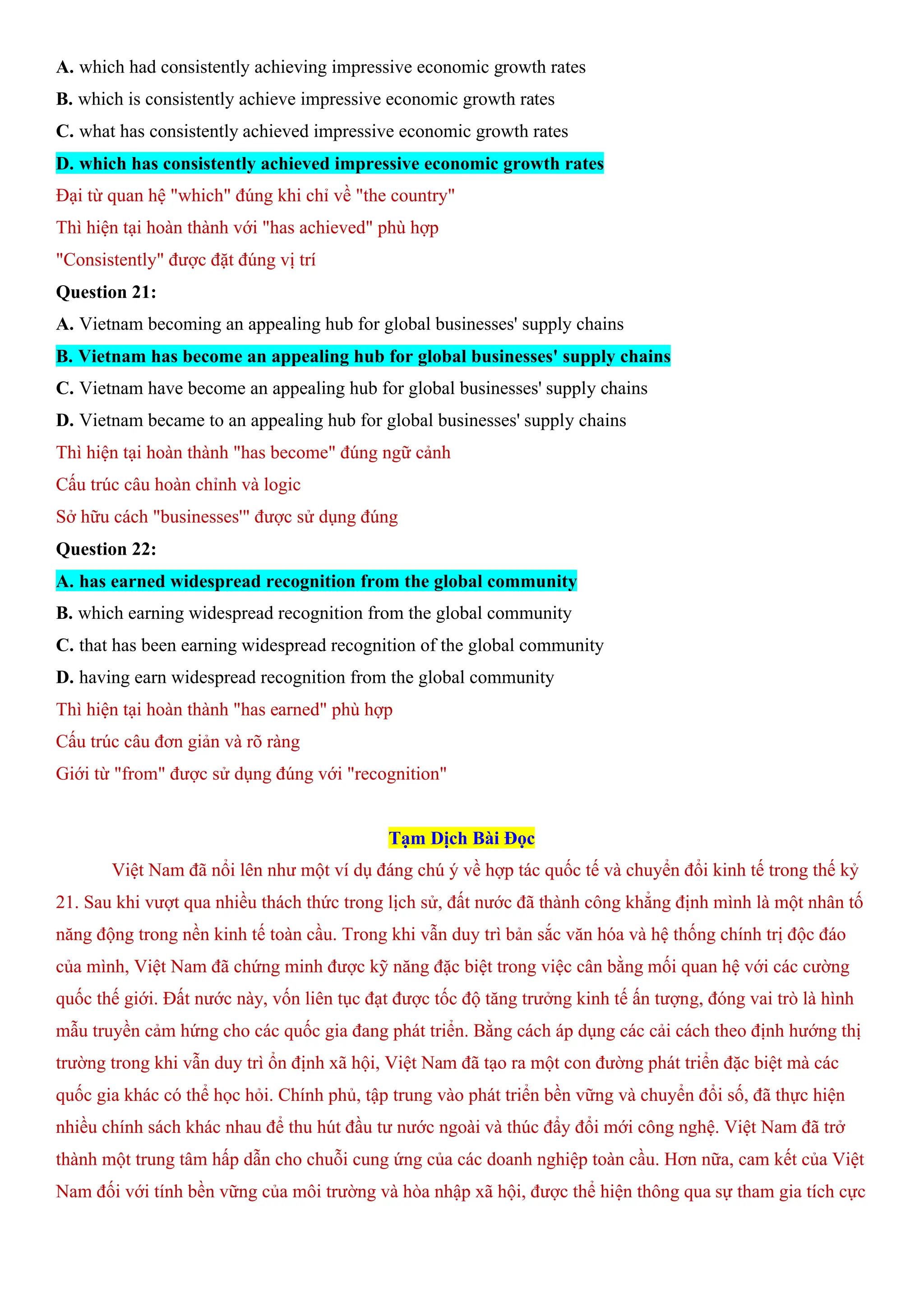 A. which had consistently achieving impressive economic growth rates
B. which is consistently achieve impressive economic growth rates
C. what has consistently achieved impressive economic growth rates
D. which has consistently achieved impressive economic growth rates
Đại từ quan hệ "which" đúng khi chỉ về "the country"
Thì hiện tại hoàn thành với "has achieved" phù hợp
"Consistently" được đặt đúng vị trí
Question 21:
A. Vietnam becoming an appealing hub for global businesses' supply chains
B. Vietnam has become an appealing hub for global businesses' supply chains
C. Vietnam have become an appealing hub for global businesses' supply chains
D. Vietnam became to an appealing hub for global businesses' supply chains
Thì hiện tại hoàn thành "has become" đúng ngữ cảnh
Cấu trúc câu hoàn chỉnh và logic
Sở hữu cách "businesses'" được sử dụng đúng
Question 22:
A. has earned widespread recognition from the global community
B. which earning widespread recognition from the global community
C. that has been earning widespread recognition of the global community
D. having earn widespread recognition from the global community
Thì hiện tại hoàn thành "has earned" phù hợp
Cấu trúc câu đơn giản và rõ ràng
Giới từ "from" được sử dụng đúng với "recognition"
Tạm Dịch Bài Đọc
Việt Nam đã nổi lên như một ví dụ đáng chú ý về hợp tác quốc tế và chuyển đổi kinh tế trong thế kỷ
21. Sau khi vượt qua nhiều thách thức trong lịch sử, đất nước đã thành công khẳng định mình là một nhân tố
năng động trong nền kinh tế toàn cầu. Trong khi vẫn duy trì bản sắc văn hóa và hệ thống chính trị độc đáo
của mình, Việt Nam đã chứng minh được kỹ năng đặc biệt trong việc cân bằng mối quan hệ với các cường
quốc thế giới. Đất nước này, vốn liên tục đạt được tốc độ tăng trưởng kinh tế ấn tượng, đóng vai trò là hình
mẫu truyền cảm hứng cho các quốc gia đang phát triển. Bằng cách áp dụng các cải cách theo định hướng thị
trường trong khi vẫn duy trì ổn định xã hội, Việt Nam đã tạo ra một con đường phát triển đặc biệt mà các
quốc gia khác có thể học hỏi. Chính phủ, tập trung vào phát triển bền vững và chuyển đổi số, đã thực hiện
nhiều chính sách khác nhau để thu hút đầu tư nước ngoài và thúc đẩy đổi mới công nghệ. Việt Nam đã trở
thành một trung tâm hấp dẫn cho chuỗi cung ứng của các doanh nghiệp toàn cầu. Hơn nữa, cam kết của Việt
Nam đối với tính bền vững của môi trường và hòa nhập xã hội, được thể hiện thông qua sự tham gia tích cực
 