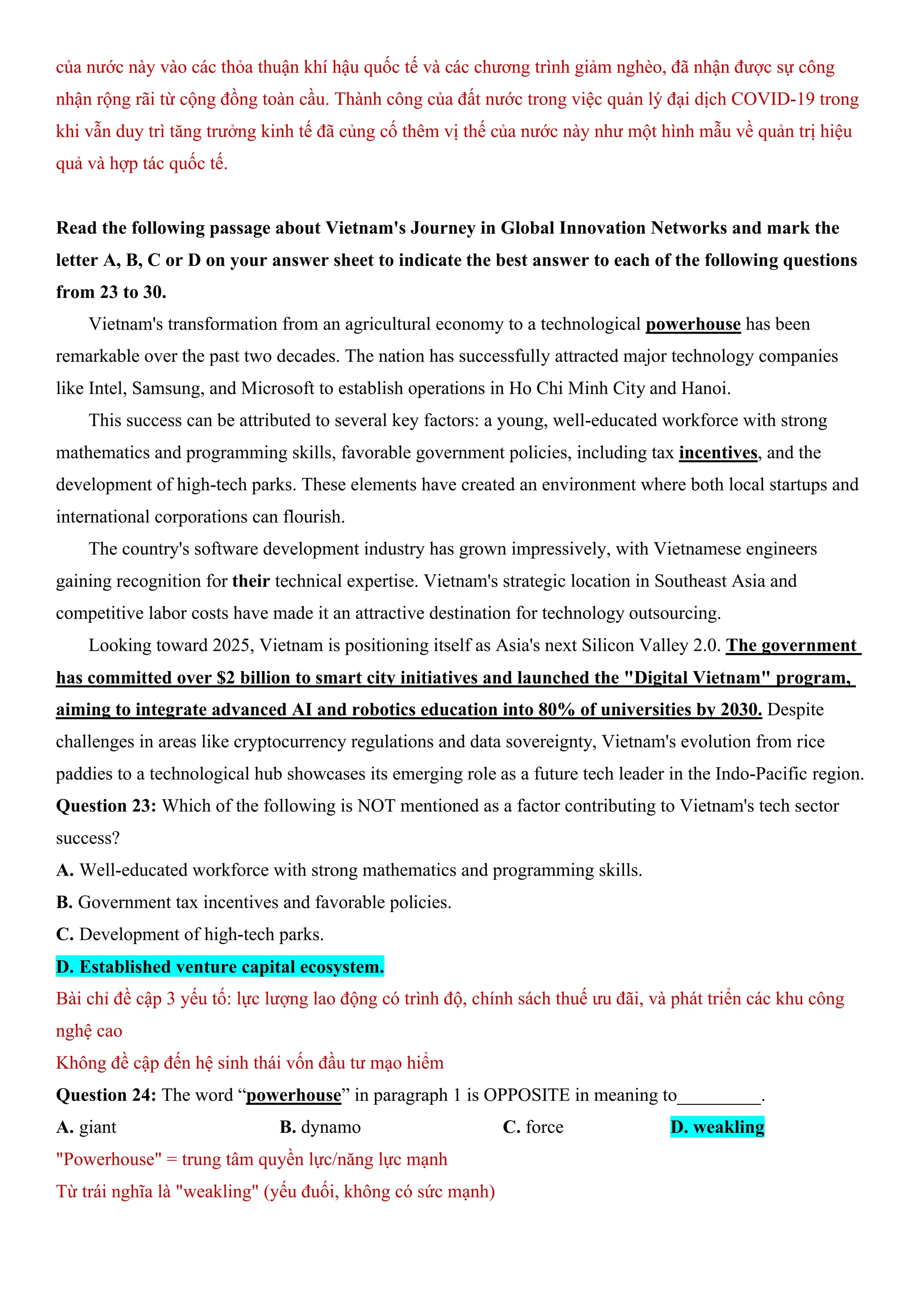 của nước này vào các thỏa thuận khí hậu quốc tế và các chương trình giảm nghèo, đã nhận được sự công
nhận rộng rãi từ cộng đồng toàn cầu. Thành công của đất nước trong việc quản lý đại dịch COVID-19 trong
khi vẫn duy trì tăng trưởng kinh tế đã củng cố thêm vị thế của nước này như một hình mẫu về quản trị hiệu
quả và hợp tác quốc tế.
Read the following passage about Vietnam's Journey in Global Innovation Networks and mark the
letter A, B, C or D on your answer sheet to indicate the best answer to each of the following questions
from 23 to 30.
Vietnam's transformation from an agricultural economy to a technological powerhouse has been
remarkable over the past two decades. The nation has successfully attracted major technology companies
like Intel, Samsung, and Microsoft to establish operations in Ho Chi Minh City and Hanoi.
This success can be attributed to several key factors: a young, well-educated workforce with strong
mathematics and programming skills, favorable government policies, including tax incentives, and the
development of high-tech parks. These elements have created an environment where both local startups and
international corporations can flourish.
The country's software development industry has grown impressively, with Vietnamese engineers
gaining recognition for their technical expertise. Vietnam's strategic location in Southeast Asia and
competitive labor costs have made it an attractive destination for technology outsourcing.
Looking toward 2025, Vietnam is positioning itself as Asia's next Silicon Valley 2.0. The government
has committed over $2 billion to smart city initiatives and launched the "Digital Vietnam" program,
aiming to integrate advanced AI and robotics education into 80% of universities by 2030. Despite
challenges in areas like cryptocurrency regulations and data sovereignty, Vietnam's evolution from rice
paddies to a technological hub showcases its emerging role as a future tech leader in the Indo-Pacific region.
Question 23: Which of the following is NOT mentioned as a factor contributing to Vietnam's tech sector
success?
A. Well-educated workforce with strong mathematics and programming skills.
B. Government tax incentives and favorable policies.
C. Development of high-tech parks.
D. Established venture capital ecosystem.
Bài chỉ đề cập 3 yếu tố: lực lượng lao động có trình độ, chính sách thuế ưu đãi, và phát triển các khu công
nghệ cao
Không đề cập đến hệ sinh thái vốn đầu tư mạo hiểm
Question 24: The word “powerhouse” in paragraph 1 is OPPOSITE in meaning to_________.
A. giant B. dynamo C. force D. weakling
"Powerhouse" = trung tâm quyền lực/năng lực mạnh
Từ trái nghĩa là "weakling" (yếu đuối, không có sức mạnh)
 