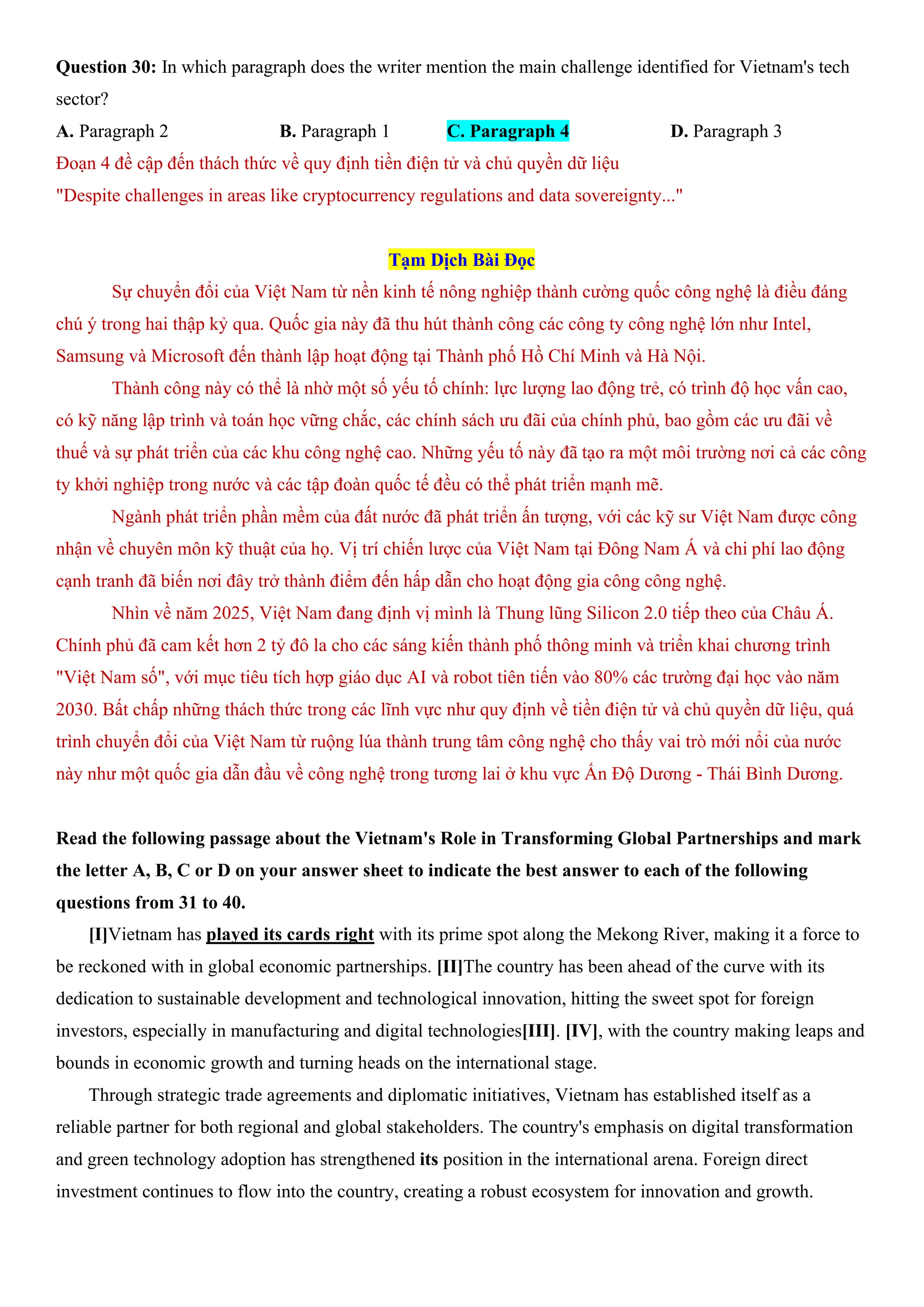 Question 30: In which paragraph does the writer mention the main challenge identified for Vietnam's tech
sector?
A. Paragraph 2 B. Paragraph 1 C. Paragraph 4 D. Paragraph 3
Đoạn 4 đề cập đến thách thức về quy định tiền điện tử và chủ quyền dữ liệu
"Despite challenges in areas like cryptocurrency regulations and data sovereignty..."
Tạm Dịch Bài Đọc
Sự chuyển đổi của Việt Nam từ nền kinh tế nông nghiệp thành cường quốc công nghệ là điều đáng
chú ý trong hai thập kỷ qua. Quốc gia này đã thu hút thành công các công ty công nghệ lớn như Intel,
Samsung và Microsoft đến thành lập hoạt động tại Thành phố Hồ Chí Minh và Hà Nội.
Thành công này có thể là nhờ một số yếu tố chính: lực lượng lao động trẻ, có trình độ học vấn cao,
có kỹ năng lập trình và toán học vững chắc, các chính sách ưu đãi của chính phủ, bao gồm các ưu đãi về
thuế và sự phát triển của các khu công nghệ cao. Những yếu tố này đã tạo ra một môi trường nơi cả các công
ty khởi nghiệp trong nước và các tập đoàn quốc tế đều có thể phát triển mạnh mẽ.
Ngành phát triển phần mềm của đất nước đã phát triển ấn tượng, với các kỹ sư Việt Nam được công
nhận về chuyên môn kỹ thuật của họ. Vị trí chiến lược của Việt Nam tại Đông Nam Á và chi phí lao động
cạnh tranh đã biến nơi đây trở thành điểm đến hấp dẫn cho hoạt động gia công công nghệ.
Nhìn về năm 2025, Việt Nam đang định vị mình là Thung lũng Silicon 2.0 tiếp theo của Châu Á.
Chính phủ đã cam kết hơn 2 tỷ đô la cho các sáng kiến thành phố thông minh và triển khai chương trình
"Việt Nam số", với mục tiêu tích hợp giáo dục AI và robot tiên tiến vào 80% các trường đại học vào năm
2030. Bất chấp những thách thức trong các lĩnh vực như quy định về tiền điện tử và chủ quyền dữ liệu, quá
trình chuyển đổi của Việt Nam từ ruộng lúa thành trung tâm công nghệ cho thấy vai trò mới nổi của nước
này như một quốc gia dẫn đầu về công nghệ trong tương lai ở khu vực Ấn Độ Dương - Thái Bình Dương.
Read the following passage about the Vietnam's Role in Transforming Global Partnerships and mark
the letter A, B, C or D on your answer sheet to indicate the best answer to each of the following
questions from 31 to 40.
[I]Vietnam has played its cards right with its prime spot along the Mekong River, making it a force to
be reckoned with in global economic partnerships. [II]The country has been ahead of the curve with its
dedication to sustainable development and technological innovation, hitting the sweet spot for foreign
investors, especially in manufacturing and digital technologies[III]. [IV], with the country making leaps and
bounds in economic growth and turning heads on the international stage.
Through strategic trade agreements and diplomatic initiatives, Vietnam has established itself as a
reliable partner for both regional and global stakeholders. The country's emphasis on digital transformation
and green technology adoption has strengthened its position in the international arena. Foreign direct
investment continues to flow into the country, creating a robust ecosystem for innovation and growth.
 