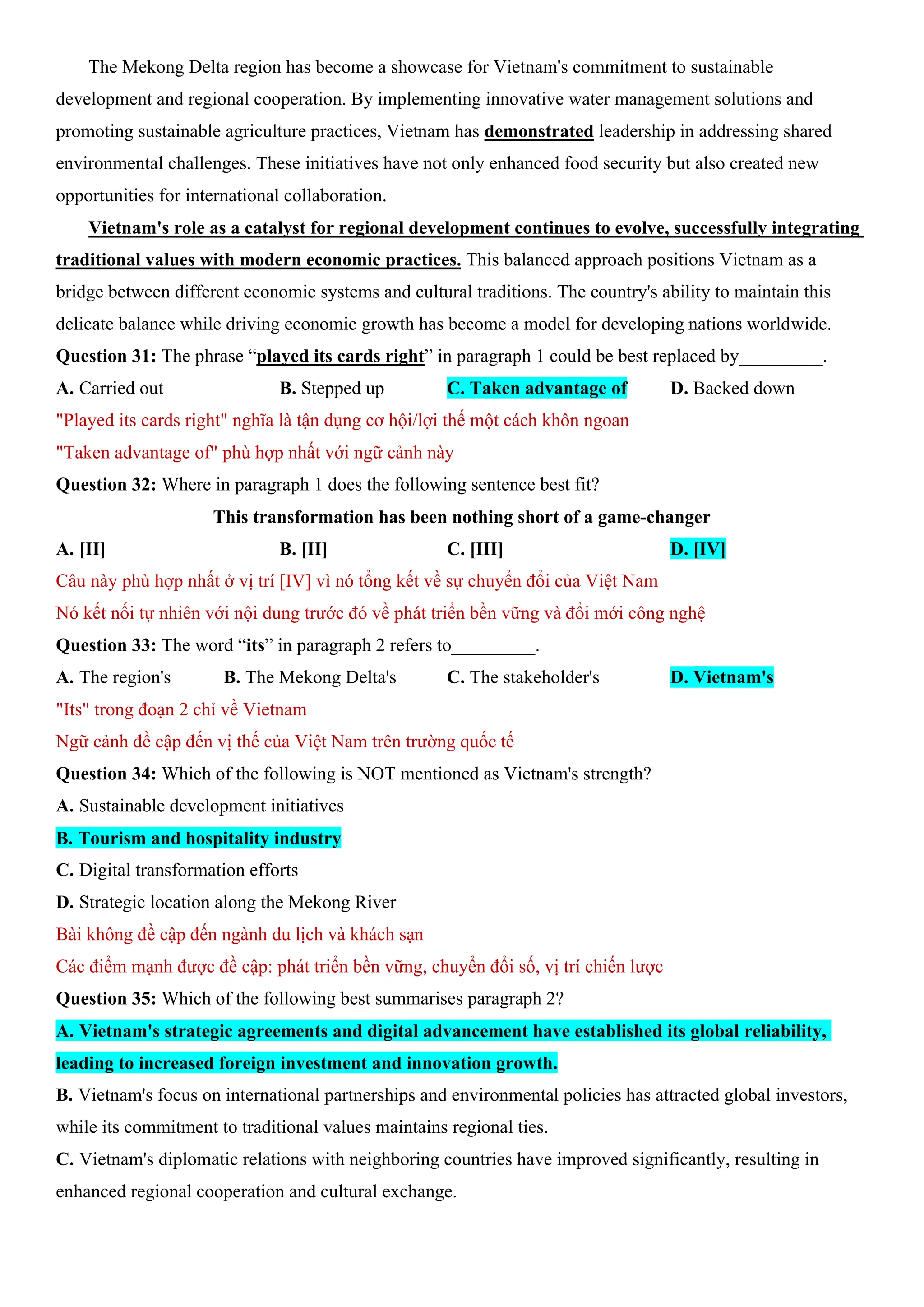 The Mekong Delta region has become a showcase for Vietnam's commitment to sustainable
development and regional cooperation. By implementing innovative water management solutions and
promoting sustainable agriculture practices, Vietnam has demonstrated leadership in addressing shared
environmental challenges. These initiatives have not only enhanced food security but also created new
opportunities for international collaboration.
Vietnam's role as a catalyst for regional development continues to evolve, successfully integrating
traditional values with modern economic practices. This balanced approach positions Vietnam as a
bridge between different economic systems and cultural traditions. The country's ability to maintain this
delicate balance while driving economic growth has become a model for developing nations worldwide.
Question 31: The phrase “played its cards right” in paragraph 1 could be best replaced by_________.
A. Carried out B. Stepped up C. Taken advantage of D. Backed down
"Played its cards right" nghĩa là tận dụng cơ hội/lợi thế một cách khôn ngoan
"Taken advantage of" phù hợp nhất với ngữ cảnh này
Question 32: Where in paragraph 1 does the following sentence best fit?
This transformation has been nothing short of a game-changer
A. [II] B. [II] C. [III] D. [IV]
Câu này phù hợp nhất ở vị trí [IV] vì nó tổng kết về sự chuyển đổi của Việt Nam
Nó kết nối tự nhiên với nội dung trước đó về phát triển bền vững và đổi mới công nghệ
Question 33: The word “its” in paragraph 2 refers to_________.
A. The region's B. The Mekong Delta's C. The stakeholder's D. Vietnam's
"Its" trong đoạn 2 chỉ về Vietnam
Ngữ cảnh đề cập đến vị thế của Việt Nam trên trường quốc tế
Question 34: Which of the following is NOT mentioned as Vietnam's strength?
A. Sustainable development initiatives
B. Tourism and hospitality industry
C. Digital transformation efforts
D. Strategic location along the Mekong River
Bài không đề cập đến ngành du lịch và khách sạn
Các điểm mạnh được đề cập: phát triển bền vững, chuyển đổi số, vị trí chiến lược
Question 35: Which of the following best summarises paragraph 2?
A. Vietnam's strategic agreements and digital advancement have established its global reliability,
leading to increased foreign investment and innovation growth.
B. Vietnam's focus on international partnerships and environmental policies has attracted global investors,
while its commitment to traditional values maintains regional ties.
C. Vietnam's diplomatic relations with neighboring countries have improved significantly, resulting in
enhanced regional cooperation and cultural exchange.
 