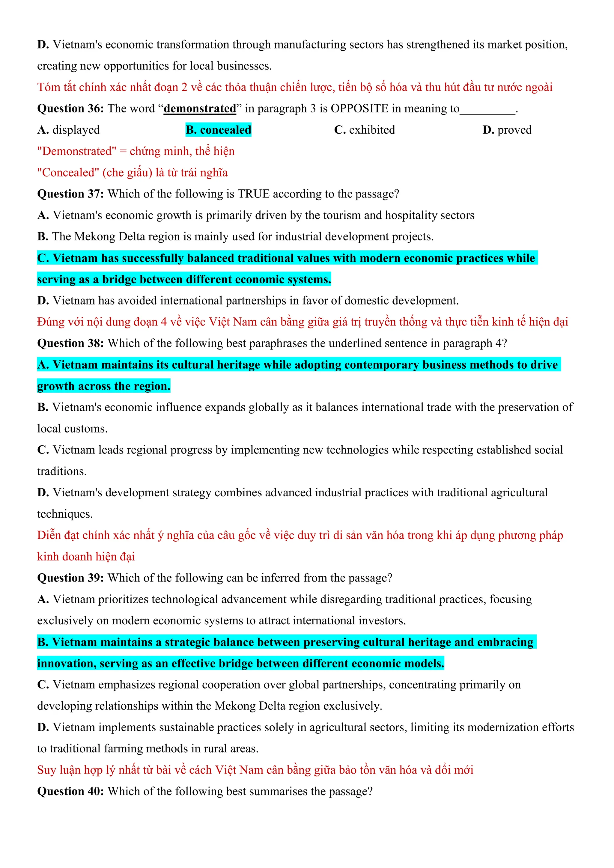 D. Vietnam's economic transformation through manufacturing sectors has strengthened its market position,
creating new opportunities for local businesses.
Tóm tắt chính xác nhất đoạn 2 về các thỏa thuận chiến lược, tiến bộ số hóa và thu hút đầu tư nước ngoài
Question 36: The word “demonstrated” in paragraph 3 is OPPOSITE in meaning to_________.
A. displayed B. concealed C. exhibited D. proved
"Demonstrated" = chứng minh, thể hiện
"Concealed" (che giấu) là từ trái nghĩa
Question 37: Which of the following is TRUE according to the passage?
A. Vietnam's economic growth is primarily driven by the tourism and hospitality sectors
B. The Mekong Delta region is mainly used for industrial development projects.
C. Vietnam has successfully balanced traditional values with modern economic practices while
serving as a bridge between different economic systems.
D. Vietnam has avoided international partnerships in favor of domestic development.
Đúng với nội dung đoạn 4 về việc Việt Nam cân bằng giữa giá trị truyền thống và thực tiễn kinh tế hiện đại
Question 38: Which of the following best paraphrases the underlined sentence in paragraph 4?
A. Vietnam maintains its cultural heritage while adopting contemporary business methods to drive
growth across the region.
B. Vietnam's economic influence expands globally as it balances international trade with the preservation of
local customs.
C. Vietnam leads regional progress by implementing new technologies while respecting established social
traditions.
D. Vietnam's development strategy combines advanced industrial practices with traditional agricultural
techniques.
Diễn đạt chính xác nhất ý nghĩa của câu gốc về việc duy trì di sản văn hóa trong khi áp dụng phương pháp
kinh doanh hiện đại
Question 39: Which of the following can be inferred from the passage?
A. Vietnam prioritizes technological advancement while disregarding traditional practices, focusing
exclusively on modern economic systems to attract international investors.
B. Vietnam maintains a strategic balance between preserving cultural heritage and embracing
innovation, serving as an effective bridge between different economic models.
C. Vietnam emphasizes regional cooperation over global partnerships, concentrating primarily on
developing relationships within the Mekong Delta region exclusively.
D. Vietnam implements sustainable practices solely in agricultural sectors, limiting its modernization efforts
to traditional farming methods in rural areas.
Suy luận hợp lý nhất từ bài về cách Việt Nam cân bằng giữa bảo tồn văn hóa và đổi mới
Question 40: Which of the following best summarises the passage?
 
