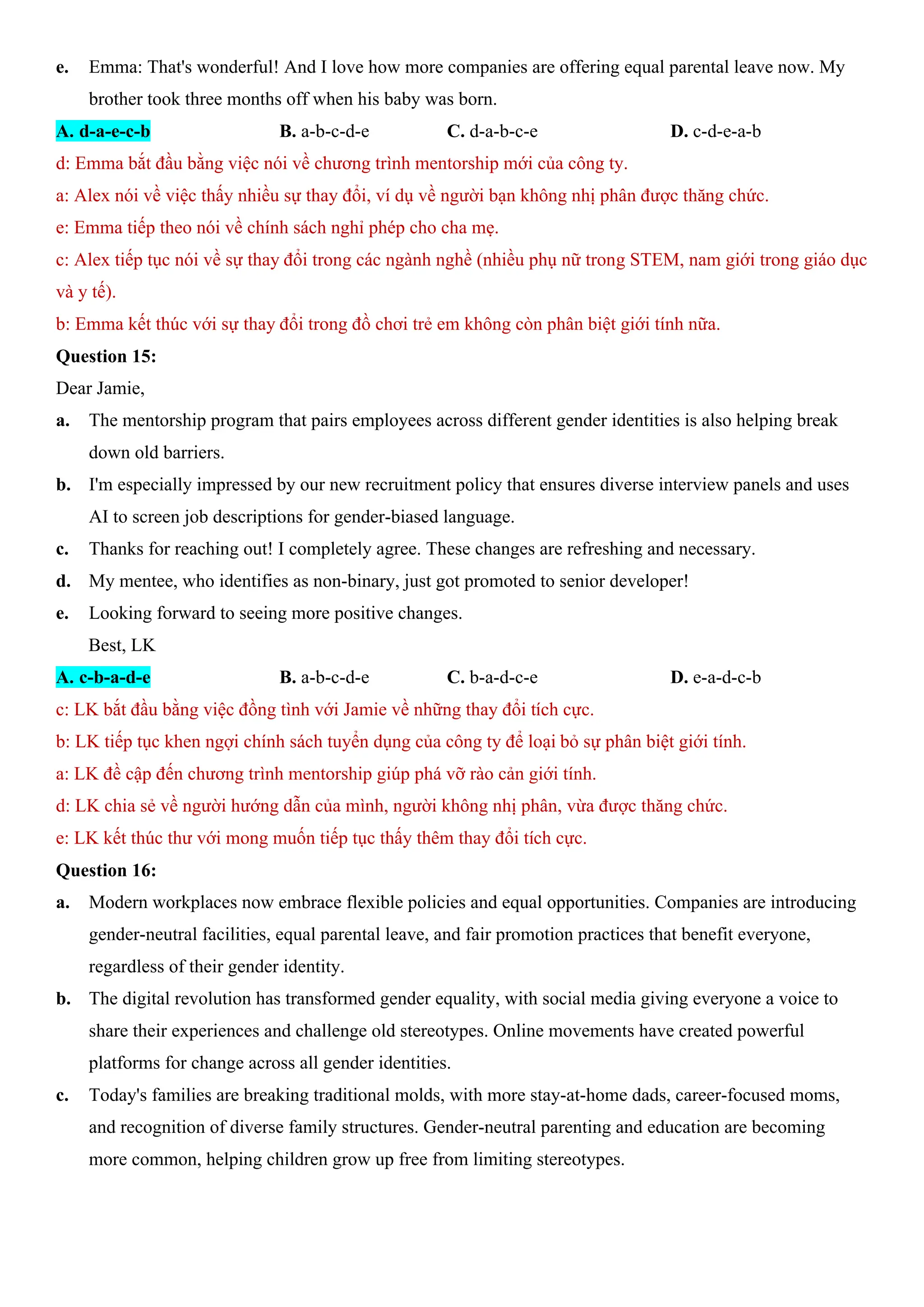 e. Emma: That's wonderful! And I love how more companies are offering equal parental leave now. My
brother took three months off when his baby was born.
A. d-a-e-c-b B. a-b-c-d-e C. d-a-b-c-e D. c-d-e-a-b
d: Emma bắt đầu bằng việc nói về chương trình mentorship mới của công ty.
a: Alex nói về việc thấy nhiều sự thay đổi, ví dụ về người bạn không nhị phân được thăng chức.
e: Emma tiếp theo nói về chính sách nghỉ phép cho cha mẹ.
c: Alex tiếp tục nói về sự thay đổi trong các ngành nghề (nhiều phụ nữ trong STEM, nam giới trong giáo dục
và y tế).
b: Emma kết thúc với sự thay đổi trong đồ chơi trẻ em không còn phân biệt giới tính nữa.
Question 15:
Dear Jamie,
a. The mentorship program that pairs employees across different gender identities is also helping break
down old barriers.
b. I'm especially impressed by our new recruitment policy that ensures diverse interview panels and uses
AI to screen job descriptions for gender-biased language.
c. Thanks for reaching out! I completely agree. These changes are refreshing and necessary.
d. My mentee, who identifies as non-binary, just got promoted to senior developer!
e. Looking forward to seeing more positive changes.
Best, LK
A. c-b-a-d-e B. a-b-c-d-e C. b-a-d-c-e D. e-a-d-c-b
c: LK bắt đầu bằng việc đồng tình với Jamie về những thay đổi tích cực.
b: LK tiếp tục khen ngợi chính sách tuyển dụng của công ty để loại bỏ sự phân biệt giới tính.
a: LK đề cập đến chương trình mentorship giúp phá vỡ rào cản giới tính.
d: LK chia sẻ về người hướng dẫn của mình, người không nhị phân, vừa được thăng chức.
e: LK kết thúc thư với mong muốn tiếp tục thấy thêm thay đổi tích cực.
Question 16:
a. Modern workplaces now embrace flexible policies and equal opportunities. Companies are introducing
gender-neutral facilities, equal parental leave, and fair promotion practices that benefit everyone,
regardless of their gender identity.
b. The digital revolution has transformed gender equality, with social media giving everyone a voice to
share their experiences and challenge old stereotypes. Online movements have created powerful
platforms for change across all gender identities.
c. Today's families are breaking traditional molds, with more stay-at-home dads, career-focused moms,
and recognition of diverse family structures. Gender-neutral parenting and education are becoming
more common, helping children grow up free from limiting stereotypes.
 