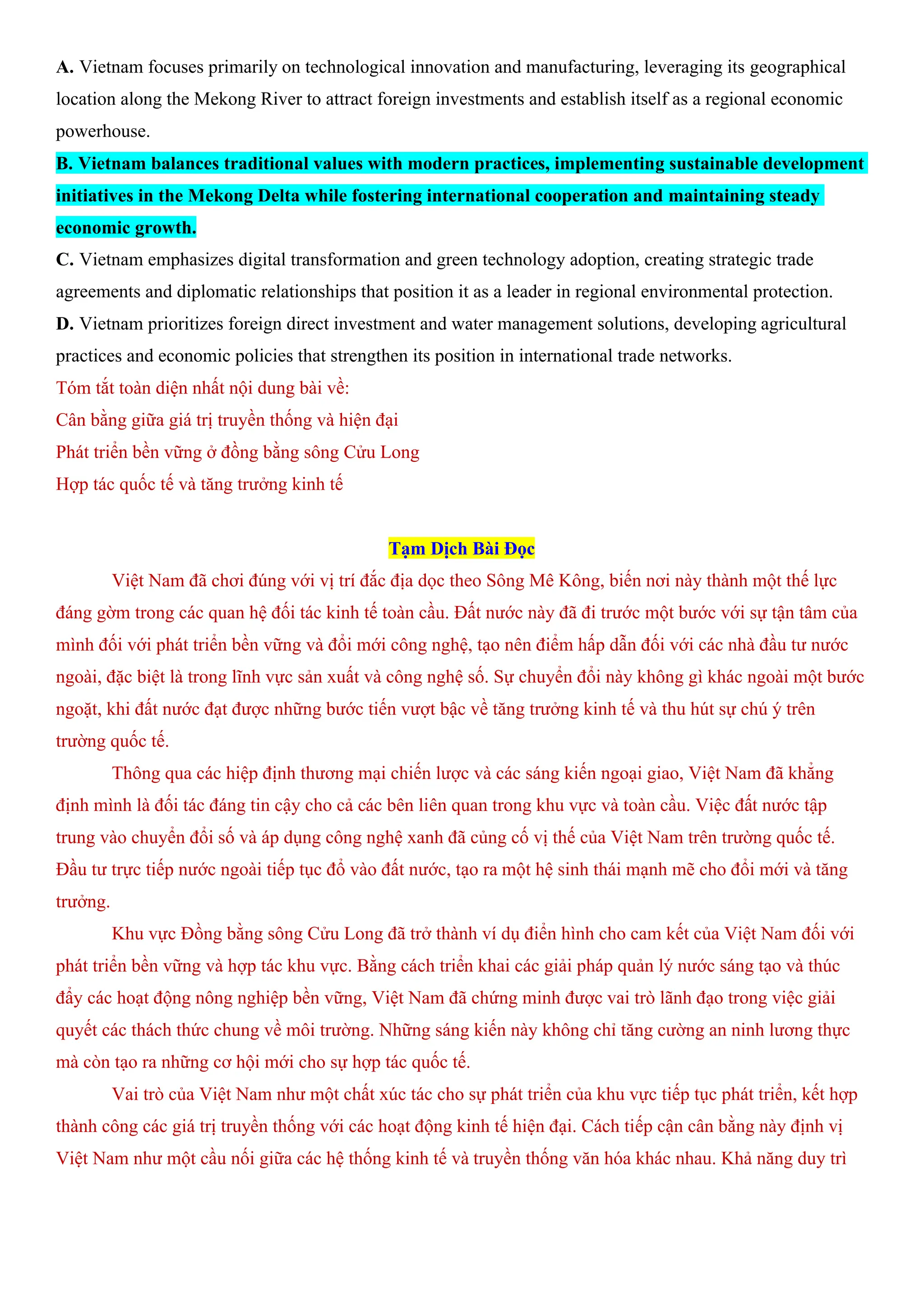 A. Vietnam focuses primarily on technological innovation and manufacturing, leveraging its geographical
location along the Mekong River to attract foreign investments and establish itself as a regional economic
powerhouse.
B. Vietnam balances traditional values with modern practices, implementing sustainable development
initiatives in the Mekong Delta while fostering international cooperation and maintaining steady
economic growth.
C. Vietnam emphasizes digital transformation and green technology adoption, creating strategic trade
agreements and diplomatic relationships that position it as a leader in regional environmental protection.
D. Vietnam prioritizes foreign direct investment and water management solutions, developing agricultural
practices and economic policies that strengthen its position in international trade networks.
Tóm tắt toàn diện nhất nội dung bài về:
Cân bằng giữa giá trị truyền thống và hiện đại
Phát triển bền vững ở đồng bằng sông Cửu Long
Hợp tác quốc tế và tăng trưởng kinh tế
Tạm Dịch Bài Đọc
Việt Nam đã chơi đúng với vị trí đắc địa dọc theo Sông Mê Kông, biến nơi này thành một thế lực
đáng gờm trong các quan hệ đối tác kinh tế toàn cầu. Đất nước này đã đi trước một bước với sự tận tâm của
mình đối với phát triển bền vững và đổi mới công nghệ, tạo nên điểm hấp dẫn đối với các nhà đầu tư nước
ngoài, đặc biệt là trong lĩnh vực sản xuất và công nghệ số. Sự chuyển đổi này không gì khác ngoài một bước
ngoặt, khi đất nước đạt được những bước tiến vượt bậc về tăng trưởng kinh tế và thu hút sự chú ý trên
trường quốc tế.
Thông qua các hiệp định thương mại chiến lược và các sáng kiến ngoại giao, Việt Nam đã khẳng
định mình là đối tác đáng tin cậy cho cả các bên liên quan trong khu vực và toàn cầu. Việc đất nước tập
trung vào chuyển đổi số và áp dụng công nghệ xanh đã củng cố vị thế của Việt Nam trên trường quốc tế.
Đầu tư trực tiếp nước ngoài tiếp tục đổ vào đất nước, tạo ra một hệ sinh thái mạnh mẽ cho đổi mới và tăng
trưởng.
Khu vực Đồng bằng sông Cửu Long đã trở thành ví dụ điển hình cho cam kết của Việt Nam đối với
phát triển bền vững và hợp tác khu vực. Bằng cách triển khai các giải pháp quản lý nước sáng tạo và thúc
đẩy các hoạt động nông nghiệp bền vững, Việt Nam đã chứng minh được vai trò lãnh đạo trong việc giải
quyết các thách thức chung về môi trường. Những sáng kiến này không chỉ tăng cường an ninh lương thực
mà còn tạo ra những cơ hội mới cho sự hợp tác quốc tế.
Vai trò của Việt Nam như một chất xúc tác cho sự phát triển của khu vực tiếp tục phát triển, kết hợp
thành công các giá trị truyền thống với các hoạt động kinh tế hiện đại. Cách tiếp cận cân bằng này định vị
Việt Nam như một cầu nối giữa các hệ thống kinh tế và truyền thống văn hóa khác nhau. Khả năng duy trì
 