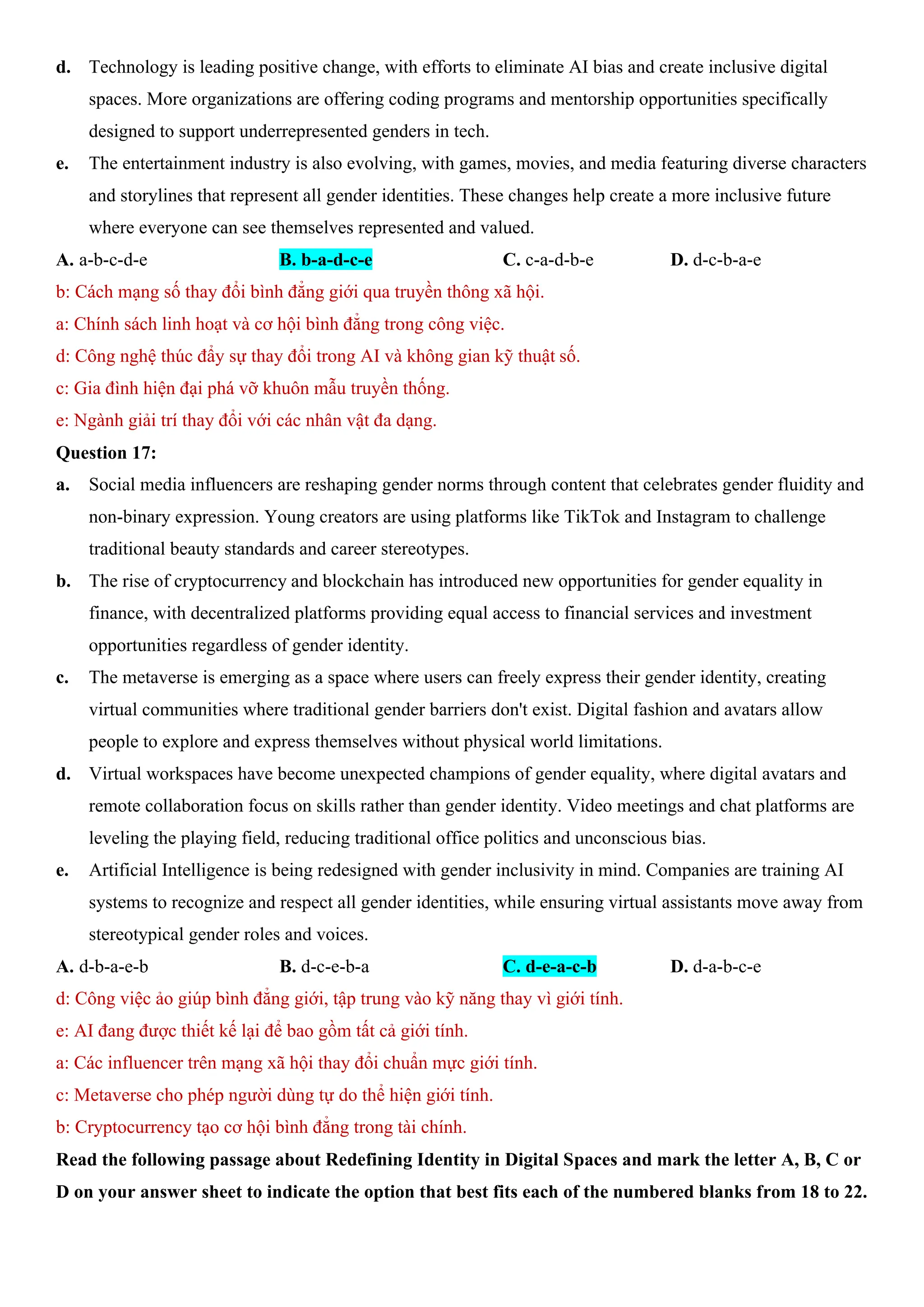 d. Technology is leading positive change, with efforts to eliminate AI bias and create inclusive digital
spaces. More organizations are offering coding programs and mentorship opportunities specifically
designed to support underrepresented genders in tech.
e. The entertainment industry is also evolving, with games, movies, and media featuring diverse characters
and storylines that represent all gender identities. These changes help create a more inclusive future
where everyone can see themselves represented and valued.
A. a-b-c-d-e B. b-a-d-c-e C. c-a-d-b-e D. d-c-b-a-e
b: Cách mạng số thay đổi bình đẳng giới qua truyền thông xã hội.
a: Chính sách linh hoạt và cơ hội bình đẳng trong công việc.
d: Công nghệ thúc đẩy sự thay đổi trong AI và không gian kỹ thuật số.
c: Gia đình hiện đại phá vỡ khuôn mẫu truyền thống.
e: Ngành giải trí thay đổi với các nhân vật đa dạng.
Question 17:
a. Social media influencers are reshaping gender norms through content that celebrates gender fluidity and
non-binary expression. Young creators are using platforms like TikTok and Instagram to challenge
traditional beauty standards and career stereotypes.
b. The rise of cryptocurrency and blockchain has introduced new opportunities for gender equality in
finance, with decentralized platforms providing equal access to financial services and investment
opportunities regardless of gender identity.
c. The metaverse is emerging as a space where users can freely express their gender identity, creating
virtual communities where traditional gender barriers don't exist. Digital fashion and avatars allow
people to explore and express themselves without physical world limitations.
d. Virtual workspaces have become unexpected champions of gender equality, where digital avatars and
remote collaboration focus on skills rather than gender identity. Video meetings and chat platforms are
leveling the playing field, reducing traditional office politics and unconscious bias.
e. Artificial Intelligence is being redesigned with gender inclusivity in mind. Companies are training AI
systems to recognize and respect all gender identities, while ensuring virtual assistants move away from
stereotypical gender roles and voices.
A. d-b-a-e-b B. d-c-e-b-a C. d-e-a-c-b D. d-a-b-c-e
d: Công việc ảo giúp bình đẳng giới, tập trung vào kỹ năng thay vì giới tính.
e: AI đang được thiết kế lại để bao gồm tất cả giới tính.
a: Các influencer trên mạng xã hội thay đổi chuẩn mực giới tính.
c: Metaverse cho phép người dùng tự do thể hiện giới tính.
b: Cryptocurrency tạo cơ hội bình đẳng trong tài chính.
Read the following passage about Redefining Identity in Digital Spaces and mark the letter A, B, C or
D on your answer sheet to indicate the option that best fits each of the numbered blanks from 18 to 22.
 