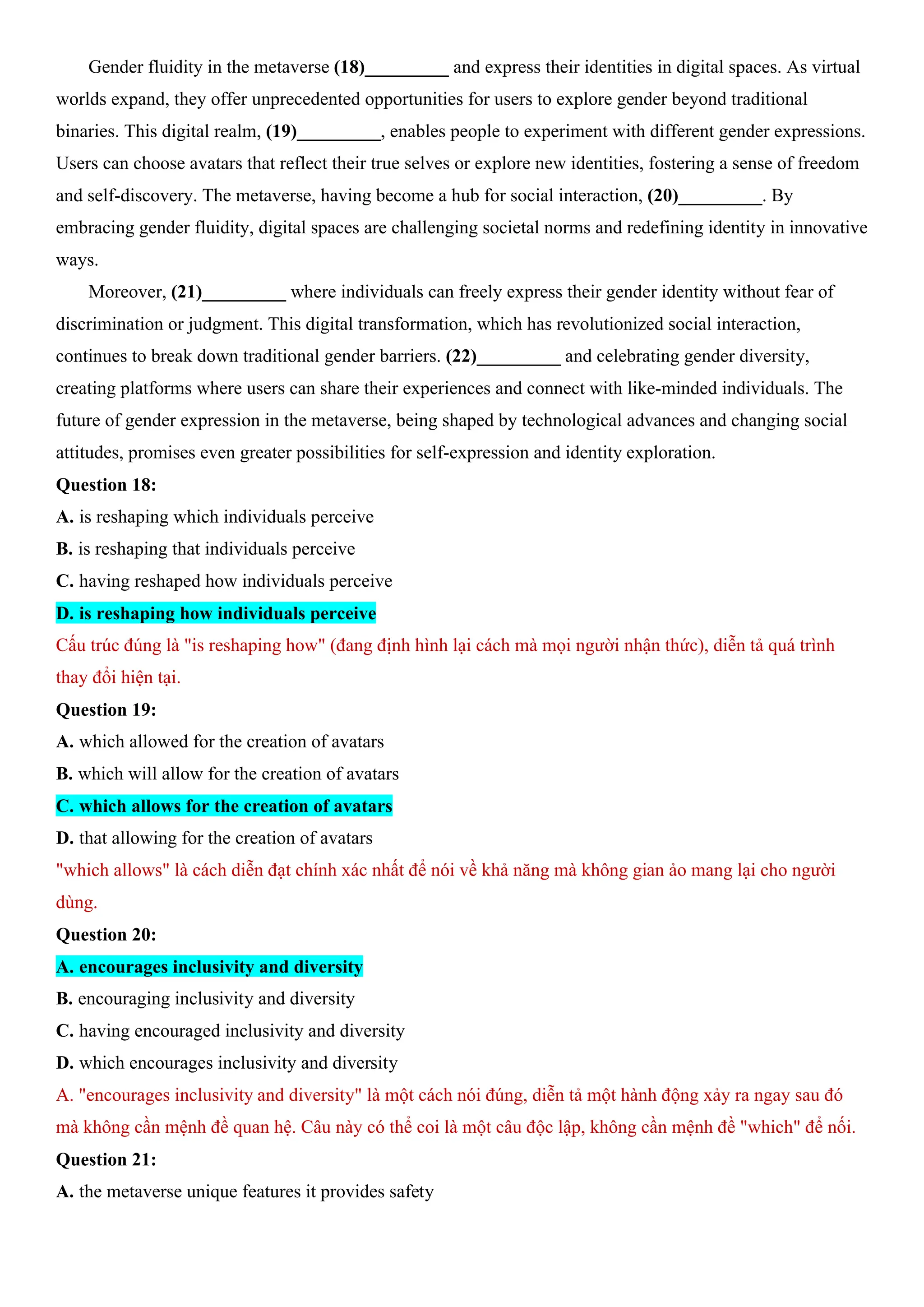 Gender fluidity in the metaverse (18)_________ and express their identities in digital spaces. As virtual
worlds expand, they offer unprecedented opportunities for users to explore gender beyond traditional
binaries. This digital realm, (19)_________, enables people to experiment with different gender expressions.
Users can choose avatars that reflect their true selves or explore new identities, fostering a sense of freedom
and self-discovery. The metaverse, having become a hub for social interaction, (20)_________. By
embracing gender fluidity, digital spaces are challenging societal norms and redefining identity in innovative
ways.
Moreover, (21)_________ where individuals can freely express their gender identity without fear of
discrimination or judgment. This digital transformation, which has revolutionized social interaction,
continues to break down traditional gender barriers. (22)_________ and celebrating gender diversity,
creating platforms where users can share their experiences and connect with like-minded individuals. The
future of gender expression in the metaverse, being shaped by technological advances and changing social
attitudes, promises even greater possibilities for self-expression and identity exploration.
Question 18:
A. is reshaping which individuals perceive
B. is reshaping that individuals perceive
C. having reshaped how individuals perceive
D. is reshaping how individuals perceive
Cấu trúc đúng là "is reshaping how" (đang định hình lại cách mà mọi người nhận thức), diễn tả quá trình
thay đổi hiện tại.
Question 19:
A. which allowed for the creation of avatars
B. which will allow for the creation of avatars
C. which allows for the creation of avatars
D. that allowing for the creation of avatars
"which allows" là cách diễn đạt chính xác nhất để nói về khả năng mà không gian ảo mang lại cho người
dùng.
Question 20:
A. encourages inclusivity and diversity
B. encouraging inclusivity and diversity
C. having encouraged inclusivity and diversity
D. which encourages inclusivity and diversity
A. "encourages inclusivity and diversity" là một cách nói đúng, diễn tả một hành động xảy ra ngay sau đó
mà không cần mệnh đề quan hệ. Câu này có thể coi là một câu độc lập, không cần mệnh đề "which" để nối.
Question 21:
A. the metaverse unique features it provides safety
 