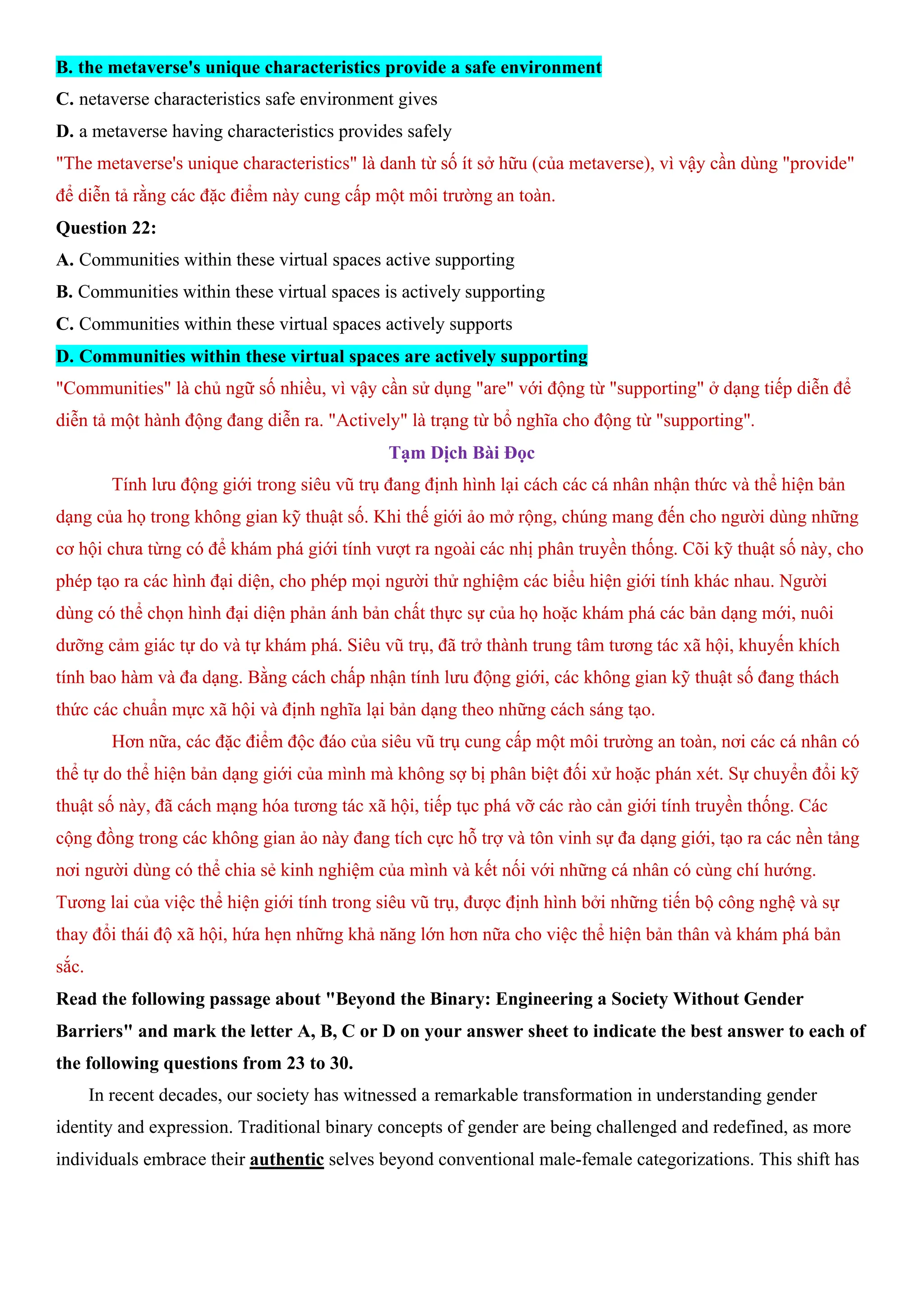B. the metaverse's unique characteristics provide a safe environment
C. netaverse characteristics safe environment gives
D. a metaverse having characteristics provides safely
"The metaverse's unique characteristics" là danh từ số ít sở hữu (của metaverse), vì vậy cần dùng "provide"
để diễn tả rằng các đặc điểm này cung cấp một môi trường an toàn.
Question 22:
A. Communities within these virtual spaces active supporting
B. Communities within these virtual spaces is actively supporting
C. Communities within these virtual spaces actively supports
D. Communities within these virtual spaces are actively supporting
"Communities" là chủ ngữ số nhiều, vì vậy cần sử dụng "are" với động từ "supporting" ở dạng tiếp diễn để
diễn tả một hành động đang diễn ra. "Actively" là trạng từ bổ nghĩa cho động từ "supporting".
Tạm Dịch Bài Đọc
Tính lưu động giới trong siêu vũ trụ đang định hình lại cách các cá nhân nhận thức và thể hiện bản
dạng của họ trong không gian kỹ thuật số. Khi thế giới ảo mở rộng, chúng mang đến cho người dùng những
cơ hội chưa từng có để khám phá giới tính vượt ra ngoài các nhị phân truyền thống. Cõi kỹ thuật số này, cho
phép tạo ra các hình đại diện, cho phép mọi người thử nghiệm các biểu hiện giới tính khác nhau. Người
dùng có thể chọn hình đại diện phản ánh bản chất thực sự của họ hoặc khám phá các bản dạng mới, nuôi
dưỡng cảm giác tự do và tự khám phá. Siêu vũ trụ, đã trở thành trung tâm tương tác xã hội, khuyến khích
tính bao hàm và đa dạng. Bằng cách chấp nhận tính lưu động giới, các không gian kỹ thuật số đang thách
thức các chuẩn mực xã hội và định nghĩa lại bản dạng theo những cách sáng tạo.
Hơn nữa, các đặc điểm độc đáo của siêu vũ trụ cung cấp một môi trường an toàn, nơi các cá nhân có
thể tự do thể hiện bản dạng giới của mình mà không sợ bị phân biệt đối xử hoặc phán xét. Sự chuyển đổi kỹ
thuật số này, đã cách mạng hóa tương tác xã hội, tiếp tục phá vỡ các rào cản giới tính truyền thống. Các
cộng đồng trong các không gian ảo này đang tích cực hỗ trợ và tôn vinh sự đa dạng giới, tạo ra các nền tảng
nơi người dùng có thể chia sẻ kinh nghiệm của mình và kết nối với những cá nhân có cùng chí hướng.
Tương lai của việc thể hiện giới tính trong siêu vũ trụ, được định hình bởi những tiến bộ công nghệ và sự
thay đổi thái độ xã hội, hứa hẹn những khả năng lớn hơn nữa cho việc thể hiện bản thân và khám phá bản
sắc.
Read the following passage about "Beyond the Binary: Engineering a Society Without Gender
Barriers" and mark the letter A, B, C or D on your answer sheet to indicate the best answer to each of
the following questions from 23 to 30.
In recent decades, our society has witnessed a remarkable transformation in understanding gender
identity and expression. Traditional binary concepts of gender are being challenged and redefined, as more
individuals embrace their authentic selves beyond conventional male-female categorizations. This shift has
 