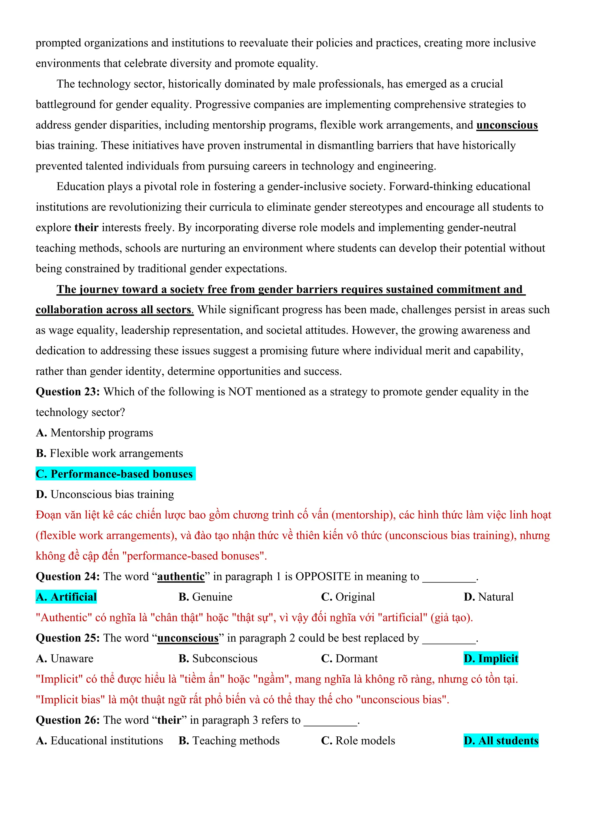 prompted organizations and institutions to reevaluate their policies and practices, creating more inclusive
environments that celebrate diversity and promote equality.
The technology sector, historically dominated by male professionals, has emerged as a crucial
battleground for gender equality. Progressive companies are implementing comprehensive strategies to
address gender disparities, including mentorship programs, flexible work arrangements, and unconscious
bias training. These initiatives have proven instrumental in dismantling barriers that have historically
prevented talented individuals from pursuing careers in technology and engineering.
Education plays a pivotal role in fostering a gender-inclusive society. Forward-thinking educational
institutions are revolutionizing their curricula to eliminate gender stereotypes and encourage all students to
explore their interests freely. By incorporating diverse role models and implementing gender-neutral
teaching methods, schools are nurturing an environment where students can develop their potential without
being constrained by traditional gender expectations.
The journey toward a society free from gender barriers requires sustained commitment and
collaboration across all sectors. While significant progress has been made, challenges persist in areas such
as wage equality, leadership representation, and societal attitudes. However, the growing awareness and
dedication to addressing these issues suggest a promising future where individual merit and capability,
rather than gender identity, determine opportunities and success.
Question 23: Which of the following is NOT mentioned as a strategy to promote gender equality in the
technology sector?
A. Mentorship programs
B. Flexible work arrangements
C. Performance-based bonuses
D. Unconscious bias training
Đoạn văn liệt kê các chiến lược bao gồm chương trình cố vấn (mentorship), các hình thức làm việc linh hoạt
(flexible work arrangements), và đào tạo nhận thức về thiên kiến vô thức (unconscious bias training), nhưng
không đề cập đến "performance-based bonuses".
Question 24: The word “authentic” in paragraph 1 is OPPOSITE in meaning to _________.
A. Artificial B. Genuine C. Original D. Natural
"Authentic" có nghĩa là "chân thật" hoặc "thật sự", vì vậy đối nghĩa với "artificial" (giả tạo).
Question 25: The word “unconscious” in paragraph 2 could be best replaced by _________.
A. Unaware B. Subconscious C. Dormant D. Implicit
"Implicit" có thể được hiểu là "tiềm ẩn" hoặc "ngầm", mang nghĩa là không rõ ràng, nhưng có tồn tại.
"Implicit bias" là một thuật ngữ rất phổ biến và có thể thay thế cho "unconscious bias".
Question 26: The word “their” in paragraph 3 refers to _________.
A. Educational institutions B. Teaching methods C. Role models D. All students
 