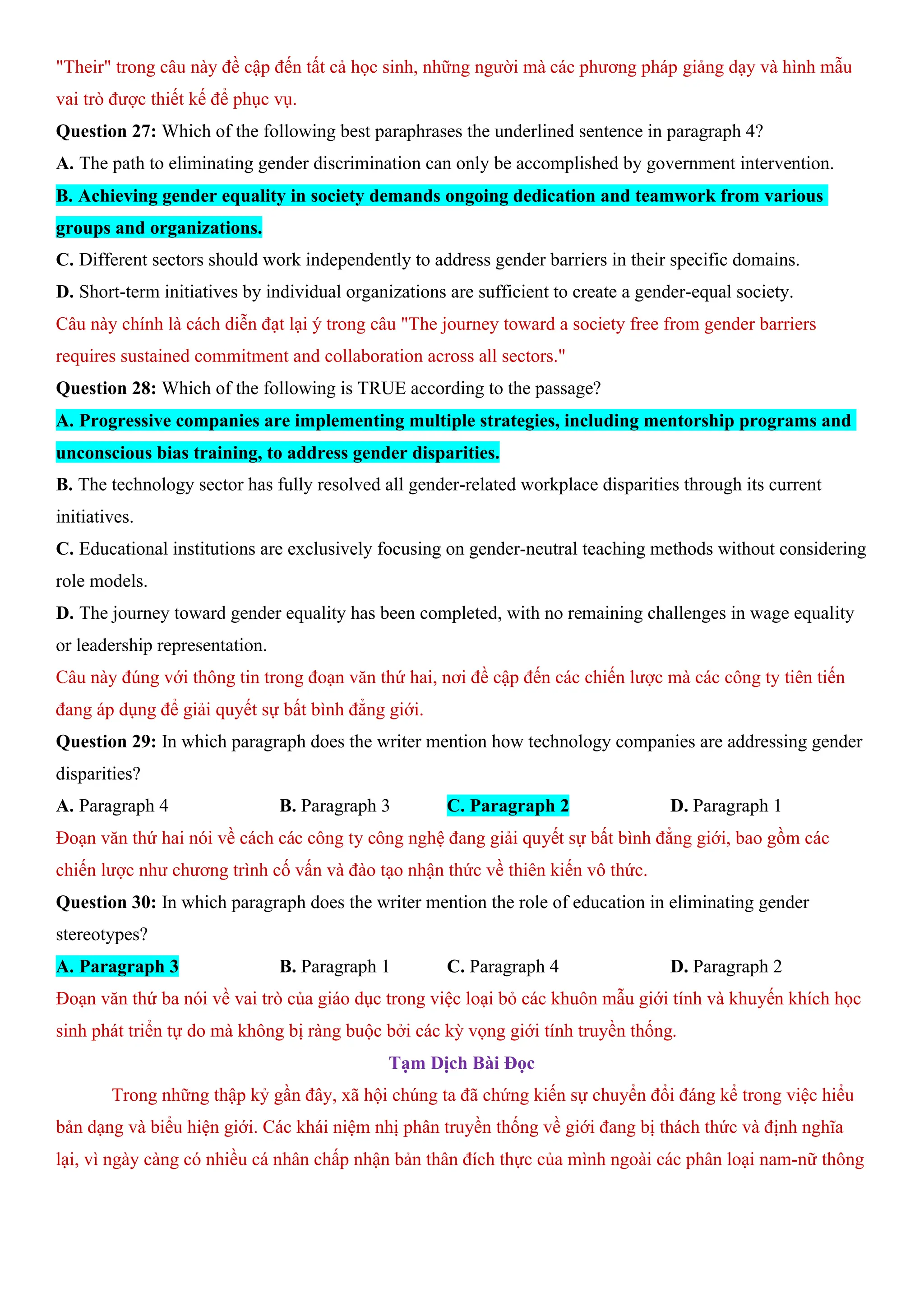 "Their" trong câu này đề cập đến tất cả học sinh, những người mà các phương pháp giảng dạy và hình mẫu
vai trò được thiết kế để phục vụ.
Question 27: Which of the following best paraphrases the underlined sentence in paragraph 4?
A. The path to eliminating gender discrimination can only be accomplished by government intervention.
B. Achieving gender equality in society demands ongoing dedication and teamwork from various
groups and organizations.
C. Different sectors should work independently to address gender barriers in their specific domains.
D. Short-term initiatives by individual organizations are sufficient to create a gender-equal society.
Câu này chính là cách diễn đạt lại ý trong câu "The journey toward a society free from gender barriers
requires sustained commitment and collaboration across all sectors."
Question 28: Which of the following is TRUE according to the passage?
A. Progressive companies are implementing multiple strategies, including mentorship programs and
unconscious bias training, to address gender disparities.
B. The technology sector has fully resolved all gender-related workplace disparities through its current
initiatives.
C. Educational institutions are exclusively focusing on gender-neutral teaching methods without considering
role models.
D. The journey toward gender equality has been completed, with no remaining challenges in wage equality
or leadership representation.
Câu này đúng với thông tin trong đoạn văn thứ hai, nơi đề cập đến các chiến lược mà các công ty tiên tiến
đang áp dụng để giải quyết sự bất bình đẳng giới.
Question 29: In which paragraph does the writer mention how technology companies are addressing gender
disparities?
A. Paragraph 4 B. Paragraph 3 C. Paragraph 2 D. Paragraph 1
Đoạn văn thứ hai nói về cách các công ty công nghệ đang giải quyết sự bất bình đẳng giới, bao gồm các
chiến lược như chương trình cố vấn và đào tạo nhận thức về thiên kiến vô thức.
Question 30: In which paragraph does the writer mention the role of education in eliminating gender
stereotypes?
A. Paragraph 3 B. Paragraph 1 C. Paragraph 4 D. Paragraph 2
Đoạn văn thứ ba nói về vai trò của giáo dục trong việc loại bỏ các khuôn mẫu giới tính và khuyến khích học
sinh phát triển tự do mà không bị ràng buộc bởi các kỳ vọng giới tính truyền thống.
Tạm Dịch Bài Đọc
Trong những thập kỷ gần đây, xã hội chúng ta đã chứng kiến sự chuyển đổi đáng kể trong việc hiểu
bản dạng và biểu hiện giới. Các khái niệm nhị phân truyền thống về giới đang bị thách thức và định nghĩa
lại, vì ngày càng có nhiều cá nhân chấp nhận bản thân đích thực của mình ngoài các phân loại nam-nữ thông
 
