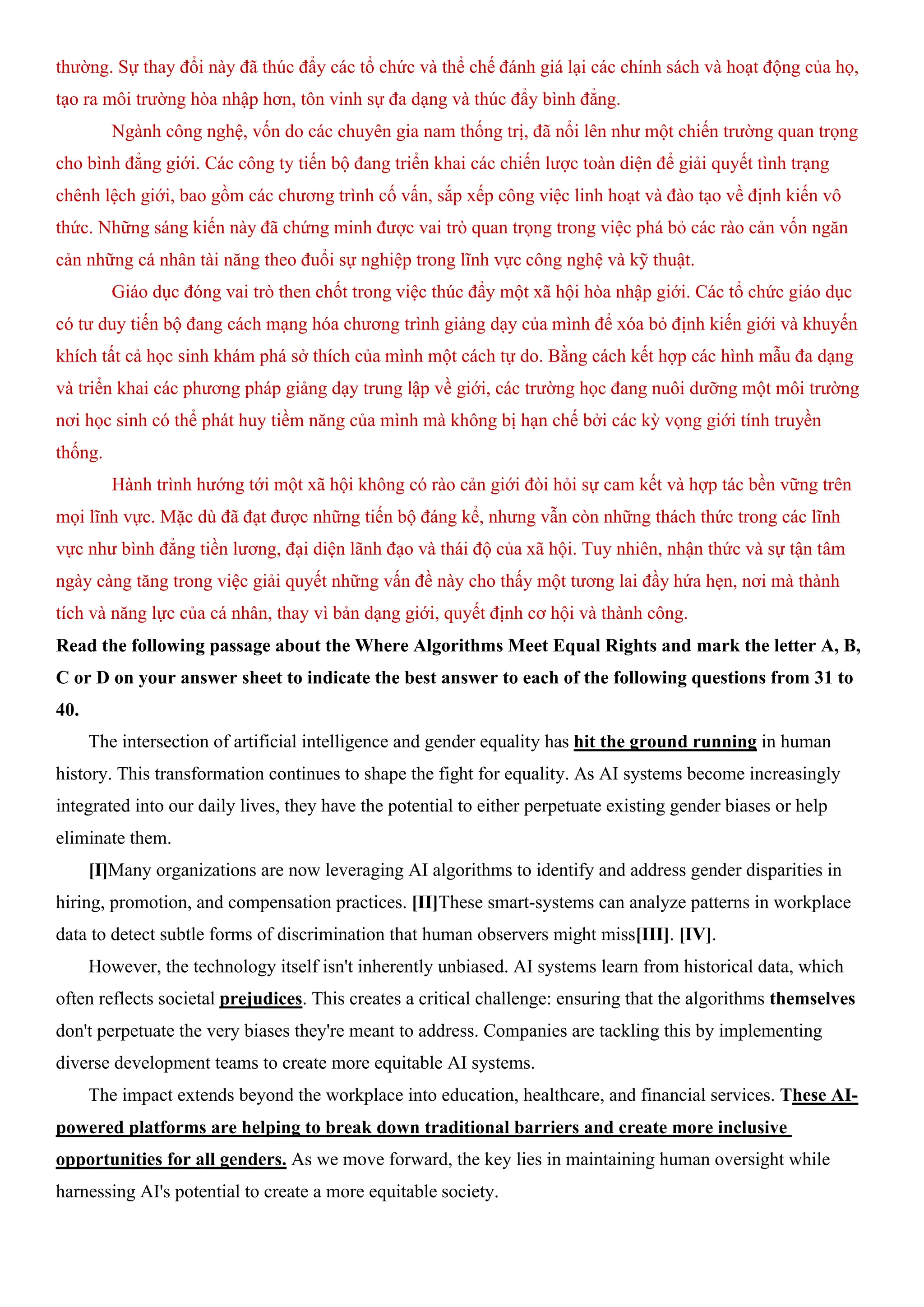 thường. Sự thay đổi này đã thúc đẩy các tổ chức và thể chế đánh giá lại các chính sách và hoạt động của họ,
tạo ra môi trường hòa nhập hơn, tôn vinh sự đa dạng và thúc đẩy bình đẳng.
Ngành công nghệ, vốn do các chuyên gia nam thống trị, đã nổi lên như một chiến trường quan trọng
cho bình đẳng giới. Các công ty tiến bộ đang triển khai các chiến lược toàn diện để giải quyết tình trạng
chênh lệch giới, bao gồm các chương trình cố vấn, sắp xếp công việc linh hoạt và đào tạo về định kiến vô
thức. Những sáng kiến này đã chứng minh được vai trò quan trọng trong việc phá bỏ các rào cản vốn ngăn
cản những cá nhân tài năng theo đuổi sự nghiệp trong lĩnh vực công nghệ và kỹ thuật.
Giáo dục đóng vai trò then chốt trong việc thúc đẩy một xã hội hòa nhập giới. Các tổ chức giáo dục
có tư duy tiến bộ đang cách mạng hóa chương trình giảng dạy của mình để xóa bỏ định kiến giới và khuyến
khích tất cả học sinh khám phá sở thích của mình một cách tự do. Bằng cách kết hợp các hình mẫu đa dạng
và triển khai các phương pháp giảng dạy trung lập về giới, các trường học đang nuôi dưỡng một môi trường
nơi học sinh có thể phát huy tiềm năng của mình mà không bị hạn chế bởi các kỳ vọng giới tính truyền
thống.
Hành trình hướng tới một xã hội không có rào cản giới đòi hỏi sự cam kết và hợp tác bền vững trên
mọi lĩnh vực. Mặc dù đã đạt được những tiến bộ đáng kể, nhưng vẫn còn những thách thức trong các lĩnh
vực như bình đẳng tiền lương, đại diện lãnh đạo và thái độ của xã hội. Tuy nhiên, nhận thức và sự tận tâm
ngày càng tăng trong việc giải quyết những vấn đề này cho thấy một tương lai đầy hứa hẹn, nơi mà thành
tích và năng lực của cá nhân, thay vì bản dạng giới, quyết định cơ hội và thành công.
Read the following passage about the Where Algorithms Meet Equal Rights and mark the letter A, B,
C or D on your answer sheet to indicate the best answer to each of the following questions from 31 to
40.
The intersection of artificial intelligence and gender equality has hit the ground running in human
history. This transformation continues to shape the fight for equality. As AI systems become increasingly
integrated into our daily lives, they have the potential to either perpetuate existing gender biases or help
eliminate them.
[I]Many organizations are now leveraging AI algorithms to identify and address gender disparities in
hiring, promotion, and compensation practices. [II]These smart-systems can analyze patterns in workplace
data to detect subtle forms of discrimination that human observers might miss[III]. [IV].
However, the technology itself isn't inherently unbiased. AI systems learn from historical data, which
often reflects societal prejudices. This creates a critical challenge: ensuring that the algorithms themselves
don't perpetuate the very biases they're meant to address. Companies are tackling this by implementing
diverse development teams to create more equitable AI systems.
The impact extends beyond the workplace into education, healthcare, and financial services. These AI-
powered platforms are helping to break down traditional barriers and create more inclusive
opportunities for all genders. As we move forward, the key lies in maintaining human oversight while
harnessing AI's potential to create a more equitable society.
 