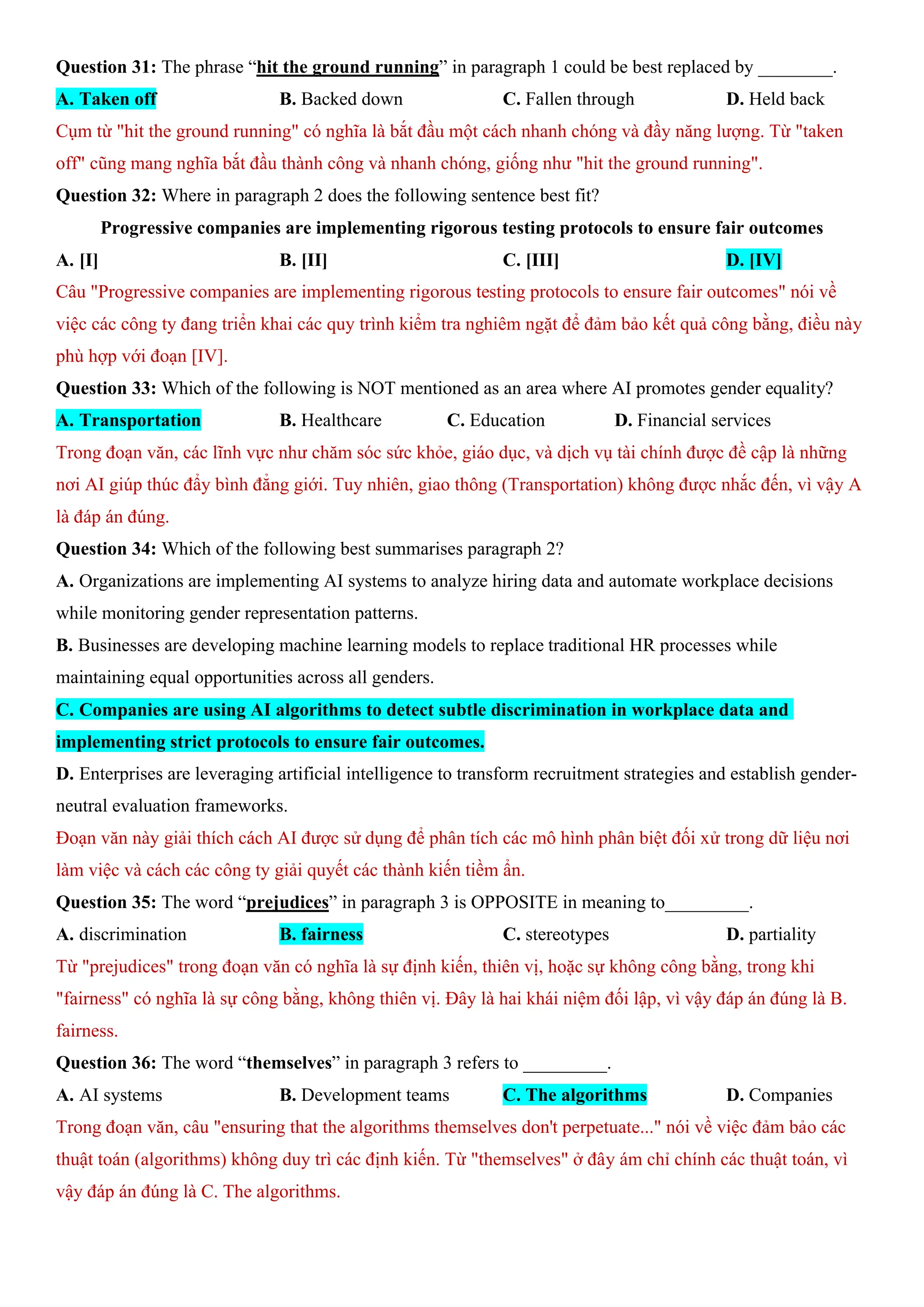Question 31: The phrase “hit the ground running” in paragraph 1 could be best replaced by ________.
A. Taken off B. Backed down C. Fallen through D. Held back
Cụm từ "hit the ground running" có nghĩa là bắt đầu một cách nhanh chóng và đầy năng lượng. Từ "taken
off" cũng mang nghĩa bắt đầu thành công và nhanh chóng, giống như "hit the ground running".
Question 32: Where in paragraph 2 does the following sentence best fit?
Progressive companies are implementing rigorous testing protocols to ensure fair outcomes
A. [I] B. [II] C. [III] D. [IV]
Câu "Progressive companies are implementing rigorous testing protocols to ensure fair outcomes" nói về
việc các công ty đang triển khai các quy trình kiểm tra nghiêm ngặt để đảm bảo kết quả công bằng, điều này
phù hợp với đoạn [IV].
Question 33: Which of the following is NOT mentioned as an area where AI promotes gender equality?
A. Transportation B. Healthcare C. Education D. Financial services
Trong đoạn văn, các lĩnh vực như chăm sóc sức khỏe, giáo dục, và dịch vụ tài chính được đề cập là những
nơi AI giúp thúc đẩy bình đẳng giới. Tuy nhiên, giao thông (Transportation) không được nhắc đến, vì vậy A
là đáp án đúng.
Question 34: Which of the following best summarises paragraph 2?
A. Organizations are implementing AI systems to analyze hiring data and automate workplace decisions
while monitoring gender representation patterns.
B. Businesses are developing machine learning models to replace traditional HR processes while
maintaining equal opportunities across all genders.
C. Companies are using AI algorithms to detect subtle discrimination in workplace data and
implementing strict protocols to ensure fair outcomes.
D. Enterprises are leveraging artificial intelligence to transform recruitment strategies and establish gender-
neutral evaluation frameworks.
Đoạn văn này giải thích cách AI được sử dụng để phân tích các mô hình phân biệt đối xử trong dữ liệu nơi
làm việc và cách các công ty giải quyết các thành kiến tiềm ẩn.
Question 35: The word “prejudices” in paragraph 3 is OPPOSITE in meaning to_________.
A. discrimination B. fairness C. stereotypes D. partiality
Từ "prejudices" trong đoạn văn có nghĩa là sự định kiến, thiên vị, hoặc sự không công bằng, trong khi
"fairness" có nghĩa là sự công bằng, không thiên vị. Đây là hai khái niệm đối lập, vì vậy đáp án đúng là B.
fairness.
Question 36: The word “themselves” in paragraph 3 refers to _________.
A. AI systems B. Development teams C. The algorithms D. Companies
Trong đoạn văn, câu "ensuring that the algorithms themselves don't perpetuate..." nói về việc đảm bảo các
thuật toán (algorithms) không duy trì các định kiến. Từ "themselves" ở đây ám chỉ chính các thuật toán, vì
vậy đáp án đúng là C. The algorithms.
 