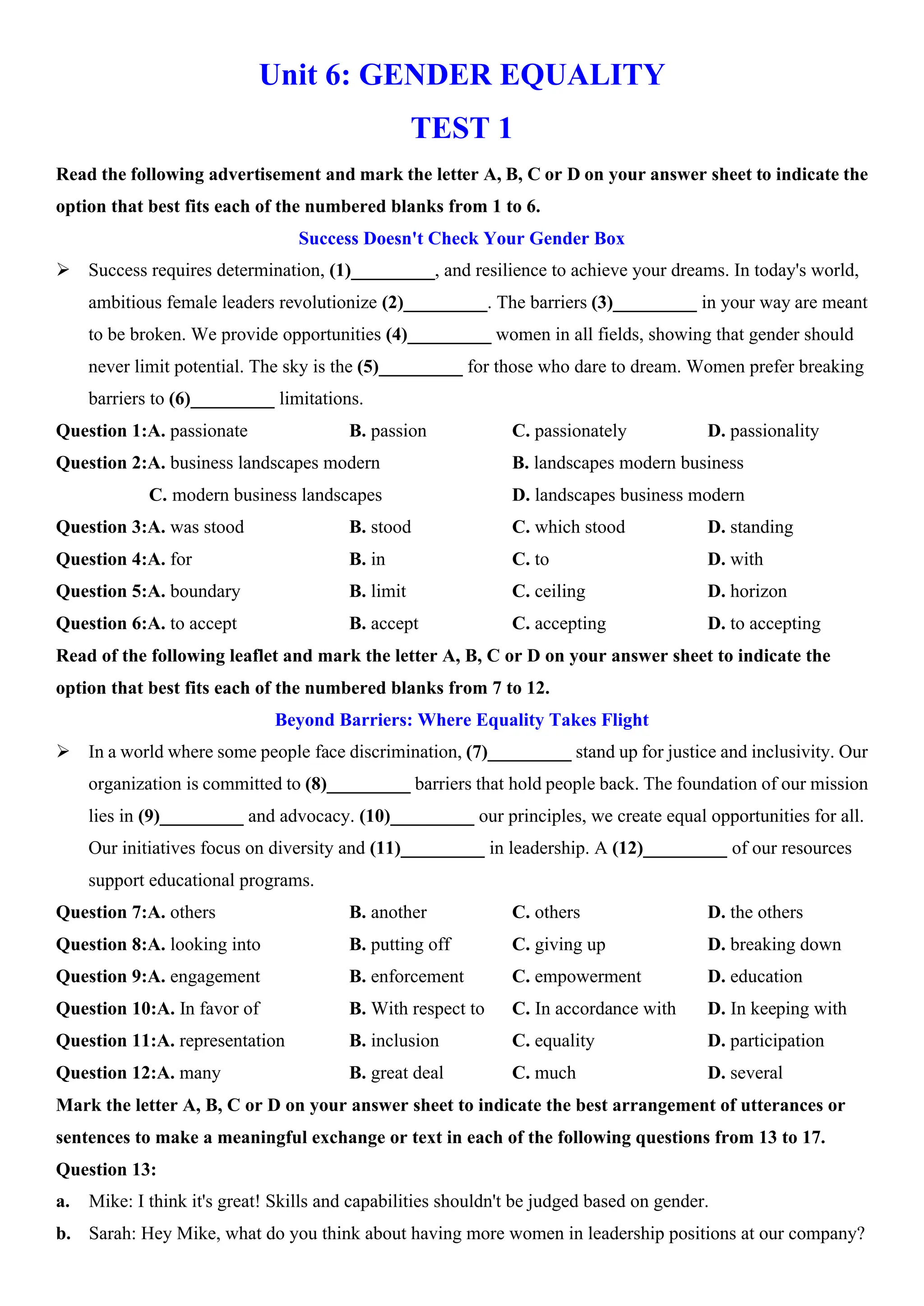 Unit 6: GENDER EQUALITY
TEST 1
Read the following advertisement and mark the letter A, B, C or D on your answer sheet to indicate the
option that best fits each of the numbered blanks from 1 to 6.
Success Doesn't Check Your Gender Box
ÿ Success requires determination, (1)_________, and resilience to achieve your dreams. In today's world,
ambitious female leaders revolutionize (2)_________. The barriers (3)_________ in your way are meant
to be broken. We provide opportunities (4)_________ women in all fields, showing that gender should
never limit potential. The sky is the (5)_________ for those who dare to dream. Women prefer breaking
barriers to (6)_________ limitations.
Question 1:A. passionate B. passion C. passionately D. passionality
Question 2:A. business landscapes modern B. landscapes modern business
C. modern business landscapes D. landscapes business modern
Question 3:A. was stood B. stood C. which stood D. standing
Question 4:A. for B. in C. to D. with
Question 5:A. boundary B. limit C. ceiling D. horizon
Question 6:A. to accept B. accept C. accepting D. to accepting
Read of the following leaflet and mark the letter A, B, C or D on your answer sheet to indicate the
option that best fits each of the numbered blanks from 7 to 12.
Beyond Barriers: Where Equality Takes Flight
ÿ In a world where some people face discrimination, (7)_________ stand up for justice and inclusivity. Our
organization is committed to (8)_________ barriers that hold people back. The foundation of our mission
lies in (9)_________ and advocacy. (10)_________ our principles, we create equal opportunities for all.
Our initiatives focus on diversity and (11)_________ in leadership. A (12)_________ of our resources
support educational programs.
Question 7:A. others B. another C. others D. the others
Question 8:A. looking into B. putting off C. giving up D. breaking down
Question 9:A. engagement B. enforcement C. empowerment D. education
Question 10:A. In favor of B. With respect to C. In accordance with D. In keeping with
Question 11:A. representation B. inclusion C. equality D. participation
Question 12:A. many B. great deal C. much D. several
Mark the letter A, B, C or D on your answer sheet to indicate the best arrangement of utterances or
sentences to make a meaningful exchange or text in each of the following questions from 13 to 17.
Question 13:
a. Mike: I think it's great! Skills and capabilities shouldn't be judged based on gender.
b. Sarah: Hey Mike, what do you think about having more women in leadership positions at our company?
 