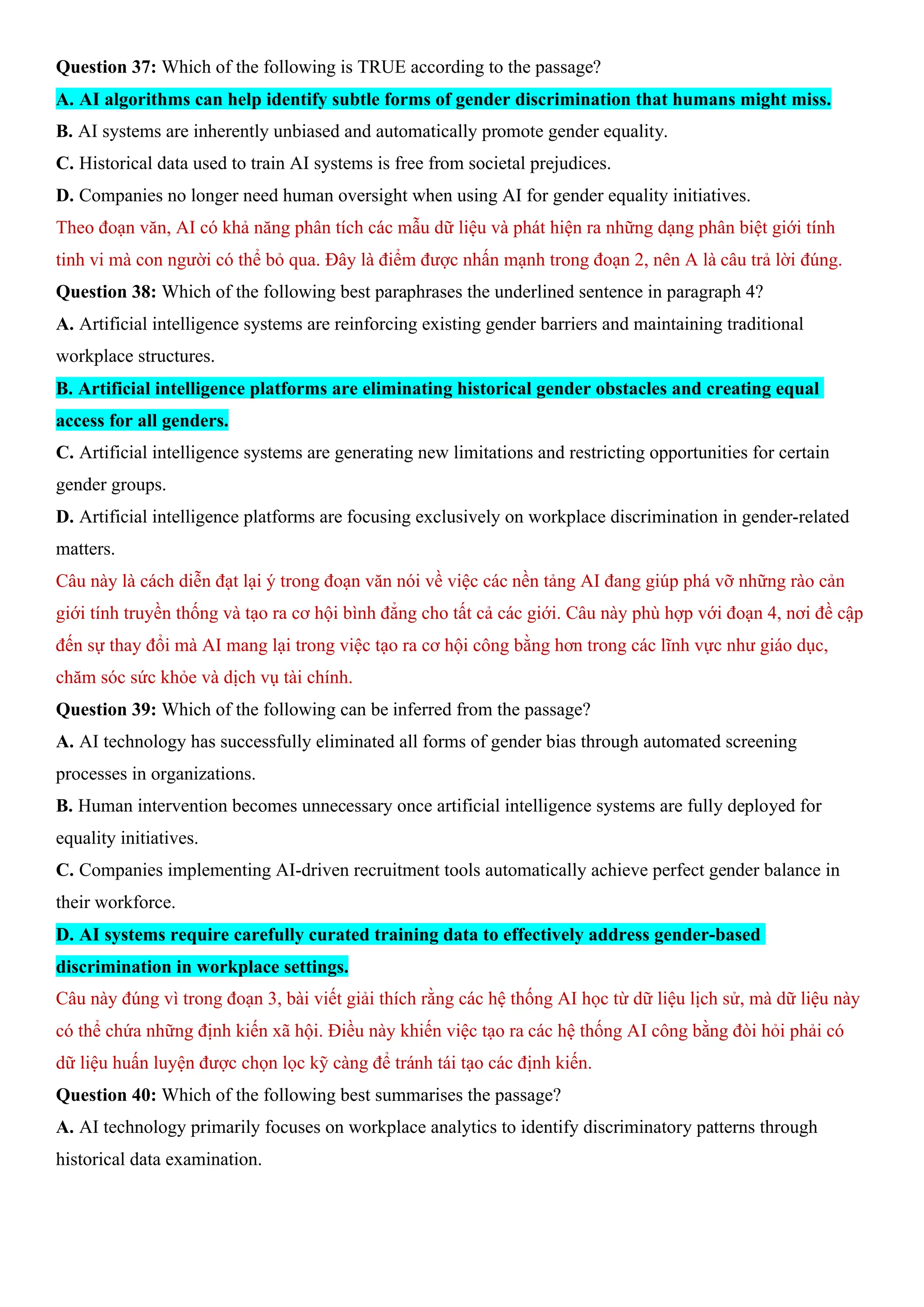 Question 37: Which of the following is TRUE according to the passage?
A. AI algorithms can help identify subtle forms of gender discrimination that humans might miss.
B. AI systems are inherently unbiased and automatically promote gender equality.
C. Historical data used to train AI systems is free from societal prejudices.
D. Companies no longer need human oversight when using AI for gender equality initiatives.
Theo đoạn văn, AI có khả năng phân tích các mẫu dữ liệu và phát hiện ra những dạng phân biệt giới tính
tinh vi mà con người có thể bỏ qua. Đây là điểm được nhấn mạnh trong đoạn 2, nên A là câu trả lời đúng.
Question 38: Which of the following best paraphrases the underlined sentence in paragraph 4?
A. Artificial intelligence systems are reinforcing existing gender barriers and maintaining traditional
workplace structures.
B. Artificial intelligence platforms are eliminating historical gender obstacles and creating equal
access for all genders.
C. Artificial intelligence systems are generating new limitations and restricting opportunities for certain
gender groups.
D. Artificial intelligence platforms are focusing exclusively on workplace discrimination in gender-related
matters.
Câu này là cách diễn đạt lại ý trong đoạn văn nói về việc các nền tảng AI đang giúp phá vỡ những rào cản
giới tính truyền thống và tạo ra cơ hội bình đẳng cho tất cả các giới. Câu này phù hợp với đoạn 4, nơi đề cập
đến sự thay đổi mà AI mang lại trong việc tạo ra cơ hội công bằng hơn trong các lĩnh vực như giáo dục,
chăm sóc sức khỏe và dịch vụ tài chính.
Question 39: Which of the following can be inferred from the passage?
A. AI technology has successfully eliminated all forms of gender bias through automated screening
processes in organizations.
B. Human intervention becomes unnecessary once artificial intelligence systems are fully deployed for
equality initiatives.
C. Companies implementing AI-driven recruitment tools automatically achieve perfect gender balance in
their workforce.
D. AI systems require carefully curated training data to effectively address gender-based
discrimination in workplace settings.
Câu này đúng vì trong đoạn 3, bài viết giải thích rằng các hệ thống AI học từ dữ liệu lịch sử, mà dữ liệu này
có thể chứa những định kiến xã hội. Điều này khiến việc tạo ra các hệ thống AI công bằng đòi hỏi phải có
dữ liệu huấn luyện được chọn lọc kỹ càng để tránh tái tạo các định kiến.
Question 40: Which of the following best summarises the passage?
A. AI technology primarily focuses on workplace analytics to identify discriminatory patterns through
historical data examination.
 
