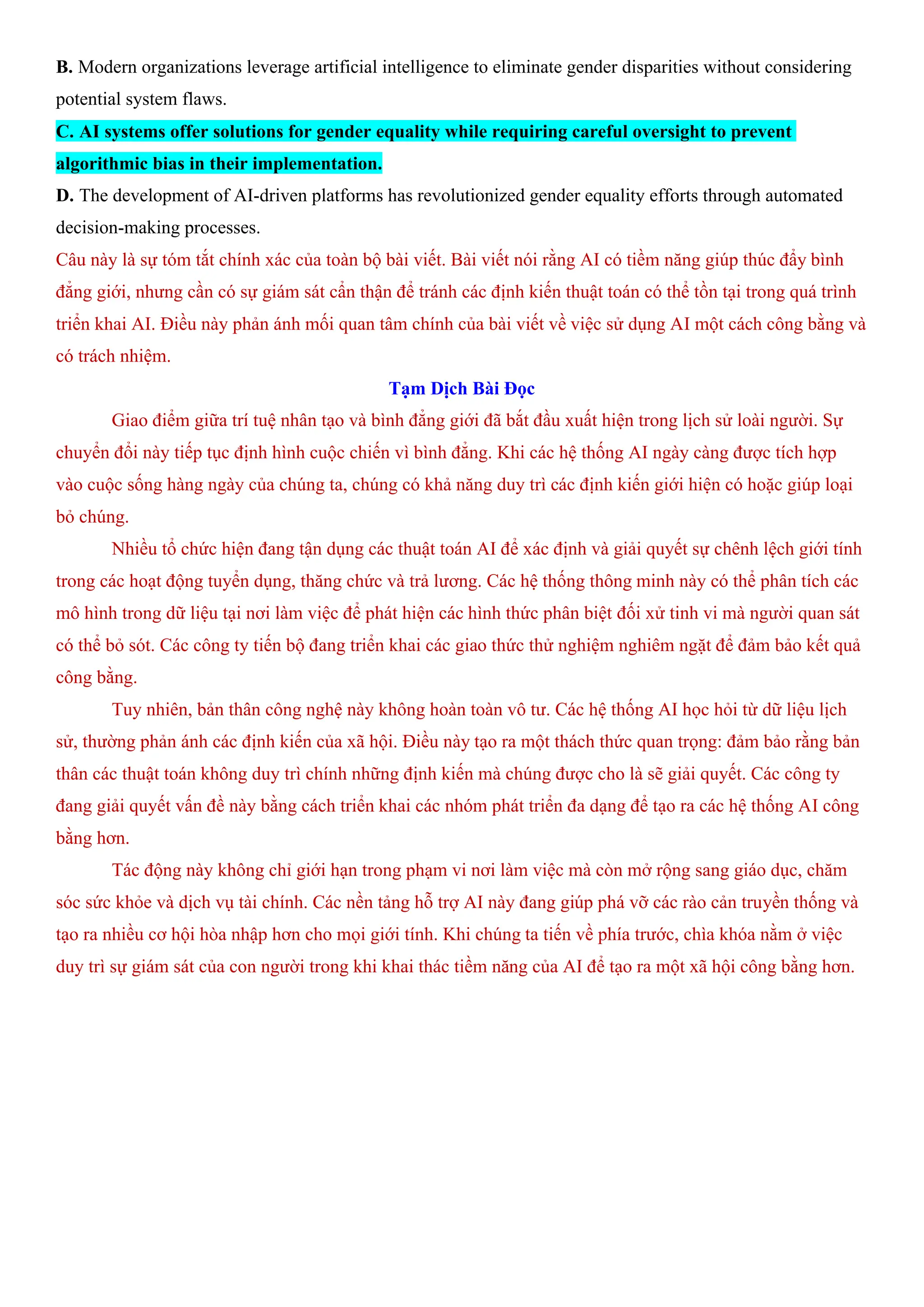 B. Modern organizations leverage artificial intelligence to eliminate gender disparities without considering
potential system flaws.
C. AI systems offer solutions for gender equality while requiring careful oversight to prevent
algorithmic bias in their implementation.
D. The development of AI-driven platforms has revolutionized gender equality efforts through automated
decision-making processes.
Câu này là sự tóm tắt chính xác của toàn bộ bài viết. Bài viết nói rằng AI có tiềm năng giúp thúc đẩy bình
đẳng giới, nhưng cần có sự giám sát cẩn thận để tránh các định kiến thuật toán có thể tồn tại trong quá trình
triển khai AI. Điều này phản ánh mối quan tâm chính của bài viết về việc sử dụng AI một cách công bằng và
có trách nhiệm.
Tạm Dịch Bài Đọc
Giao điểm giữa trí tuệ nhân tạo và bình đẳng giới đã bắt đầu xuất hiện trong lịch sử loài người. Sự
chuyển đổi này tiếp tục định hình cuộc chiến vì bình đẳng. Khi các hệ thống AI ngày càng được tích hợp
vào cuộc sống hàng ngày của chúng ta, chúng có khả năng duy trì các định kiến giới hiện có hoặc giúp loại
bỏ chúng.
Nhiều tổ chức hiện đang tận dụng các thuật toán AI để xác định và giải quyết sự chênh lệch giới tính
trong các hoạt động tuyển dụng, thăng chức và trả lương. Các hệ thống thông minh này có thể phân tích các
mô hình trong dữ liệu tại nơi làm việc để phát hiện các hình thức phân biệt đối xử tinh vi mà người quan sát
có thể bỏ sót. Các công ty tiến bộ đang triển khai các giao thức thử nghiệm nghiêm ngặt để đảm bảo kết quả
công bằng.
Tuy nhiên, bản thân công nghệ này không hoàn toàn vô tư. Các hệ thống AI học hỏi từ dữ liệu lịch
sử, thường phản ánh các định kiến của xã hội. Điều này tạo ra một thách thức quan trọng: đảm bảo rằng bản
thân các thuật toán không duy trì chính những định kiến mà chúng được cho là sẽ giải quyết. Các công ty
đang giải quyết vấn đề này bằng cách triển khai các nhóm phát triển đa dạng để tạo ra các hệ thống AI công
bằng hơn.
Tác động này không chỉ giới hạn trong phạm vi nơi làm việc mà còn mở rộng sang giáo dục, chăm
sóc sức khỏe và dịch vụ tài chính. Các nền tảng hỗ trợ AI này đang giúp phá vỡ các rào cản truyền thống và
tạo ra nhiều cơ hội hòa nhập hơn cho mọi giới tính. Khi chúng ta tiến về phía trước, chìa khóa nằm ở việc
duy trì sự giám sát của con người trong khi khai thác tiềm năng của AI để tạo ra một xã hội công bằng hơn.
 