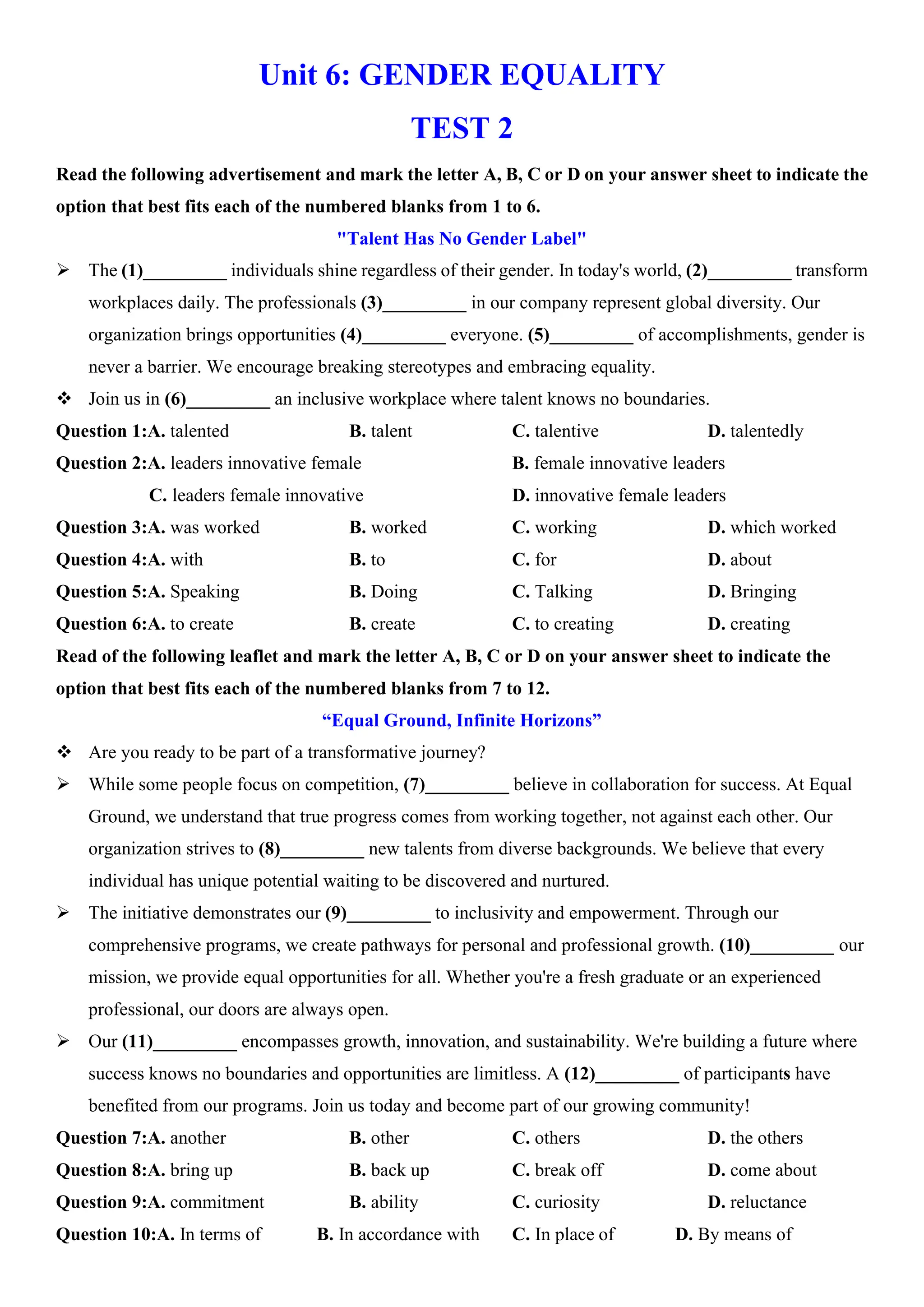 Unit 6: GENDER EQUALITY
TEST 2
Read the following advertisement and mark the letter A, B, C or D on your answer sheet to indicate the
option that best fits each of the numbered blanks from 1 to 6.
"Talent Has No Gender Label"
ÿ The (1)_________ individuals shine regardless of their gender. In today's world, (2)_________ transform
workplaces daily. The professionals (3)_________ in our company represent global diversity. Our
organization brings opportunities (4)_________ everyone. (5)_________ of accomplishments, gender is
never a barrier. We encourage breaking stereotypes and embracing equality.
v Join us in (6)_________ an inclusive workplace where talent knows no boundaries.
Question 1:A. talented B. talent C. talentive D. talentedly
Question 2:A. leaders innovative female B. female innovative leaders
C. leaders female innovative D. innovative female leaders
Question 3:A. was worked B. worked C. working D. which worked
Question 4:A. with B. to C. for D. about
Question 5:A. Speaking B. Doing C. Talking D. Bringing
Question 6:A. to create B. create C. to creating D. creating
Read of the following leaflet and mark the letter A, B, C or D on your answer sheet to indicate the
option that best fits each of the numbered blanks from 7 to 12.
“Equal Ground, Infinite Horizons”
v Are you ready to be part of a transformative journey?
ÿ While some people focus on competition, (7)_________ believe in collaboration for success. At Equal
Ground, we understand that true progress comes from working together, not against each other. Our
organization strives to (8)_________ new talents from diverse backgrounds. We believe that every
individual has unique potential waiting to be discovered and nurtured.
ÿ The initiative demonstrates our (9)_________ to inclusivity and empowerment. Through our
comprehensive programs, we create pathways for personal and professional growth. (10)_________ our
mission, we provide equal opportunities for all. Whether you're a fresh graduate or an experienced
professional, our doors are always open.
ÿ Our (11)_________ encompasses growth, innovation, and sustainability. We're building a future where
success knows no boundaries and opportunities are limitless. A (12)_________ of participants have
benefited from our programs. Join us today and become part of our growing community!
Question 7:A. another B. other C. others D. the others
Question 8:A. bring up B. back up C. break off D. come about
Question 9:A. commitment B. ability C. curiosity D. reluctance
Question 10:A. In terms of B. In accordance with C. In place of D. By means of
 
