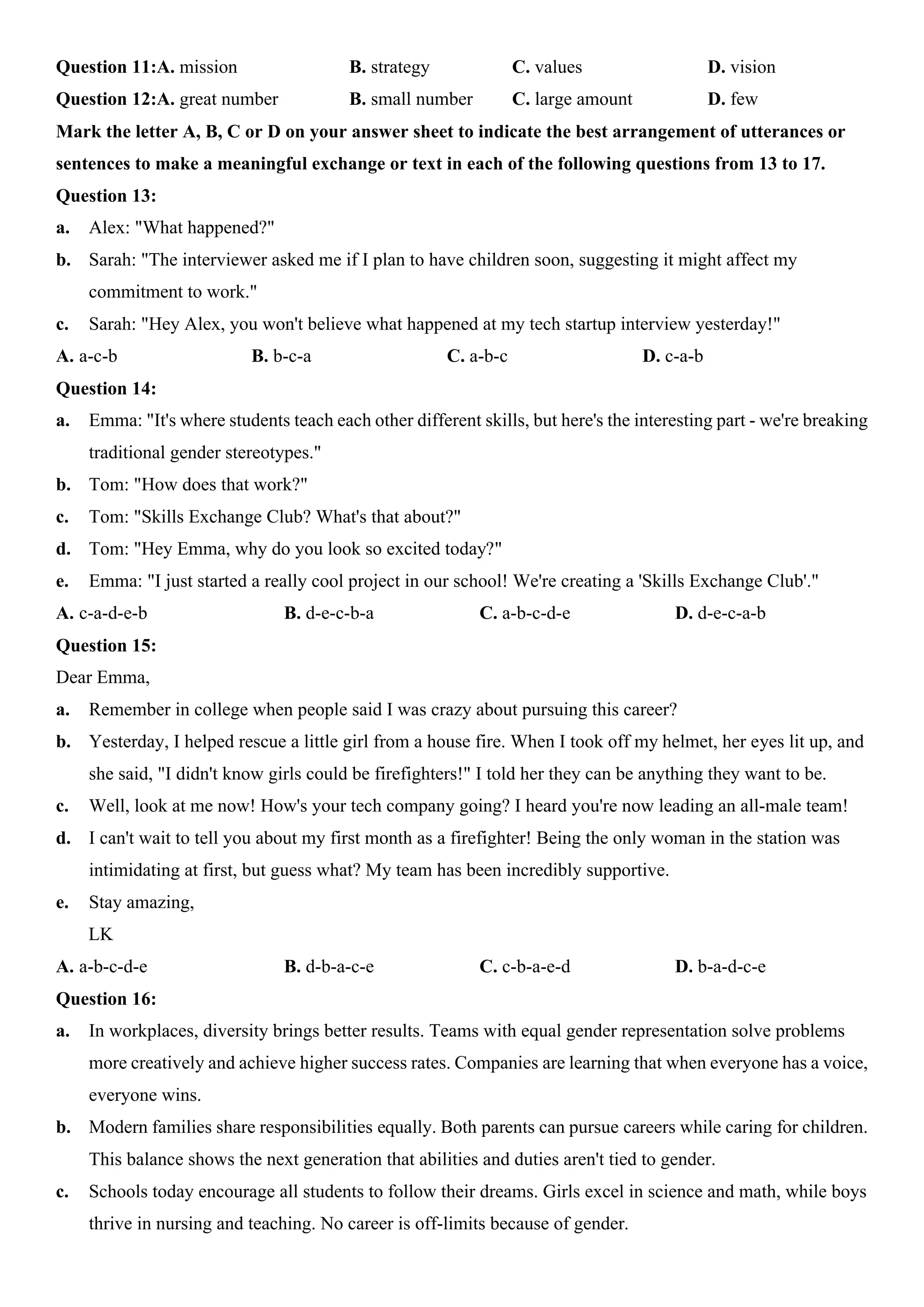 Question 11:A. mission B. strategy C. values D. vision
Question 12:A. great number B. small number C. large amount D. few
Mark the letter A, B, C or D on your answer sheet to indicate the best arrangement of utterances or
sentences to make a meaningful exchange or text in each of the following questions from 13 to 17.
Question 13:
a. Alex: "What happened?"
b. Sarah: "The interviewer asked me if I plan to have children soon, suggesting it might affect my
commitment to work."
c. Sarah: "Hey Alex, you won't believe what happened at my tech startup interview yesterday!"
A. a-c-b B. b-c-a C. a-b-c D. c-a-b
Question 14:
a. Emma: "It's where students teach each other different skills, but here's the interesting part - we're breaking
traditional gender stereotypes."
b. Tom: "How does that work?"
c. Tom: "Skills Exchange Club? What's that about?"
d. Tom: "Hey Emma, why do you look so excited today?"
e. Emma: "I just started a really cool project in our school! We're creating a 'Skills Exchange Club'."
A. c-a-d-e-b B. d-e-c-b-a C. a-b-c-d-e D. d-e-c-a-b
Question 15:
Dear Emma,
a. Remember in college when people said I was crazy about pursuing this career?
b. Yesterday, I helped rescue a little girl from a house fire. When I took off my helmet, her eyes lit up, and
she said, "I didn't know girls could be firefighters!" I told her they can be anything they want to be.
c. Well, look at me now! How's your tech company going? I heard you're now leading an all-male team!
d. I can't wait to tell you about my first month as a firefighter! Being the only woman in the station was
intimidating at first, but guess what? My team has been incredibly supportive.
e. Stay amazing,
LK
A. a-b-c-d-e B. d-b-a-c-e C. c-b-a-e-d D. b-a-d-c-e
Question 16:
a. In workplaces, diversity brings better results. Teams with equal gender representation solve problems
more creatively and achieve higher success rates. Companies are learning that when everyone has a voice,
everyone wins.
b. Modern families share responsibilities equally. Both parents can pursue careers while caring for children.
This balance shows the next generation that abilities and duties aren't tied to gender.
c. Schools today encourage all students to follow their dreams. Girls excel in science and math, while boys
thrive in nursing and teaching. No career is off-limits because of gender.
 