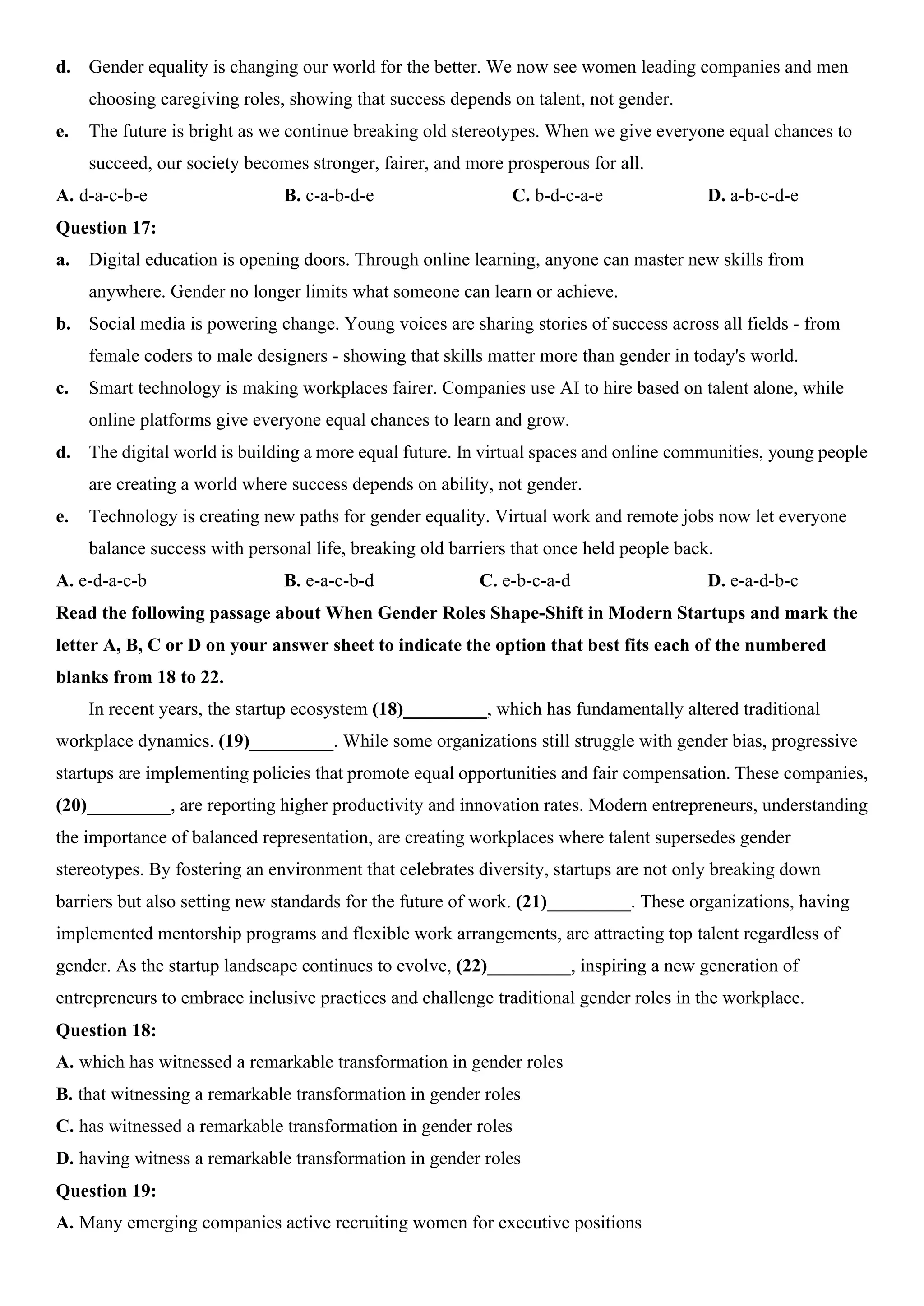 d. Gender equality is changing our world for the better. We now see women leading companies and men
choosing caregiving roles, showing that success depends on talent, not gender.
e. The future is bright as we continue breaking old stereotypes. When we give everyone equal chances to
succeed, our society becomes stronger, fairer, and more prosperous for all.
A. d-a-c-b-e B. c-a-b-d-e C. b-d-c-a-e D. a-b-c-d-e
Question 17:
a. Digital education is opening doors. Through online learning, anyone can master new skills from
anywhere. Gender no longer limits what someone can learn or achieve.
b. Social media is powering change. Young voices are sharing stories of success across all fields - from
female coders to male designers - showing that skills matter more than gender in today's world.
c. Smart technology is making workplaces fairer. Companies use AI to hire based on talent alone, while
online platforms give everyone equal chances to learn and grow.
d. The digital world is building a more equal future. In virtual spaces and online communities, young people
are creating a world where success depends on ability, not gender.
e. Technology is creating new paths for gender equality. Virtual work and remote jobs now let everyone
balance success with personal life, breaking old barriers that once held people back.
A. e-d-a-c-b B. e-a-c-b-d C. e-b-c-a-d D. e-a-d-b-c
Read the following passage about When Gender Roles Shape-Shift in Modern Startups and mark the
letter A, B, C or D on your answer sheet to indicate the option that best fits each of the numbered
blanks from 18 to 22.
In recent years, the startup ecosystem (18)_________, which has fundamentally altered traditional
workplace dynamics. (19)_________. While some organizations still struggle with gender bias, progressive
startups are implementing policies that promote equal opportunities and fair compensation. These companies,
(20)_________, are reporting higher productivity and innovation rates. Modern entrepreneurs, understanding
the importance of balanced representation, are creating workplaces where talent supersedes gender
stereotypes. By fostering an environment that celebrates diversity, startups are not only breaking down
barriers but also setting new standards for the future of work. (21)_________. These organizations, having
implemented mentorship programs and flexible work arrangements, are attracting top talent regardless of
gender. As the startup landscape continues to evolve, (22)_________, inspiring a new generation of
entrepreneurs to embrace inclusive practices and challenge traditional gender roles in the workplace.
Question 18:
A. which has witnessed a remarkable transformation in gender roles
B. that witnessing a remarkable transformation in gender roles
C. has witnessed a remarkable transformation in gender roles
D. having witness a remarkable transformation in gender roles
Question 19:
A. Many emerging companies active recruiting women for executive positions
 