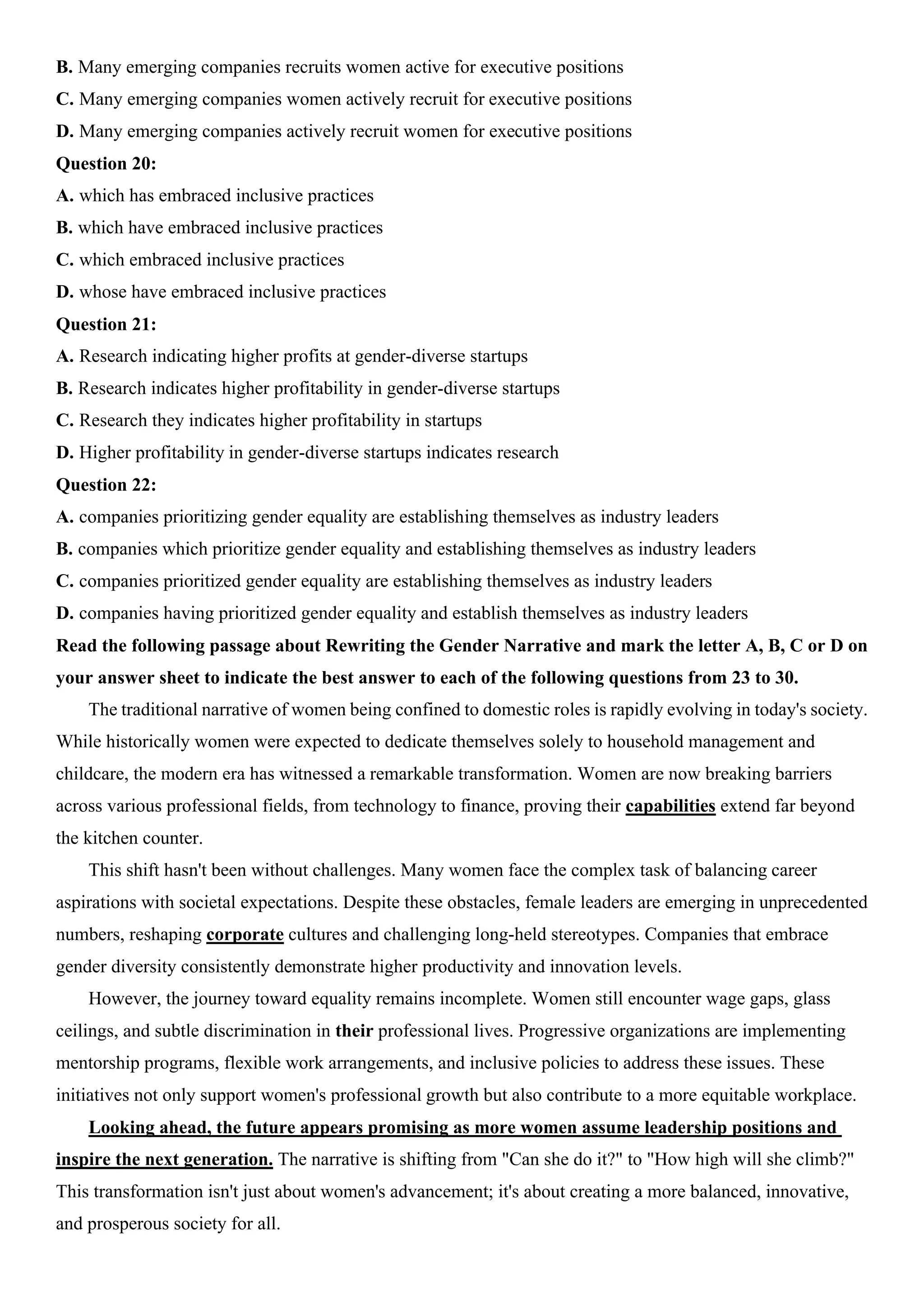 B. Many emerging companies recruits women active for executive positions
C. Many emerging companies women actively recruit for executive positions
D. Many emerging companies actively recruit women for executive positions
Question 20:
A. which has embraced inclusive practices
B. which have embraced inclusive practices
C. which embraced inclusive practices
D. whose have embraced inclusive practices
Question 21:
A. Research indicating higher profits at gender-diverse startups
B. Research indicates higher profitability in gender-diverse startups
C. Research they indicates higher profitability in startups
D. Higher profitability in gender-diverse startups indicates research
Question 22:
A. companies prioritizing gender equality are establishing themselves as industry leaders
B. companies which prioritize gender equality and establishing themselves as industry leaders
C. companies prioritized gender equality are establishing themselves as industry leaders
D. companies having prioritized gender equality and establish themselves as industry leaders
Read the following passage about Rewriting the Gender Narrative and mark the letter A, B, C or D on
your answer sheet to indicate the best answer to each of the following questions from 23 to 30.
The traditional narrative of women being confined to domestic roles is rapidly evolving in today's society.
While historically women were expected to dedicate themselves solely to household management and
childcare, the modern era has witnessed a remarkable transformation. Women are now breaking barriers
across various professional fields, from technology to finance, proving their capabilities extend far beyond
the kitchen counter.
This shift hasn't been without challenges. Many women face the complex task of balancing career
aspirations with societal expectations. Despite these obstacles, female leaders are emerging in unprecedented
numbers, reshaping corporate cultures and challenging long-held stereotypes. Companies that embrace
gender diversity consistently demonstrate higher productivity and innovation levels.
However, the journey toward equality remains incomplete. Women still encounter wage gaps, glass
ceilings, and subtle discrimination in their professional lives. Progressive organizations are implementing
mentorship programs, flexible work arrangements, and inclusive policies to address these issues. These
initiatives not only support women's professional growth but also contribute to a more equitable workplace.
Looking ahead, the future appears promising as more women assume leadership positions and
inspire the next generation. The narrative is shifting from "Can she do it?" to "How high will she climb?"
This transformation isn't just about women's advancement; it's about creating a more balanced, innovative,
and prosperous society for all.
 