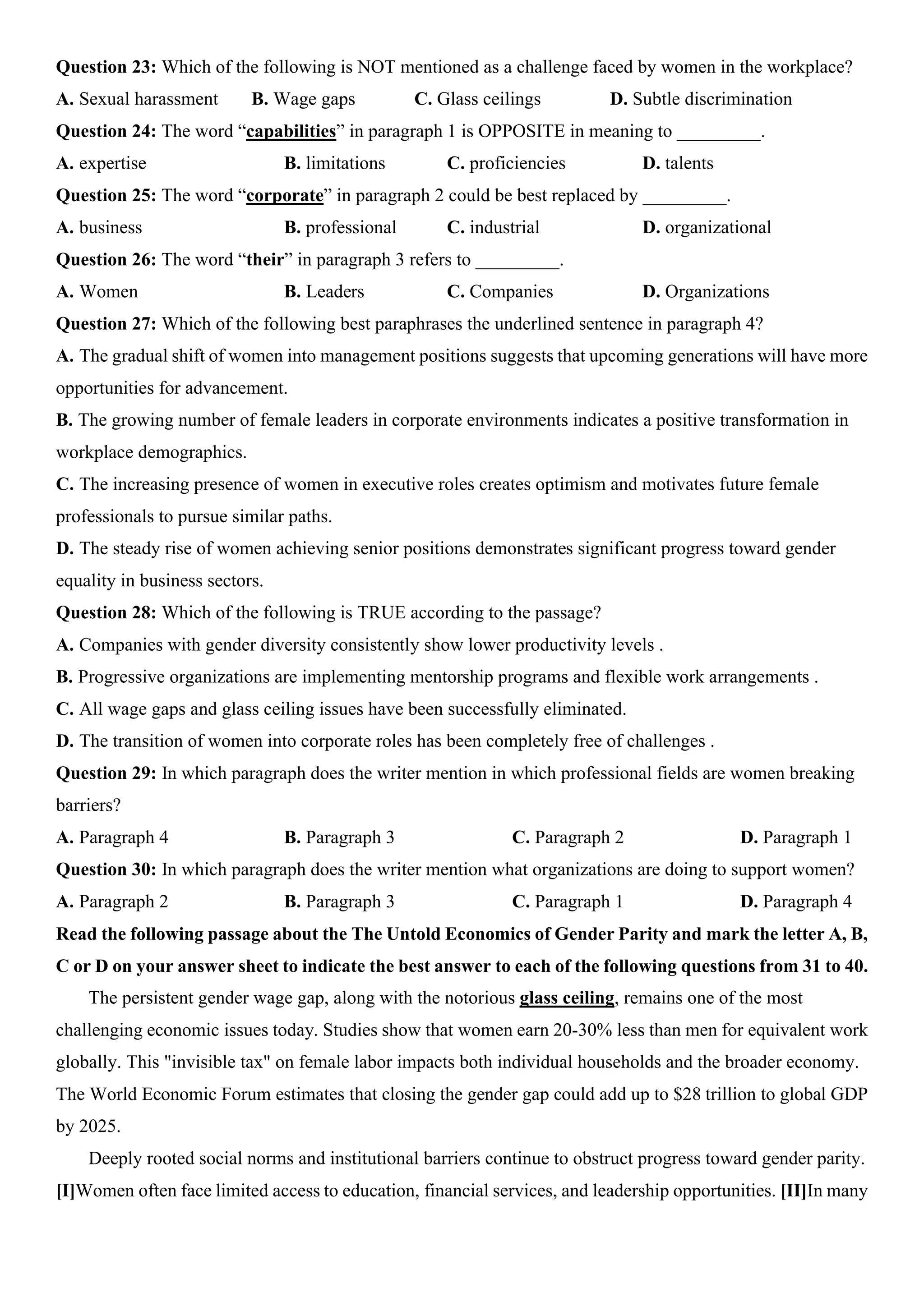Question 23: Which of the following is NOT mentioned as a challenge faced by women in the workplace?
A. Sexual harassment B. Wage gaps C. Glass ceilings D. Subtle discrimination
Question 24: The word “capabilities” in paragraph 1 is OPPOSITE in meaning to _________.
A. expertise B. limitations C. proficiencies D. talents
Question 25: The word “corporate” in paragraph 2 could be best replaced by _________.
A. business B. professional C. industrial D. organizational
Question 26: The word “their” in paragraph 3 refers to _________.
A. Women B. Leaders C. Companies D. Organizations
Question 27: Which of the following best paraphrases the underlined sentence in paragraph 4?
A. The gradual shift of women into management positions suggests that upcoming generations will have more
opportunities for advancement.
B. The growing number of female leaders in corporate environments indicates a positive transformation in
workplace demographics.
C. The increasing presence of women in executive roles creates optimism and motivates future female
professionals to pursue similar paths.
D. The steady rise of women achieving senior positions demonstrates significant progress toward gender
equality in business sectors.
Question 28: Which of the following is TRUE according to the passage?
A. Companies with gender diversity consistently show lower productivity levels .
B. Progressive organizations are implementing mentorship programs and flexible work arrangements .
C. All wage gaps and glass ceiling issues have been successfully eliminated.
D. The transition of women into corporate roles has been completely free of challenges .
Question 29: In which paragraph does the writer mention in which professional fields are women breaking
barriers?
A. Paragraph 4 B. Paragraph 3 C. Paragraph 2 D. Paragraph 1
Question 30: In which paragraph does the writer mention what organizations are doing to support women?
A. Paragraph 2 B. Paragraph 3 C. Paragraph 1 D. Paragraph 4
Read the following passage about the The Untold Economics of Gender Parity and mark the letter A, B,
C or D on your answer sheet to indicate the best answer to each of the following questions from 31 to 40.
The persistent gender wage gap, along with the notorious glass ceiling, remains one of the most
challenging economic issues today. Studies show that women earn 20-30% less than men for equivalent work
globally. This "invisible tax" on female labor impacts both individual households and the broader economy.
The World Economic Forum estimates that closing the gender gap could add up to $28 trillion to global GDP
by 2025.
Deeply rooted social norms and institutional barriers continue to obstruct progress toward gender parity.
[I]Women often face limited access to education, financial services, and leadership opportunities. [II]In many
 