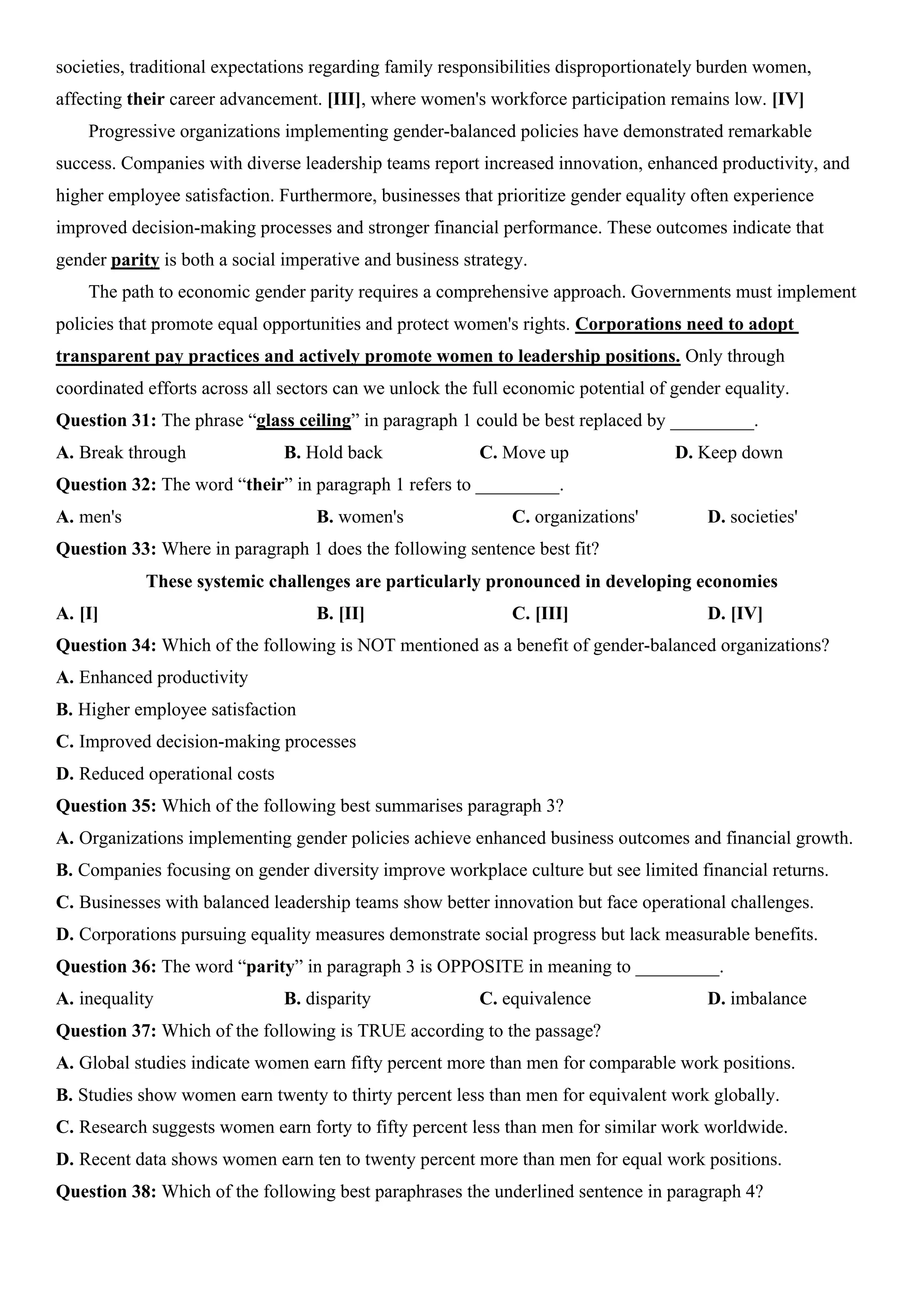 societies, traditional expectations regarding family responsibilities disproportionately burden women,
affecting their career advancement. [III], where women's workforce participation remains low. [IV]
Progressive organizations implementing gender-balanced policies have demonstrated remarkable
success. Companies with diverse leadership teams report increased innovation, enhanced productivity, and
higher employee satisfaction. Furthermore, businesses that prioritize gender equality often experience
improved decision-making processes and stronger financial performance. These outcomes indicate that
gender parity is both a social imperative and business strategy.
The path to economic gender parity requires a comprehensive approach. Governments must implement
policies that promote equal opportunities and protect women's rights. Corporations need to adopt
transparent pay practices and actively promote women to leadership positions. Only through
coordinated efforts across all sectors can we unlock the full economic potential of gender equality.
Question 31: The phrase “glass ceiling” in paragraph 1 could be best replaced by _________.
A. Break through B. Hold back C. Move up D. Keep down
Question 32: The word “their” in paragraph 1 refers to _________.
A. men's B. women's C. organizations' D. societies'
Question 33: Where in paragraph 1 does the following sentence best fit?
These systemic challenges are particularly pronounced in developing economies
A. [I] B. [II] C. [III] D. [IV]
Question 34: Which of the following is NOT mentioned as a benefit of gender-balanced organizations?
A. Enhanced productivity
B. Higher employee satisfaction
C. Improved decision-making processes
D. Reduced operational costs
Question 35: Which of the following best summarises paragraph 3?
A. Organizations implementing gender policies achieve enhanced business outcomes and financial growth.
B. Companies focusing on gender diversity improve workplace culture but see limited financial returns.
C. Businesses with balanced leadership teams show better innovation but face operational challenges.
D. Corporations pursuing equality measures demonstrate social progress but lack measurable benefits.
Question 36: The word “parity” in paragraph 3 is OPPOSITE in meaning to _________.
A. inequality B. disparity C. equivalence D. imbalance
Question 37: Which of the following is TRUE according to the passage?
A. Global studies indicate women earn fifty percent more than men for comparable work positions.
B. Studies show women earn twenty to thirty percent less than men for equivalent work globally.
C. Research suggests women earn forty to fifty percent less than men for similar work worldwide.
D. Recent data shows women earn ten to twenty percent more than men for equal work positions.
Question 38: Which of the following best paraphrases the underlined sentence in paragraph 4?
 