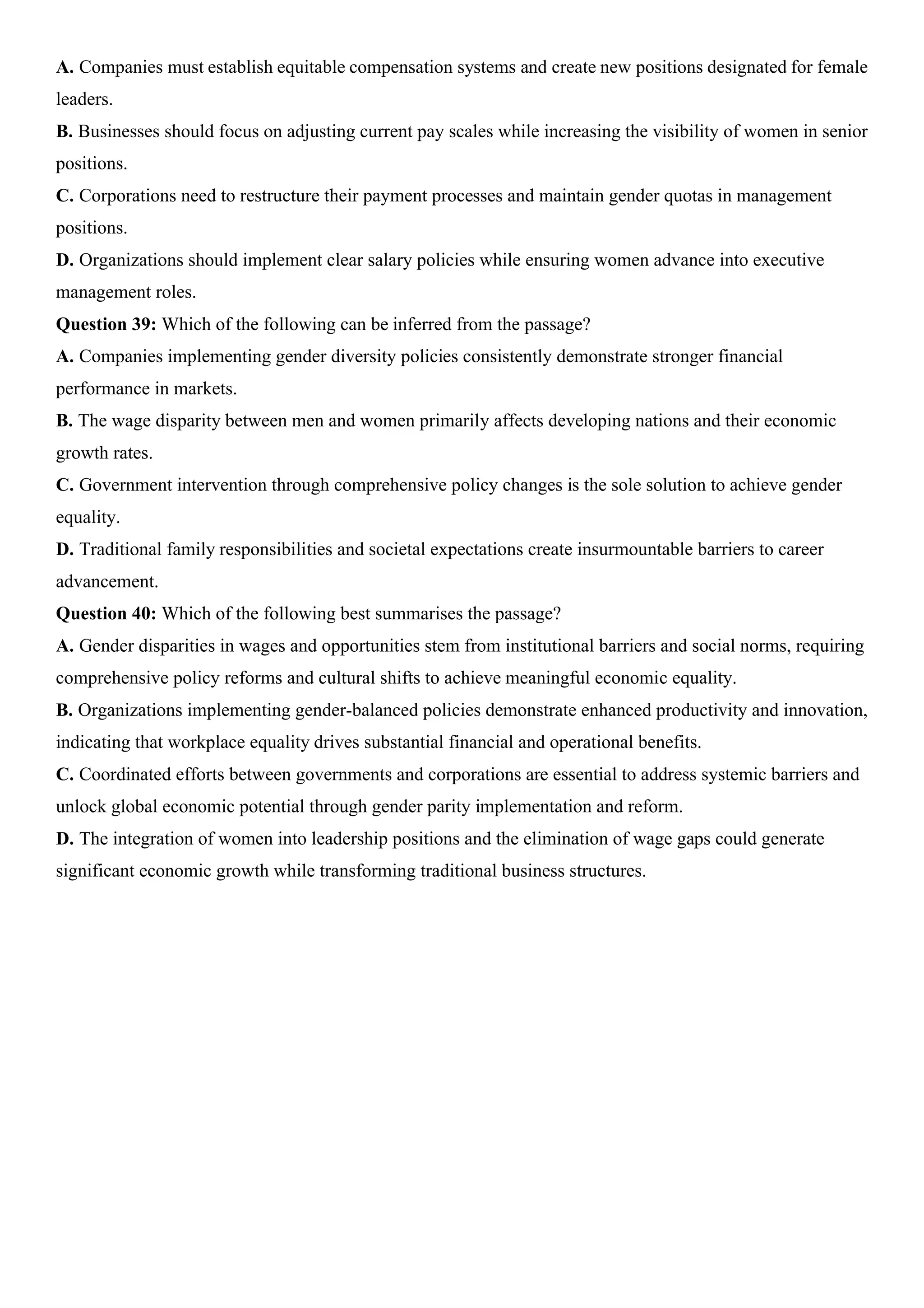 A. Companies must establish equitable compensation systems and create new positions designated for female
leaders.
B. Businesses should focus on adjusting current pay scales while increasing the visibility of women in senior
positions.
C. Corporations need to restructure their payment processes and maintain gender quotas in management
positions.
D. Organizations should implement clear salary policies while ensuring women advance into executive
management roles.
Question 39: Which of the following can be inferred from the passage?
A. Companies implementing gender diversity policies consistently demonstrate stronger financial
performance in markets.
B. The wage disparity between men and women primarily affects developing nations and their economic
growth rates.
C. Government intervention through comprehensive policy changes is the sole solution to achieve gender
equality.
D. Traditional family responsibilities and societal expectations create insurmountable barriers to career
advancement.
Question 40: Which of the following best summarises the passage?
A. Gender disparities in wages and opportunities stem from institutional barriers and social norms, requiring
comprehensive policy reforms and cultural shifts to achieve meaningful economic equality.
B. Organizations implementing gender-balanced policies demonstrate enhanced productivity and innovation,
indicating that workplace equality drives substantial financial and operational benefits.
C. Coordinated efforts between governments and corporations are essential to address systemic barriers and
unlock global economic potential through gender parity implementation and reform.
D. The integration of women into leadership positions and the elimination of wage gaps could generate
significant economic growth while transforming traditional business structures.
 