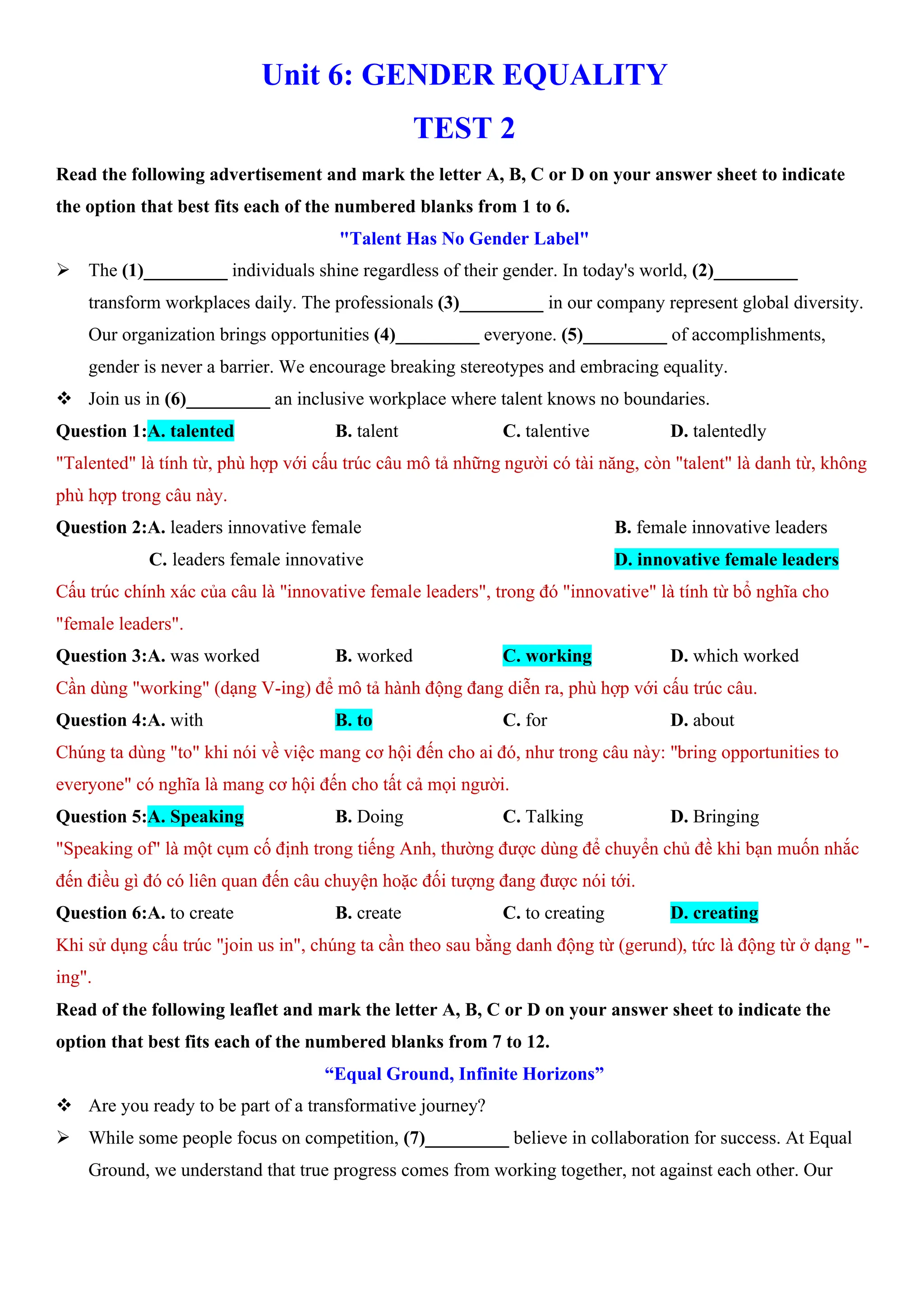 Unit 6: GENDER EQUALITY
TEST 2
Read the following advertisement and mark the letter A, B, C or D on your answer sheet to indicate
the option that best fits each of the numbered blanks from 1 to 6.
"Talent Has No Gender Label"
ÿ The (1)_________ individuals shine regardless of their gender. In today's world, (2)_________
transform workplaces daily. The professionals (3)_________ in our company represent global diversity.
Our organization brings opportunities (4)_________ everyone. (5)_________ of accomplishments,
gender is never a barrier. We encourage breaking stereotypes and embracing equality.
v Join us in (6)_________ an inclusive workplace where talent knows no boundaries.
Question 1:A. talented B. talent C. talentive D. talentedly
"Talented" là tính từ, phù hợp với cấu trúc câu mô tả những người có tài năng, còn "talent" là danh từ, không
phù hợp trong câu này.
Question 2:A. leaders innovative female B. female innovative leaders
C. leaders female innovative D. innovative female leaders
Cấu trúc chính xác của câu là "innovative female leaders", trong đó "innovative" là tính từ bổ nghĩa cho
"female leaders".
Question 3:A. was worked B. worked C. working D. which worked
Cần dùng "working" (dạng V-ing) để mô tả hành động đang diễn ra, phù hợp với cấu trúc câu.
Question 4:A. with B. to C. for D. about
Chúng ta dùng "to" khi nói về việc mang cơ hội đến cho ai đó, như trong câu này: "bring opportunities to
everyone" có nghĩa là mang cơ hội đến cho tất cả mọi người.
Question 5:A. Speaking B. Doing C. Talking D. Bringing
"Speaking of" là một cụm cố định trong tiếng Anh, thường được dùng để chuyển chủ đề khi bạn muốn nhắc
đến điều gì đó có liên quan đến câu chuyện hoặc đối tượng đang được nói tới.
Question 6:A. to create B. create C. to creating D. creating
Khi sử dụng cấu trúc "join us in", chúng ta cần theo sau bằng danh động từ (gerund), tức là động từ ở dạng "-
ing".
Read of the following leaflet and mark the letter A, B, C or D on your answer sheet to indicate the
option that best fits each of the numbered blanks from 7 to 12.
“Equal Ground, Infinite Horizons”
v Are you ready to be part of a transformative journey?
ÿ While some people focus on competition, (7)_________ believe in collaboration for success. At Equal
Ground, we understand that true progress comes from working together, not against each other. Our
 