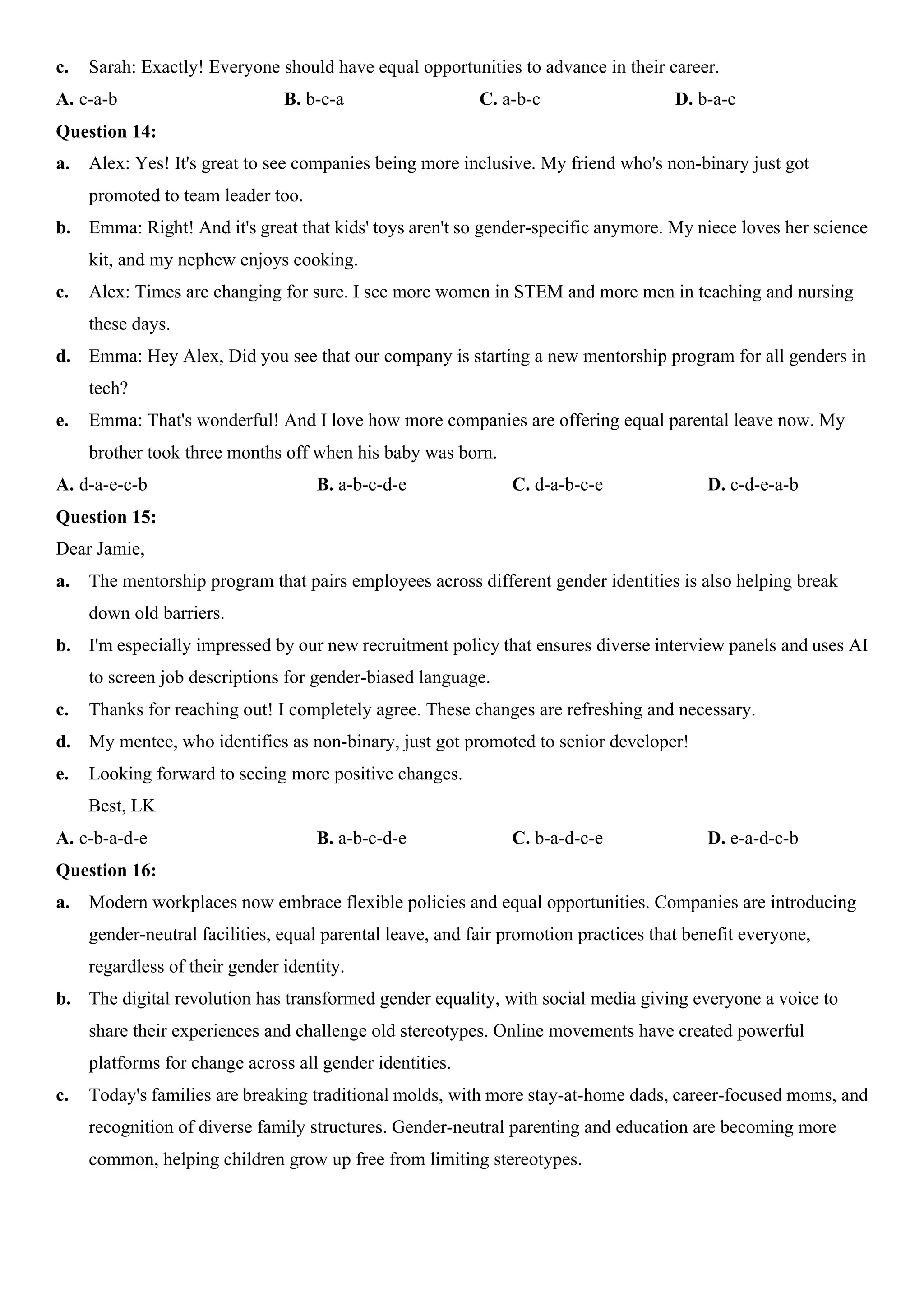 c. Sarah: Exactly! Everyone should have equal opportunities to advance in their career.
A. c-a-b B. b-c-a C. a-b-c D. b-a-c
Question 14:
a. Alex: Yes! It's great to see companies being more inclusive. My friend who's non-binary just got
promoted to team leader too.
b. Emma: Right! And it's great that kids' toys aren't so gender-specific anymore. My niece loves her science
kit, and my nephew enjoys cooking.
c. Alex: Times are changing for sure. I see more women in STEM and more men in teaching and nursing
these days.
d. Emma: Hey Alex, Did you see that our company is starting a new mentorship program for all genders in
tech?
e. Emma: That's wonderful! And I love how more companies are offering equal parental leave now. My
brother took three months off when his baby was born.
A. d-a-e-c-b B. a-b-c-d-e C. d-a-b-c-e D. c-d-e-a-b
Question 15:
Dear Jamie,
a. The mentorship program that pairs employees across different gender identities is also helping break
down old barriers.
b. I'm especially impressed by our new recruitment policy that ensures diverse interview panels and uses AI
to screen job descriptions for gender-biased language.
c. Thanks for reaching out! I completely agree. These changes are refreshing and necessary.
d. My mentee, who identifies as non-binary, just got promoted to senior developer!
e. Looking forward to seeing more positive changes.
Best, LK
A. c-b-a-d-e B. a-b-c-d-e C. b-a-d-c-e D. e-a-d-c-b
Question 16:
a. Modern workplaces now embrace flexible policies and equal opportunities. Companies are introducing
gender-neutral facilities, equal parental leave, and fair promotion practices that benefit everyone,
regardless of their gender identity.
b. The digital revolution has transformed gender equality, with social media giving everyone a voice to
share their experiences and challenge old stereotypes. Online movements have created powerful
platforms for change across all gender identities.
c. Today's families are breaking traditional molds, with more stay-at-home dads, career-focused moms, and
recognition of diverse family structures. Gender-neutral parenting and education are becoming more
common, helping children grow up free from limiting stereotypes.
 