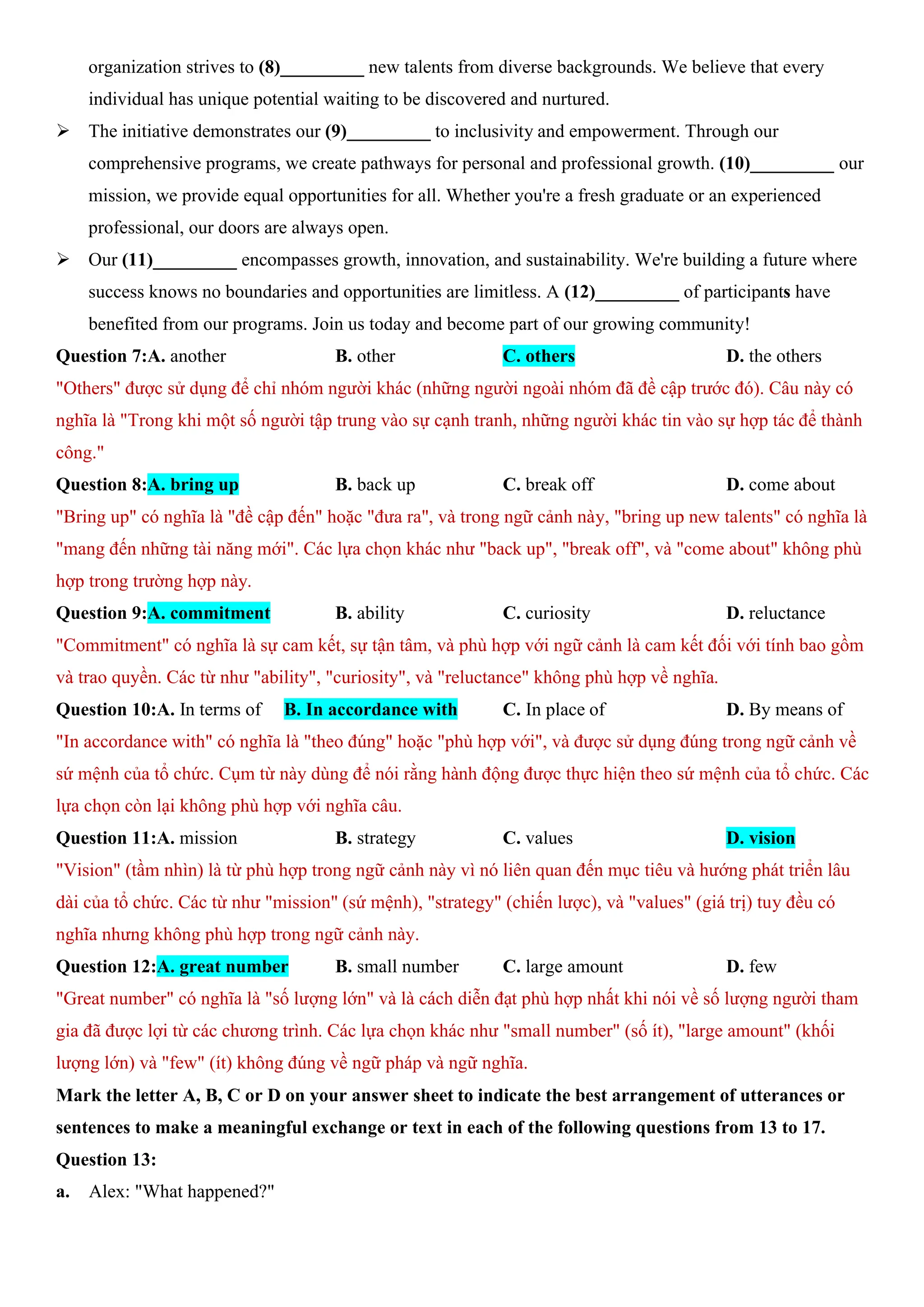 organization strives to (8)_________ new talents from diverse backgrounds. We believe that every
individual has unique potential waiting to be discovered and nurtured.
ÿ The initiative demonstrates our (9)_________ to inclusivity and empowerment. Through our
comprehensive programs, we create pathways for personal and professional growth. (10)_________ our
mission, we provide equal opportunities for all. Whether you're a fresh graduate or an experienced
professional, our doors are always open.
ÿ Our (11)_________ encompasses growth, innovation, and sustainability. We're building a future where
success knows no boundaries and opportunities are limitless. A (12)_________ of participants have
benefited from our programs. Join us today and become part of our growing community!
Question 7:A. another B. other C. others D. the others
"Others" được sử dụng để chỉ nhóm người khác (những người ngoài nhóm đã đề cập trước đó). Câu này có
nghĩa là "Trong khi một số người tập trung vào sự cạnh tranh, những người khác tin vào sự hợp tác để thành
công."
Question 8:A. bring up B. back up C. break off D. come about
"Bring up" có nghĩa là "đề cập đến" hoặc "đưa ra", và trong ngữ cảnh này, "bring up new talents" có nghĩa là
"mang đến những tài năng mới". Các lựa chọn khác như "back up", "break off", và "come about" không phù
hợp trong trường hợp này.
Question 9:A. commitment B. ability C. curiosity D. reluctance
"Commitment" có nghĩa là sự cam kết, sự tận tâm, và phù hợp với ngữ cảnh là cam kết đối với tính bao gồm
và trao quyền. Các từ như "ability", "curiosity", và "reluctance" không phù hợp về nghĩa.
Question 10:A. In terms of B. In accordance with C. In place of D. By means of
"In accordance with" có nghĩa là "theo đúng" hoặc "phù hợp với", và được sử dụng đúng trong ngữ cảnh về
sứ mệnh của tổ chức. Cụm từ này dùng để nói rằng hành động được thực hiện theo sứ mệnh của tổ chức. Các
lựa chọn còn lại không phù hợp với nghĩa câu.
Question 11:A. mission B. strategy C. values D. vision
"Vision" (tầm nhìn) là từ phù hợp trong ngữ cảnh này vì nó liên quan đến mục tiêu và hướng phát triển lâu
dài của tổ chức. Các từ như "mission" (sứ mệnh), "strategy" (chiến lược), và "values" (giá trị) tuy đều có
nghĩa nhưng không phù hợp trong ngữ cảnh này.
Question 12:A. great number B. small number C. large amount D. few
"Great number" có nghĩa là "số lượng lớn" và là cách diễn đạt phù hợp nhất khi nói về số lượng người tham
gia đã được lợi từ các chương trình. Các lựa chọn khác như "small number" (số ít), "large amount" (khối
lượng lớn) và "few" (ít) không đúng về ngữ pháp và ngữ nghĩa.
Mark the letter A, B, C or D on your answer sheet to indicate the best arrangement of utterances or
sentences to make a meaningful exchange or text in each of the following questions from 13 to 17.
Question 13:
a. Alex: "What happened?"
 