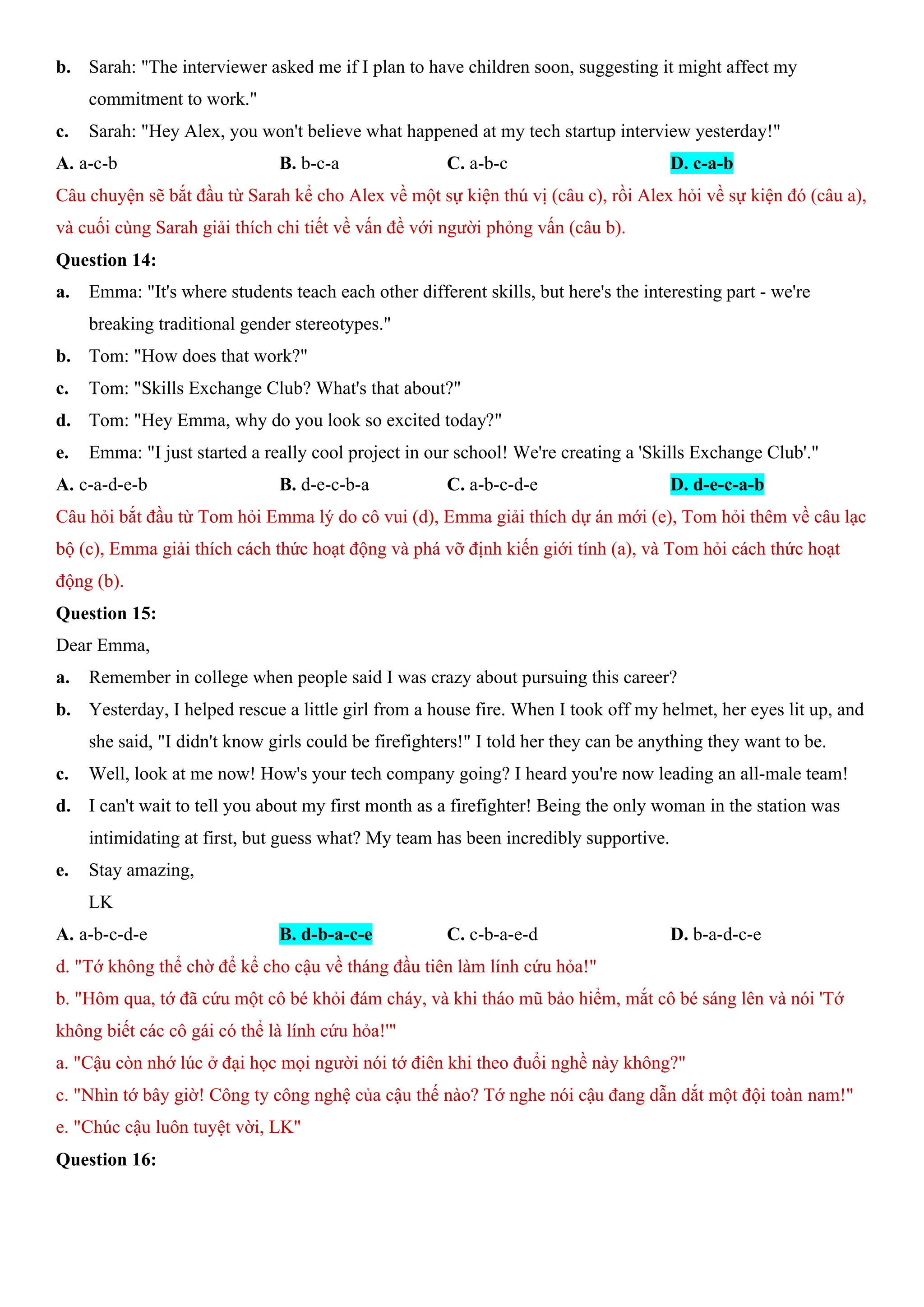 b. Sarah: "The interviewer asked me if I plan to have children soon, suggesting it might affect my
commitment to work."
c. Sarah: "Hey Alex, you won't believe what happened at my tech startup interview yesterday!"
A. a-c-b B. b-c-a C. a-b-c D. c-a-b
Câu chuyện sẽ bắt đầu từ Sarah kể cho Alex về một sự kiện thú vị (câu c), rồi Alex hỏi về sự kiện đó (câu a),
và cuối cùng Sarah giải thích chi tiết về vấn đề với người phỏng vấn (câu b).
Question 14:
a. Emma: "It's where students teach each other different skills, but here's the interesting part - we're
breaking traditional gender stereotypes."
b. Tom: "How does that work?"
c. Tom: "Skills Exchange Club? What's that about?"
d. Tom: "Hey Emma, why do you look so excited today?"
e. Emma: "I just started a really cool project in our school! We're creating a 'Skills Exchange Club'."
A. c-a-d-e-b B. d-e-c-b-a C. a-b-c-d-e D. d-e-c-a-b
Câu hỏi bắt đầu từ Tom hỏi Emma lý do cô vui (d), Emma giải thích dự án mới (e), Tom hỏi thêm về câu lạc
bộ (c), Emma giải thích cách thức hoạt động và phá vỡ định kiến giới tính (a), và Tom hỏi cách thức hoạt
động (b).
Question 15:
Dear Emma,
a. Remember in college when people said I was crazy about pursuing this career?
b. Yesterday, I helped rescue a little girl from a house fire. When I took off my helmet, her eyes lit up, and
she said, "I didn't know girls could be firefighters!" I told her they can be anything they want to be.
c. Well, look at me now! How's your tech company going? I heard you're now leading an all-male team!
d. I can't wait to tell you about my first month as a firefighter! Being the only woman in the station was
intimidating at first, but guess what? My team has been incredibly supportive.
e. Stay amazing,
LK
A. a-b-c-d-e B. d-b-a-c-e C. c-b-a-e-d D. b-a-d-c-e
d. "Tớ không thể chờ để kể cho cậu về tháng đầu tiên làm lính cứu hỏa!"
b. "Hôm qua, tớ đã cứu một cô bé khỏi đám cháy, và khi tháo mũ bảo hiểm, mắt cô bé sáng lên và nói 'Tớ
không biết các cô gái có thể là lính cứu hỏa!'"
a. "Cậu còn nhớ lúc ở đại học mọi người nói tớ điên khi theo đuổi nghề này không?"
c. "Nhìn tớ bây giờ! Công ty công nghệ của cậu thế nào? Tớ nghe nói cậu đang dẫn dắt một đội toàn nam!"
e. "Chúc cậu luôn tuyệt vời, LK"
Question 16:
 