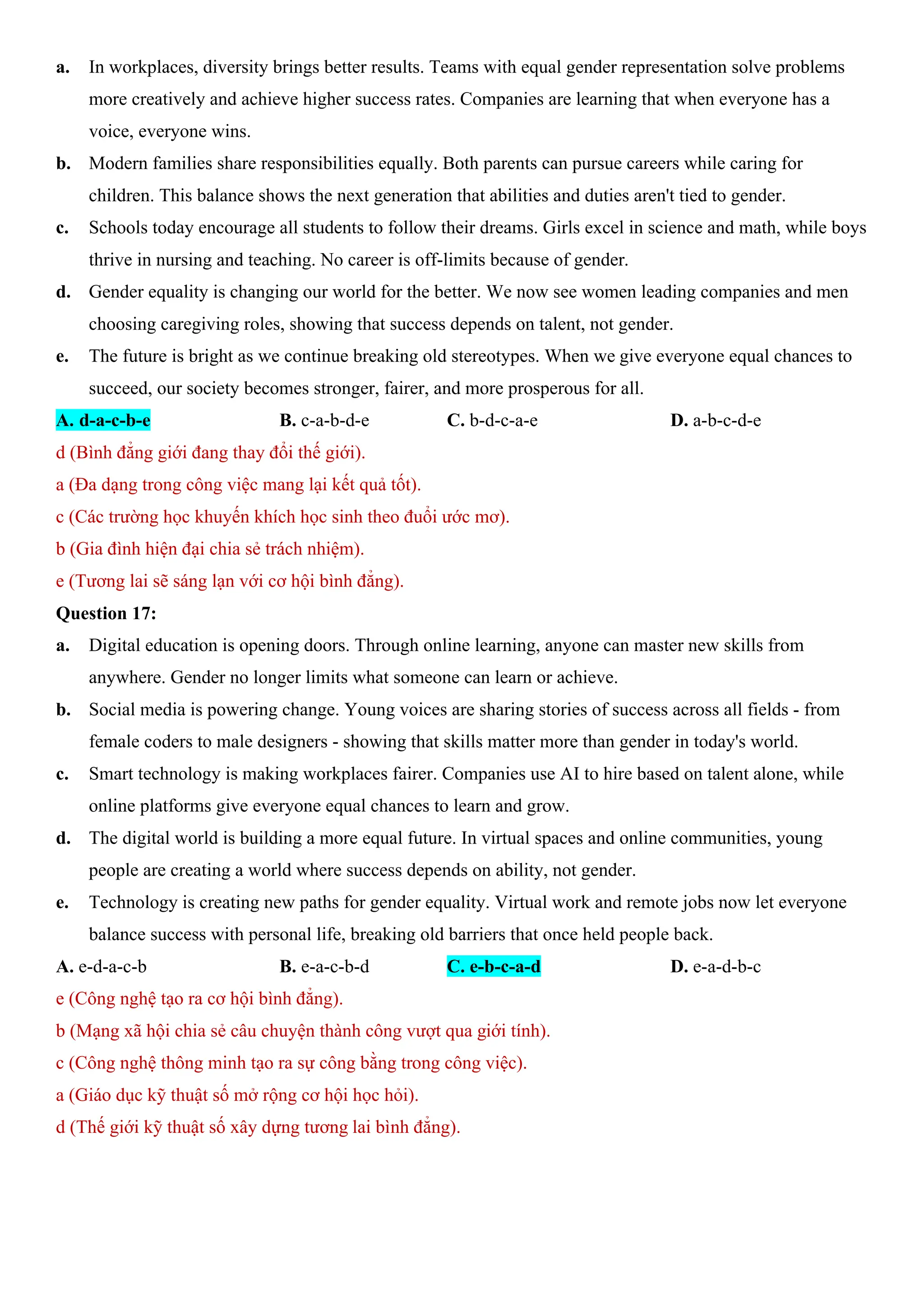 a. In workplaces, diversity brings better results. Teams with equal gender representation solve problems
more creatively and achieve higher success rates. Companies are learning that when everyone has a
voice, everyone wins.
b. Modern families share responsibilities equally. Both parents can pursue careers while caring for
children. This balance shows the next generation that abilities and duties aren't tied to gender.
c. Schools today encourage all students to follow their dreams. Girls excel in science and math, while boys
thrive in nursing and teaching. No career is off-limits because of gender.
d. Gender equality is changing our world for the better. We now see women leading companies and men
choosing caregiving roles, showing that success depends on talent, not gender.
e. The future is bright as we continue breaking old stereotypes. When we give everyone equal chances to
succeed, our society becomes stronger, fairer, and more prosperous for all.
A. d-a-c-b-e B. c-a-b-d-e C. b-d-c-a-e D. a-b-c-d-e
d (Bình đẳng giới đang thay đổi thế giới).
a (Đa dạng trong công việc mang lại kết quả tốt).
c (Các trường học khuyến khích học sinh theo đuổi ước mơ).
b (Gia đình hiện đại chia sẻ trách nhiệm).
e (Tương lai sẽ sáng lạn với cơ hội bình đẳng).
Question 17:
a. Digital education is opening doors. Through online learning, anyone can master new skills from
anywhere. Gender no longer limits what someone can learn or achieve.
b. Social media is powering change. Young voices are sharing stories of success across all fields - from
female coders to male designers - showing that skills matter more than gender in today's world.
c. Smart technology is making workplaces fairer. Companies use AI to hire based on talent alone, while
online platforms give everyone equal chances to learn and grow.
d. The digital world is building a more equal future. In virtual spaces and online communities, young
people are creating a world where success depends on ability, not gender.
e. Technology is creating new paths for gender equality. Virtual work and remote jobs now let everyone
balance success with personal life, breaking old barriers that once held people back.
A. e-d-a-c-b B. e-a-c-b-d C. e-b-c-a-d D. e-a-d-b-c
e (Công nghệ tạo ra cơ hội bình đẳng).
b (Mạng xã hội chia sẻ câu chuyện thành công vượt qua giới tính).
c (Công nghệ thông minh tạo ra sự công bằng trong công việc).
a (Giáo dục kỹ thuật số mở rộng cơ hội học hỏi).
d (Thế giới kỹ thuật số xây dựng tương lai bình đẳng).
 