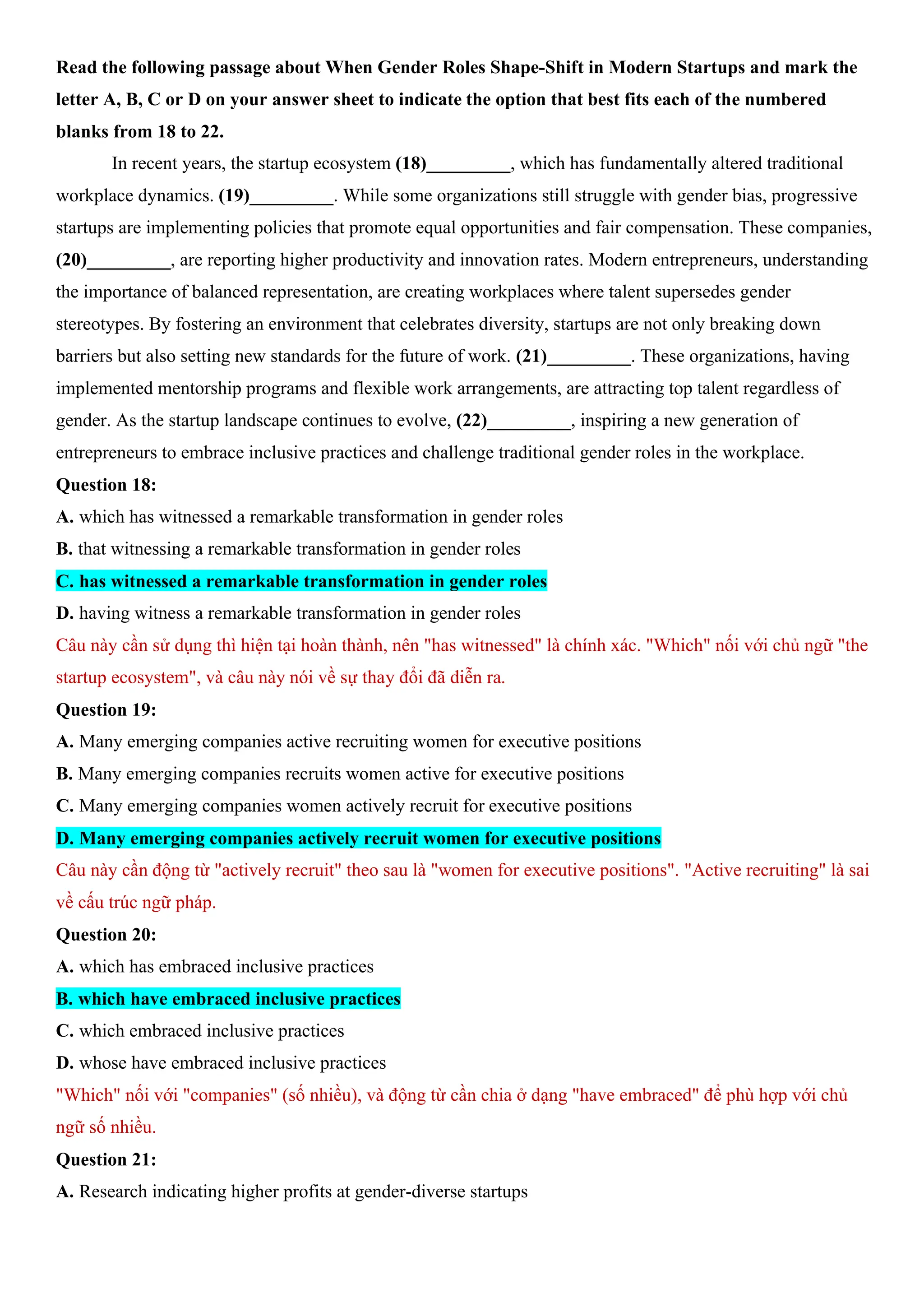 Read the following passage about When Gender Roles Shape-Shift in Modern Startups and mark the
letter A, B, C or D on your answer sheet to indicate the option that best fits each of the numbered
blanks from 18 to 22.
In recent years, the startup ecosystem (18)_________, which has fundamentally altered traditional
workplace dynamics. (19)_________. While some organizations still struggle with gender bias, progressive
startups are implementing policies that promote equal opportunities and fair compensation. These companies,
(20)_________, are reporting higher productivity and innovation rates. Modern entrepreneurs, understanding
the importance of balanced representation, are creating workplaces where talent supersedes gender
stereotypes. By fostering an environment that celebrates diversity, startups are not only breaking down
barriers but also setting new standards for the future of work. (21)_________. These organizations, having
implemented mentorship programs and flexible work arrangements, are attracting top talent regardless of
gender. As the startup landscape continues to evolve, (22)_________, inspiring a new generation of
entrepreneurs to embrace inclusive practices and challenge traditional gender roles in the workplace.
Question 18:
A. which has witnessed a remarkable transformation in gender roles
B. that witnessing a remarkable transformation in gender roles
C. has witnessed a remarkable transformation in gender roles
D. having witness a remarkable transformation in gender roles
Câu này cần sử dụng thì hiện tại hoàn thành, nên "has witnessed" là chính xác. "Which" nối với chủ ngữ "the
startup ecosystem", và câu này nói về sự thay đổi đã diễn ra.
Question 19:
A. Many emerging companies active recruiting women for executive positions
B. Many emerging companies recruits women active for executive positions
C. Many emerging companies women actively recruit for executive positions
D. Many emerging companies actively recruit women for executive positions
Câu này cần động từ "actively recruit" theo sau là "women for executive positions". "Active recruiting" là sai
về cấu trúc ngữ pháp.
Question 20:
A. which has embraced inclusive practices
B. which have embraced inclusive practices
C. which embraced inclusive practices
D. whose have embraced inclusive practices
"Which" nối với "companies" (số nhiều), và động từ cần chia ở dạng "have embraced" để phù hợp với chủ
ngữ số nhiều.
Question 21:
A. Research indicating higher profits at gender-diverse startups
 