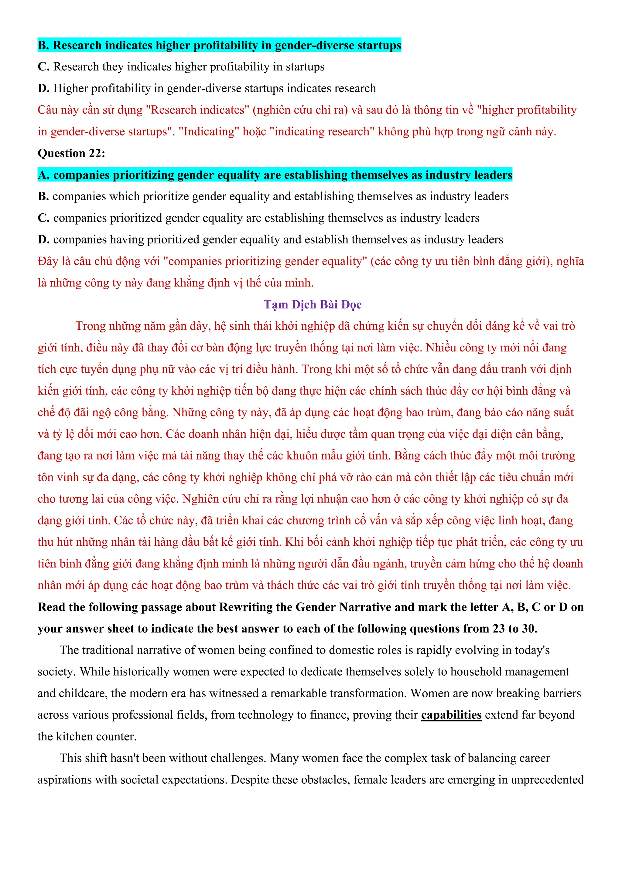 B. Research indicates higher profitability in gender-diverse startups
C. Research they indicates higher profitability in startups
D. Higher profitability in gender-diverse startups indicates research
Câu này cần sử dụng "Research indicates" (nghiên cứu chỉ ra) và sau đó là thông tin về "higher profitability
in gender-diverse startups". "Indicating" hoặc "indicating research" không phù hợp trong ngữ cảnh này.
Question 22:
A. companies prioritizing gender equality are establishing themselves as industry leaders
B. companies which prioritize gender equality and establishing themselves as industry leaders
C. companies prioritized gender equality are establishing themselves as industry leaders
D. companies having prioritized gender equality and establish themselves as industry leaders
Đây là câu chủ động với "companies prioritizing gender equality" (các công ty ưu tiên bình đẳng giới), nghĩa
là những công ty này đang khẳng định vị thế của mình.
Tạm Dịch Bài Đọc
Trong những năm gần đây, hệ sinh thái khởi nghiệp đã chứng kiến sự chuyển đổi đáng kể về vai trò
giới tính, điều này đã thay đổi cơ bản động lực truyền thống tại nơi làm việc. Nhiều công ty mới nổi đang
tích cực tuyển dụng phụ nữ vào các vị trí điều hành. Trong khi một số tổ chức vẫn đang đấu tranh với định
kiến giới tính, các công ty khởi nghiệp tiến bộ đang thực hiện các chính sách thúc đẩy cơ hội bình đẳng và
chế độ đãi ngộ công bằng. Những công ty này, đã áp dụng các hoạt động bao trùm, đang báo cáo năng suất
và tỷ lệ đổi mới cao hơn. Các doanh nhân hiện đại, hiểu được tầm quan trọng của việc đại diện cân bằng,
đang tạo ra nơi làm việc mà tài năng thay thế các khuôn mẫu giới tính. Bằng cách thúc đẩy một môi trường
tôn vinh sự đa dạng, các công ty khởi nghiệp không chỉ phá vỡ rào cản mà còn thiết lập các tiêu chuẩn mới
cho tương lai của công việc. Nghiên cứu chỉ ra rằng lợi nhuận cao hơn ở các công ty khởi nghiệp có sự đa
dạng giới tính. Các tổ chức này, đã triển khai các chương trình cố vấn và sắp xếp công việc linh hoạt, đang
thu hút những nhân tài hàng đầu bất kể giới tính. Khi bối cảnh khởi nghiệp tiếp tục phát triển, các công ty ưu
tiên bình đẳng giới đang khẳng định mình là những người dẫn đầu ngành, truyền cảm hứng cho thế hệ doanh
nhân mới áp dụng các hoạt động bao trùm và thách thức các vai trò giới tính truyền thống tại nơi làm việc.
Read the following passage about Rewriting the Gender Narrative and mark the letter A, B, C or D on
your answer sheet to indicate the best answer to each of the following questions from 23 to 30.
The traditional narrative of women being confined to domestic roles is rapidly evolving in today's
society. While historically women were expected to dedicate themselves solely to household management
and childcare, the modern era has witnessed a remarkable transformation. Women are now breaking barriers
across various professional fields, from technology to finance, proving their capabilities extend far beyond
the kitchen counter.
This shift hasn't been without challenges. Many women face the complex task of balancing career
aspirations with societal expectations. Despite these obstacles, female leaders are emerging in unprecedented
 