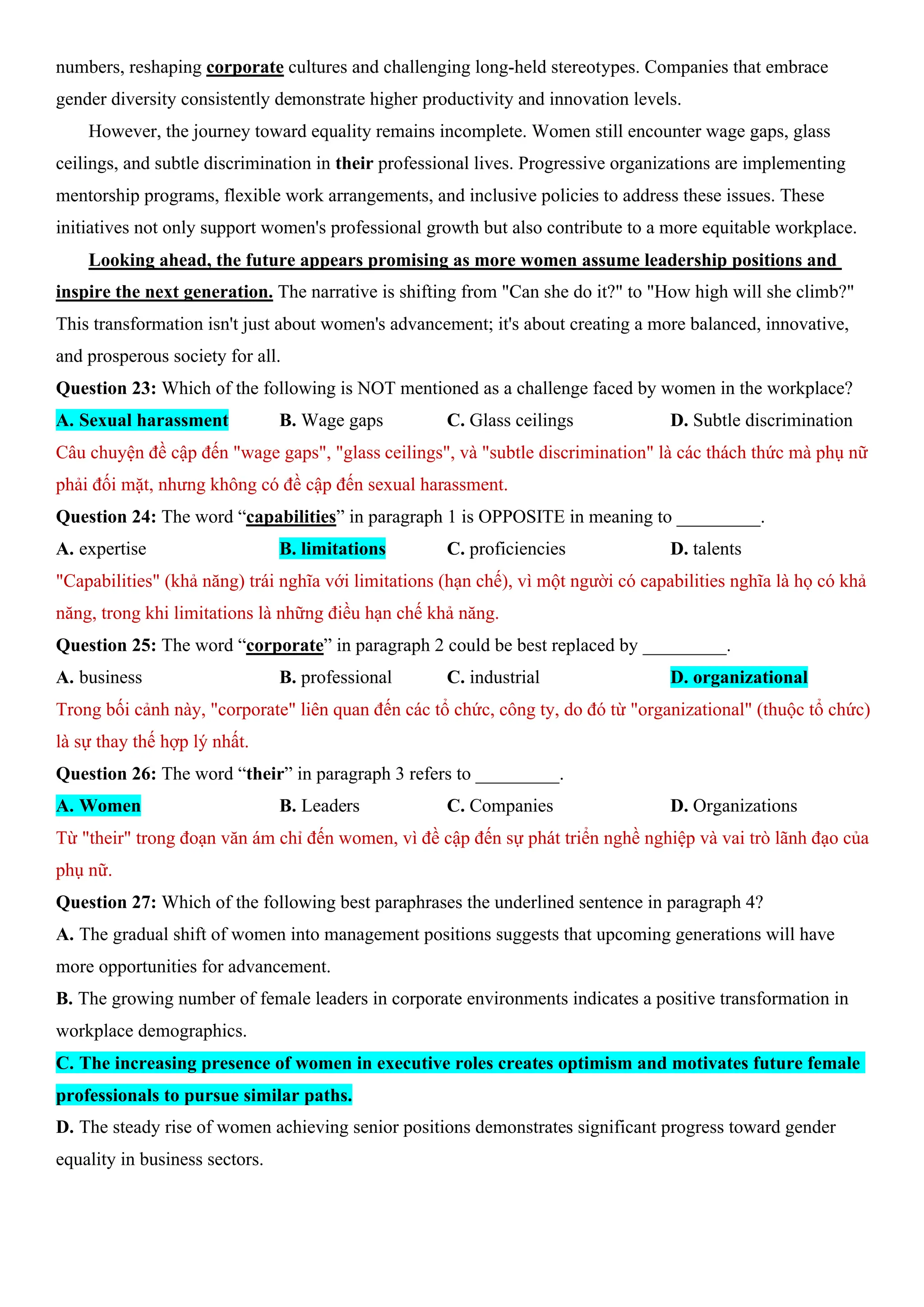 numbers, reshaping corporate cultures and challenging long-held stereotypes. Companies that embrace
gender diversity consistently demonstrate higher productivity and innovation levels.
However, the journey toward equality remains incomplete. Women still encounter wage gaps, glass
ceilings, and subtle discrimination in their professional lives. Progressive organizations are implementing
mentorship programs, flexible work arrangements, and inclusive policies to address these issues. These
initiatives not only support women's professional growth but also contribute to a more equitable workplace.
Looking ahead, the future appears promising as more women assume leadership positions and
inspire the next generation. The narrative is shifting from "Can she do it?" to "How high will she climb?"
This transformation isn't just about women's advancement; it's about creating a more balanced, innovative,
and prosperous society for all.
Question 23: Which of the following is NOT mentioned as a challenge faced by women in the workplace?
A. Sexual harassment B. Wage gaps C. Glass ceilings D. Subtle discrimination
Câu chuyện đề cập đến "wage gaps", "glass ceilings", và "subtle discrimination" là các thách thức mà phụ nữ
phải đối mặt, nhưng không có đề cập đến sexual harassment.
Question 24: The word “capabilities” in paragraph 1 is OPPOSITE in meaning to _________.
A. expertise B. limitations C. proficiencies D. talents
"Capabilities" (khả năng) trái nghĩa với limitations (hạn chế), vì một người có capabilities nghĩa là họ có khả
năng, trong khi limitations là những điều hạn chế khả năng.
Question 25: The word “corporate” in paragraph 2 could be best replaced by _________.
A. business B. professional C. industrial D. organizational
Trong bối cảnh này, "corporate" liên quan đến các tổ chức, công ty, do đó từ "organizational" (thuộc tổ chức)
là sự thay thế hợp lý nhất.
Question 26: The word “their” in paragraph 3 refers to _________.
A. Women B. Leaders C. Companies D. Organizations
Từ "their" trong đoạn văn ám chỉ đến women, vì đề cập đến sự phát triển nghề nghiệp và vai trò lãnh đạo của
phụ nữ.
Question 27: Which of the following best paraphrases the underlined sentence in paragraph 4?
A. The gradual shift of women into management positions suggests that upcoming generations will have
more opportunities for advancement.
B. The growing number of female leaders in corporate environments indicates a positive transformation in
workplace demographics.
C. The increasing presence of women in executive roles creates optimism and motivates future female
professionals to pursue similar paths.
D. The steady rise of women achieving senior positions demonstrates significant progress toward gender
equality in business sectors.
 