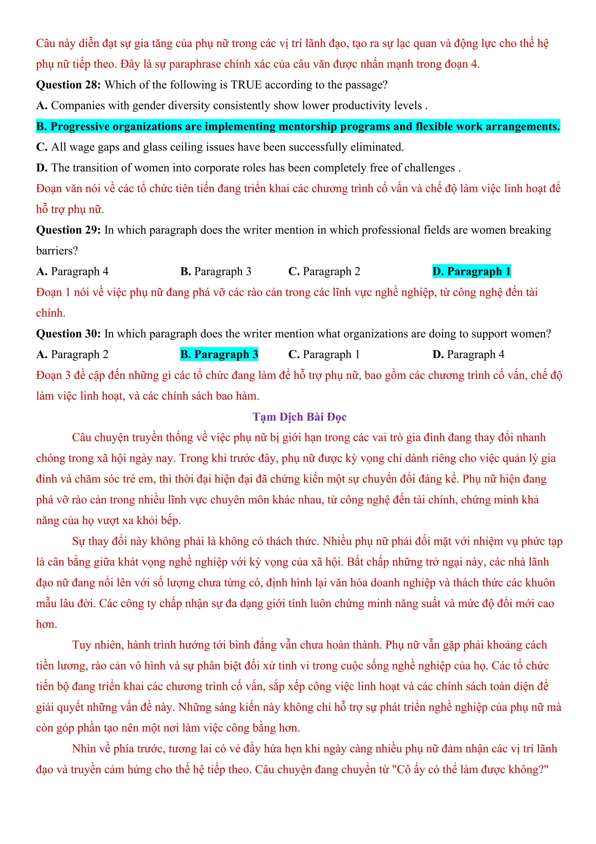 Câu này diễn đạt sự gia tăng của phụ nữ trong các vị trí lãnh đạo, tạo ra sự lạc quan và động lực cho thế hệ
phụ nữ tiếp theo. Đây là sự paraphrase chính xác của câu văn được nhấn mạnh trong đoạn 4.
Question 28: Which of the following is TRUE according to the passage?
A. Companies with gender diversity consistently show lower productivity levels .
B. Progressive organizations are implementing mentorship programs and flexible work arrangements.
C. All wage gaps and glass ceiling issues have been successfully eliminated.
D. The transition of women into corporate roles has been completely free of challenges .
Đoạn văn nói về các tổ chức tiên tiến đang triển khai các chương trình cố vấn và chế độ làm việc linh hoạt để
hỗ trợ phụ nữ.
Question 29: In which paragraph does the writer mention in which professional fields are women breaking
barriers?
A. Paragraph 4 B. Paragraph 3 C. Paragraph 2 D. Paragraph 1
Đoạn 1 nói về việc phụ nữ đang phá vỡ các rào cản trong các lĩnh vực nghề nghiệp, từ công nghệ đến tài
chính.
Question 30: In which paragraph does the writer mention what organizations are doing to support women?
A. Paragraph 2 B. Paragraph 3 C. Paragraph 1 D. Paragraph 4
Đoạn 3 đề cập đến những gì các tổ chức đang làm để hỗ trợ phụ nữ, bao gồm các chương trình cố vấn, chế độ
làm việc linh hoạt, và các chính sách bao hàm.
Tạm Dịch Bài Đọc
Câu chuyện truyền thống về việc phụ nữ bị giới hạn trong các vai trò gia đình đang thay đổi nhanh
chóng trong xã hội ngày nay. Trong khi trước đây, phụ nữ được kỳ vọng chỉ dành riêng cho việc quản lý gia
đình và chăm sóc trẻ em, thì thời đại hiện đại đã chứng kiến một sự chuyển đổi đáng kể. Phụ nữ hiện đang
phá vỡ rào cản trong nhiều lĩnh vực chuyên môn khác nhau, từ công nghệ đến tài chính, chứng minh khả
năng của họ vượt xa khỏi bếp.
Sự thay đổi này không phải là không có thách thức. Nhiều phụ nữ phải đối mặt với nhiệm vụ phức tạp
là cân bằng giữa khát vọng nghề nghiệp với kỳ vọng của xã hội. Bất chấp những trở ngại này, các nhà lãnh
đạo nữ đang nổi lên với số lượng chưa từng có, định hình lại văn hóa doanh nghiệp và thách thức các khuôn
mẫu lâu đời. Các công ty chấp nhận sự đa dạng giới tính luôn chứng minh năng suất và mức độ đổi mới cao
hơn.
Tuy nhiên, hành trình hướng tới bình đẳng vẫn chưa hoàn thành. Phụ nữ vẫn gặp phải khoảng cách
tiền lương, rào cản vô hình và sự phân biệt đối xử tinh vi trong cuộc sống nghề nghiệp của họ. Các tổ chức
tiến bộ đang triển khai các chương trình cố vấn, sắp xếp công việc linh hoạt và các chính sách toàn diện để
giải quyết những vấn đề này. Những sáng kiến này không chỉ hỗ trợ sự phát triển nghề nghiệp của phụ nữ mà
còn góp phần tạo nên một nơi làm việc công bằng hơn.
Nhìn về phía trước, tương lai có vẻ đầy hứa hẹn khi ngày càng nhiều phụ nữ đảm nhận các vị trí lãnh
đạo và truyền cảm hứng cho thế hệ tiếp theo. Câu chuyện đang chuyển từ "Cô ấy có thể làm được không?"
 