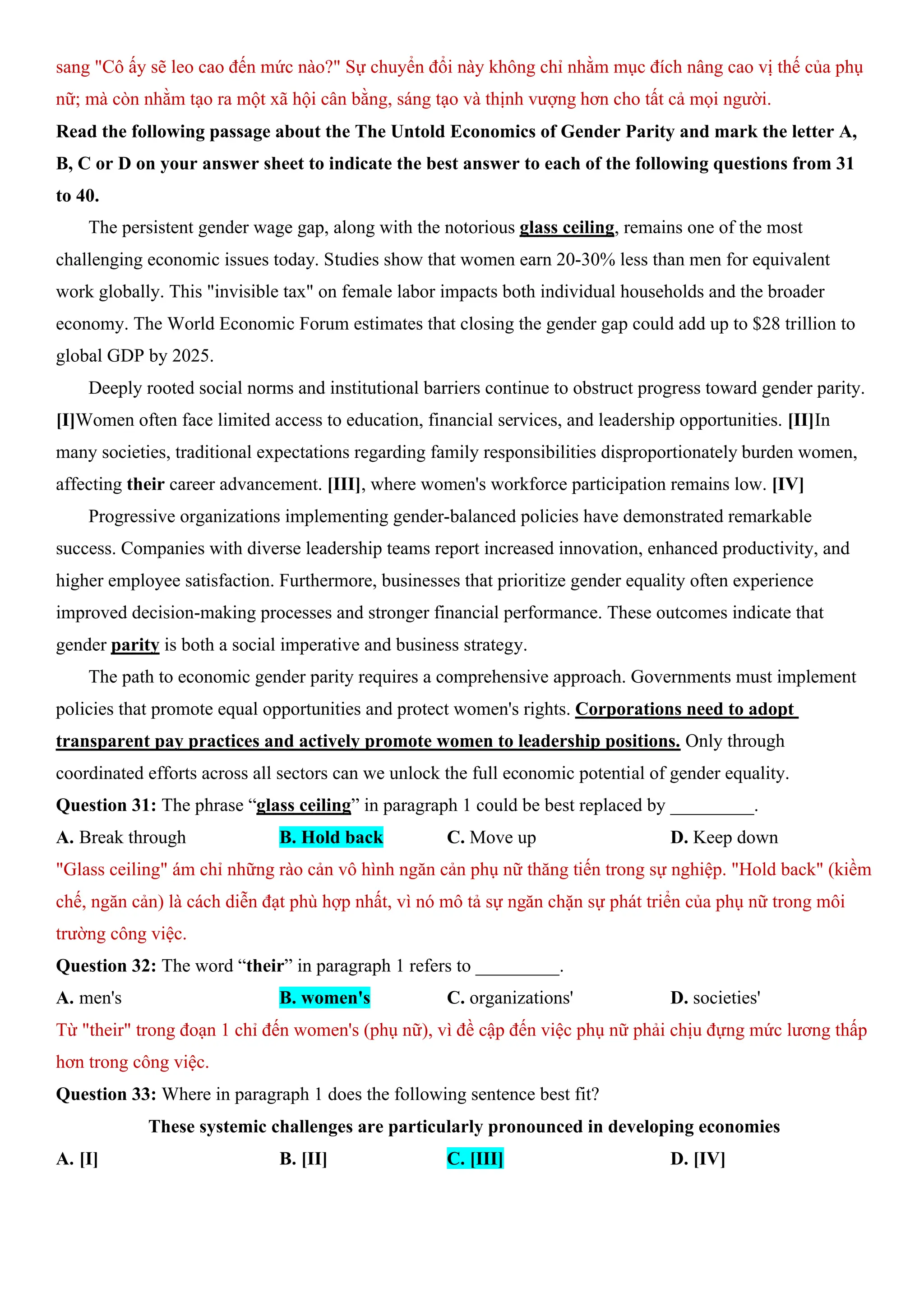 sang "Cô ấy sẽ leo cao đến mức nào?" Sự chuyển đổi này không chỉ nhằm mục đích nâng cao vị thế của phụ
nữ; mà còn nhằm tạo ra một xã hội cân bằng, sáng tạo và thịnh vượng hơn cho tất cả mọi người.
Read the following passage about the The Untold Economics of Gender Parity and mark the letter A,
B, C or D on your answer sheet to indicate the best answer to each of the following questions from 31
to 40.
The persistent gender wage gap, along with the notorious glass ceiling, remains one of the most
challenging economic issues today. Studies show that women earn 20-30% less than men for equivalent
work globally. This "invisible tax" on female labor impacts both individual households and the broader
economy. The World Economic Forum estimates that closing the gender gap could add up to $28 trillion to
global GDP by 2025.
Deeply rooted social norms and institutional barriers continue to obstruct progress toward gender parity.
[I]Women often face limited access to education, financial services, and leadership opportunities. [II]In
many societies, traditional expectations regarding family responsibilities disproportionately burden women,
affecting their career advancement. [III], where women's workforce participation remains low. [IV]
Progressive organizations implementing gender-balanced policies have demonstrated remarkable
success. Companies with diverse leadership teams report increased innovation, enhanced productivity, and
higher employee satisfaction. Furthermore, businesses that prioritize gender equality often experience
improved decision-making processes and stronger financial performance. These outcomes indicate that
gender parity is both a social imperative and business strategy.
The path to economic gender parity requires a comprehensive approach. Governments must implement
policies that promote equal opportunities and protect women's rights. Corporations need to adopt
transparent pay practices and actively promote women to leadership positions. Only through
coordinated efforts across all sectors can we unlock the full economic potential of gender equality.
Question 31: The phrase “glass ceiling” in paragraph 1 could be best replaced by _________.
A. Break through B. Hold back C. Move up D. Keep down
"Glass ceiling" ám chỉ những rào cản vô hình ngăn cản phụ nữ thăng tiến trong sự nghiệp. "Hold back" (kiềm
chế, ngăn cản) là cách diễn đạt phù hợp nhất, vì nó mô tả sự ngăn chặn sự phát triển của phụ nữ trong môi
trường công việc.
Question 32: The word “their” in paragraph 1 refers to _________.
A. men's B. women's C. organizations' D. societies'
Từ "their" trong đoạn 1 chỉ đến women's (phụ nữ), vì đề cập đến việc phụ nữ phải chịu đựng mức lương thấp
hơn trong công việc.
Question 33: Where in paragraph 1 does the following sentence best fit?
These systemic challenges are particularly pronounced in developing economies
A. [I] B. [II] C. [III] D. [IV]
 