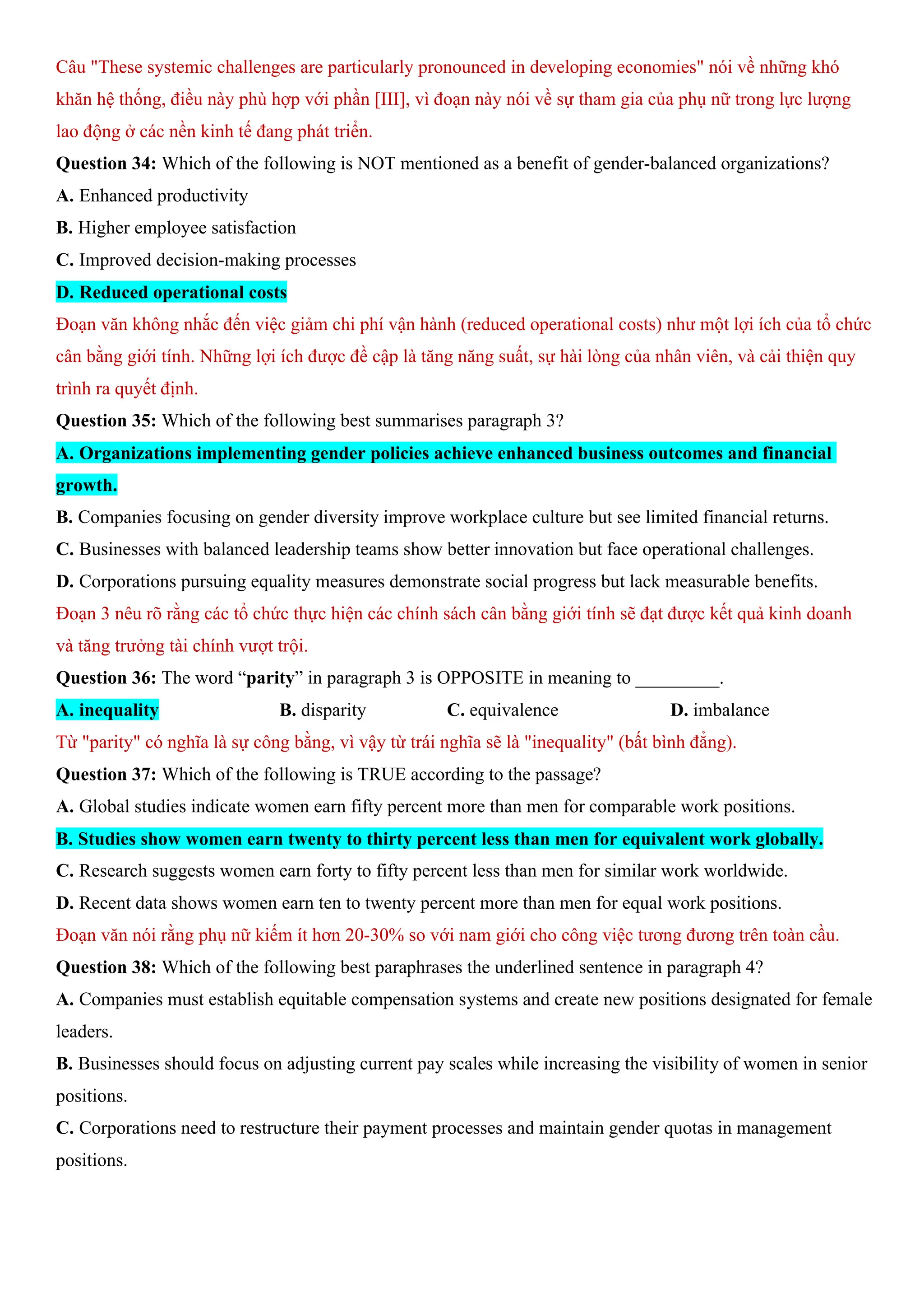 Câu "These systemic challenges are particularly pronounced in developing economies" nói về những khó
khăn hệ thống, điều này phù hợp với phần [III], vì đoạn này nói về sự tham gia của phụ nữ trong lực lượng
lao động ở các nền kinh tế đang phát triển.
Question 34: Which of the following is NOT mentioned as a benefit of gender-balanced organizations?
A. Enhanced productivity
B. Higher employee satisfaction
C. Improved decision-making processes
D. Reduced operational costs
Đoạn văn không nhắc đến việc giảm chi phí vận hành (reduced operational costs) như một lợi ích của tổ chức
cân bằng giới tính. Những lợi ích được đề cập là tăng năng suất, sự hài lòng của nhân viên, và cải thiện quy
trình ra quyết định.
Question 35: Which of the following best summarises paragraph 3?
A. Organizations implementing gender policies achieve enhanced business outcomes and financial
growth.
B. Companies focusing on gender diversity improve workplace culture but see limited financial returns.
C. Businesses with balanced leadership teams show better innovation but face operational challenges.
D. Corporations pursuing equality measures demonstrate social progress but lack measurable benefits.
Đoạn 3 nêu rõ rằng các tổ chức thực hiện các chính sách cân bằng giới tính sẽ đạt được kết quả kinh doanh
và tăng trưởng tài chính vượt trội.
Question 36: The word “parity” in paragraph 3 is OPPOSITE in meaning to _________.
A. inequality B. disparity C. equivalence D. imbalance
Từ "parity" có nghĩa là sự công bằng, vì vậy từ trái nghĩa sẽ là "inequality" (bất bình đẳng).
Question 37: Which of the following is TRUE according to the passage?
A. Global studies indicate women earn fifty percent more than men for comparable work positions.
B. Studies show women earn twenty to thirty percent less than men for equivalent work globally.
C. Research suggests women earn forty to fifty percent less than men for similar work worldwide.
D. Recent data shows women earn ten to twenty percent more than men for equal work positions.
Đoạn văn nói rằng phụ nữ kiếm ít hơn 20-30% so với nam giới cho công việc tương đương trên toàn cầu.
Question 38: Which of the following best paraphrases the underlined sentence in paragraph 4?
A. Companies must establish equitable compensation systems and create new positions designated for female
leaders.
B. Businesses should focus on adjusting current pay scales while increasing the visibility of women in senior
positions.
C. Corporations need to restructure their payment processes and maintain gender quotas in management
positions.
 