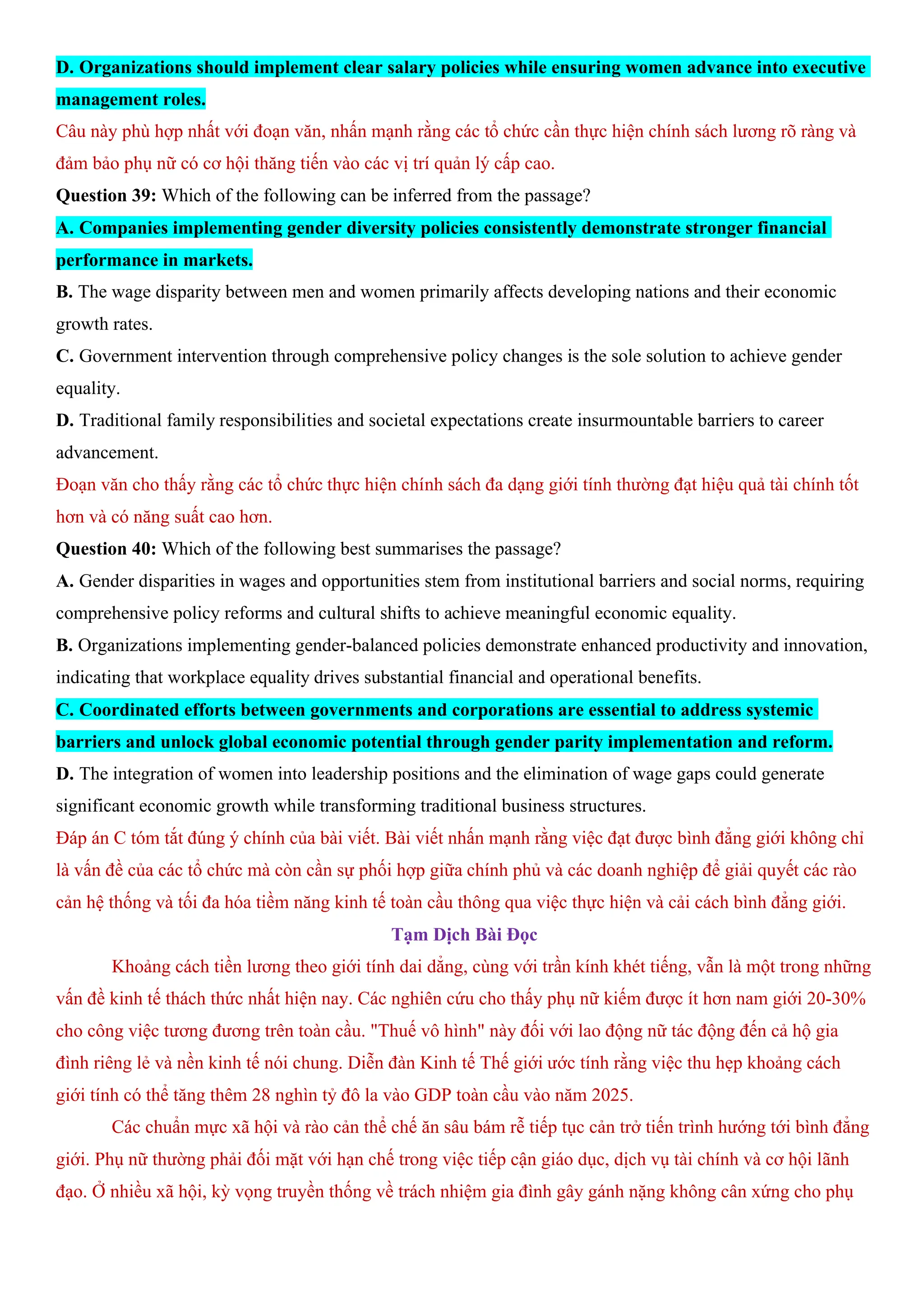 D. Organizations should implement clear salary policies while ensuring women advance into executive
management roles.
Câu này phù hợp nhất với đoạn văn, nhấn mạnh rằng các tổ chức cần thực hiện chính sách lương rõ ràng và
đảm bảo phụ nữ có cơ hội thăng tiến vào các vị trí quản lý cấp cao.
Question 39: Which of the following can be inferred from the passage?
A. Companies implementing gender diversity policies consistently demonstrate stronger financial
performance in markets.
B. The wage disparity between men and women primarily affects developing nations and their economic
growth rates.
C. Government intervention through comprehensive policy changes is the sole solution to achieve gender
equality.
D. Traditional family responsibilities and societal expectations create insurmountable barriers to career
advancement.
Đoạn văn cho thấy rằng các tổ chức thực hiện chính sách đa dạng giới tính thường đạt hiệu quả tài chính tốt
hơn và có năng suất cao hơn.
Question 40: Which of the following best summarises the passage?
A. Gender disparities in wages and opportunities stem from institutional barriers and social norms, requiring
comprehensive policy reforms and cultural shifts to achieve meaningful economic equality.
B. Organizations implementing gender-balanced policies demonstrate enhanced productivity and innovation,
indicating that workplace equality drives substantial financial and operational benefits.
C. Coordinated efforts between governments and corporations are essential to address systemic
barriers and unlock global economic potential through gender parity implementation and reform.
D. The integration of women into leadership positions and the elimination of wage gaps could generate
significant economic growth while transforming traditional business structures.
Đáp án C tóm tắt đúng ý chính của bài viết. Bài viết nhấn mạnh rằng việc đạt được bình đẳng giới không chỉ
là vấn đề của các tổ chức mà còn cần sự phối hợp giữa chính phủ và các doanh nghiệp để giải quyết các rào
cản hệ thống và tối đa hóa tiềm năng kinh tế toàn cầu thông qua việc thực hiện và cải cách bình đẳng giới.
Tạm Dịch Bài Đọc
Khoảng cách tiền lương theo giới tính dai dẳng, cùng với trần kính khét tiếng, vẫn là một trong những
vấn đề kinh tế thách thức nhất hiện nay. Các nghiên cứu cho thấy phụ nữ kiếm được ít hơn nam giới 20-30%
cho công việc tương đương trên toàn cầu. "Thuế vô hình" này đối với lao động nữ tác động đến cả hộ gia
đình riêng lẻ và nền kinh tế nói chung. Diễn đàn Kinh tế Thế giới ước tính rằng việc thu hẹp khoảng cách
giới tính có thể tăng thêm 28 nghìn tỷ đô la vào GDP toàn cầu vào năm 2025.
Các chuẩn mực xã hội và rào cản thể chế ăn sâu bám rễ tiếp tục cản trở tiến trình hướng tới bình đẳng
giới. Phụ nữ thường phải đối mặt với hạn chế trong việc tiếp cận giáo dục, dịch vụ tài chính và cơ hội lãnh
đạo. Ở nhiều xã hội, kỳ vọng truyền thống về trách nhiệm gia đình gây gánh nặng không cân xứng cho phụ
 