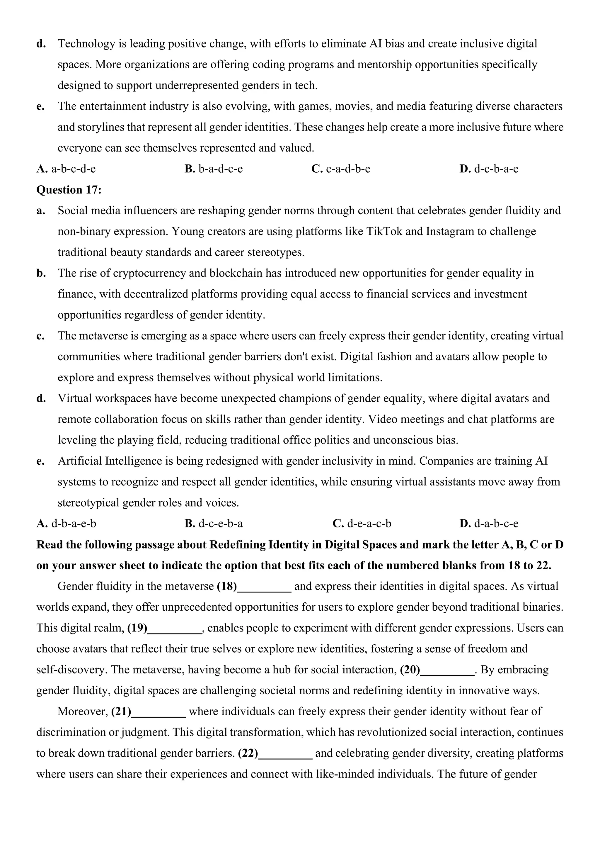 d. Technology is leading positive change, with efforts to eliminate AI bias and create inclusive digital
spaces. More organizations are offering coding programs and mentorship opportunities specifically
designed to support underrepresented genders in tech.
e. The entertainment industry is also evolving, with games, movies, and media featuring diverse characters
and storylines that represent all gender identities. These changes help create a more inclusive future where
everyone can see themselves represented and valued.
A. a-b-c-d-e B. b-a-d-c-e C. c-a-d-b-e D. d-c-b-a-e
Question 17:
a. Social media influencers are reshaping gender norms through content that celebrates gender fluidity and
non-binary expression. Young creators are using platforms like TikTok and Instagram to challenge
traditional beauty standards and career stereotypes.
b. The rise of cryptocurrency and blockchain has introduced new opportunities for gender equality in
finance, with decentralized platforms providing equal access to financial services and investment
opportunities regardless of gender identity.
c. The metaverse is emerging as a space where users can freely express their gender identity, creating virtual
communities where traditional gender barriers don't exist. Digital fashion and avatars allow people to
explore and express themselves without physical world limitations.
d. Virtual workspaces have become unexpected champions of gender equality, where digital avatars and
remote collaboration focus on skills rather than gender identity. Video meetings and chat platforms are
leveling the playing field, reducing traditional office politics and unconscious bias.
e. Artificial Intelligence is being redesigned with gender inclusivity in mind. Companies are training AI
systems to recognize and respect all gender identities, while ensuring virtual assistants move away from
stereotypical gender roles and voices.
A. d-b-a-e-b B. d-c-e-b-a C. d-e-a-c-b D. d-a-b-c-e
Read the following passage about Redefining Identity in Digital Spaces and mark the letter A, B, C or D
on your answer sheet to indicate the option that best fits each of the numbered blanks from 18 to 22.
Gender fluidity in the metaverse (18)_________ and express their identities in digital spaces. As virtual
worlds expand, they offer unprecedented opportunities for users to explore gender beyond traditional binaries.
This digital realm, (19)_________, enables people to experiment with different gender expressions. Users can
choose avatars that reflect their true selves or explore new identities, fostering a sense of freedom and
self-discovery. The metaverse, having become a hub for social interaction, (20)_________. By embracing
gender fluidity, digital spaces are challenging societal norms and redefining identity in innovative ways.
Moreover, (21)_________ where individuals can freely express their gender identity without fear of
discrimination or judgment. This digital transformation, which has revolutionized social interaction, continues
to break down traditional gender barriers. (22)_________ and celebrating gender diversity, creating platforms
where users can share their experiences and connect with like-minded individuals. The future of gender
 