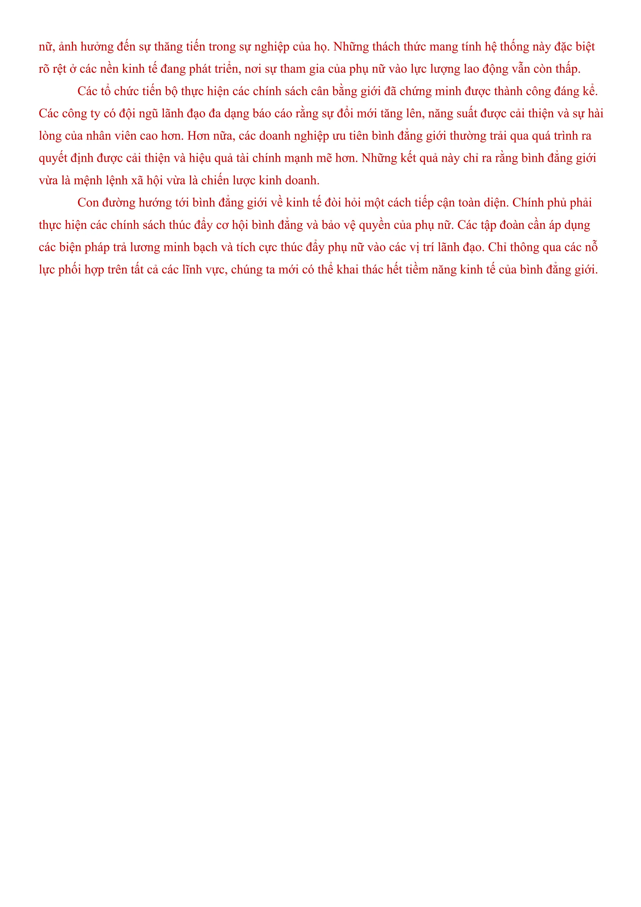 nữ, ảnh hưởng đến sự thăng tiến trong sự nghiệp của họ. Những thách thức mang tính hệ thống này đặc biệt
rõ rệt ở các nền kinh tế đang phát triển, nơi sự tham gia của phụ nữ vào lực lượng lao động vẫn còn thấp.
Các tổ chức tiến bộ thực hiện các chính sách cân bằng giới đã chứng minh được thành công đáng kể.
Các công ty có đội ngũ lãnh đạo đa dạng báo cáo rằng sự đổi mới tăng lên, năng suất được cải thiện và sự hài
lòng của nhân viên cao hơn. Hơn nữa, các doanh nghiệp ưu tiên bình đẳng giới thường trải qua quá trình ra
quyết định được cải thiện và hiệu quả tài chính mạnh mẽ hơn. Những kết quả này chỉ ra rằng bình đẳng giới
vừa là mệnh lệnh xã hội vừa là chiến lược kinh doanh.
Con đường hướng tới bình đẳng giới về kinh tế đòi hỏi một cách tiếp cận toàn diện. Chính phủ phải
thực hiện các chính sách thúc đẩy cơ hội bình đẳng và bảo vệ quyền của phụ nữ. Các tập đoàn cần áp dụng
các biện pháp trả lương minh bạch và tích cực thúc đẩy phụ nữ vào các vị trí lãnh đạo. Chỉ thông qua các nỗ
lực phối hợp trên tất cả các lĩnh vực, chúng ta mới có thể khai thác hết tiềm năng kinh tế của bình đẳng giới.
 