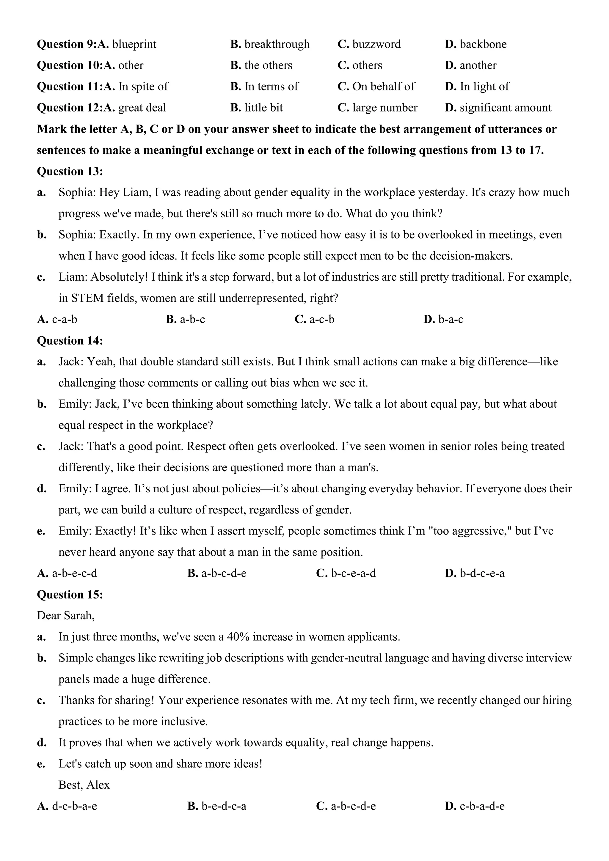 Question 9:A. blueprint B. breakthrough C. buzzword D. backbone
Question 10:A. other B. the others C. others D. another
Question 11:A. In spite of B. In terms of C. On behalf of D. In light of
Question 12:A. great deal B. little bit C. large number D. significant amount
Mark the letter A, B, C or D on your answer sheet to indicate the best arrangement of utterances or
sentences to make a meaningful exchange or text in each of the following questions from 13 to 17.
Question 13:
a. Sophia: Hey Liam, I was reading about gender equality in the workplace yesterday. It's crazy how much
progress we've made, but there's still so much more to do. What do you think?
b. Sophia: Exactly. In my own experience, I’ve noticed how easy it is to be overlooked in meetings, even
when I have good ideas. It feels like some people still expect men to be the decision-makers.
c. Liam: Absolutely! I think it's a step forward, but a lot of industries are still pretty traditional. For example,
in STEM fields, women are still underrepresented, right?
A. c-a-b B. a-b-c C. a-c-b D. b-a-c
Question 14:
a. Jack: Yeah, that double standard still exists. But I think small actions can make a big difference—like
challenging those comments or calling out bias when we see it.
b. Emily: Jack, I’ve been thinking about something lately. We talk a lot about equal pay, but what about
equal respect in the workplace?
c. Jack: That's a good point. Respect often gets overlooked. I’ve seen women in senior roles being treated
differently, like their decisions are questioned more than a man's.
d. Emily: I agree. It’s not just about policies—it’s about changing everyday behavior. If everyone does their
part, we can build a culture of respect, regardless of gender.
e. Emily: Exactly! It’s like when I assert myself, people sometimes think I’m "too aggressive," but I’ve
never heard anyone say that about a man in the same position.
A. a-b-e-c-d B. a-b-c-d-e C. b-c-e-a-d D. b-d-c-e-a
Question 15:
Dear Sarah,
a. In just three months, we've seen a 40% increase in women applicants.
b. Simple changes like rewriting job descriptions with gender-neutral language and having diverse interview
panels made a huge difference.
c. Thanks for sharing! Your experience resonates with me. At my tech firm, we recently changed our hiring
practices to be more inclusive.
d. It proves that when we actively work towards equality, real change happens.
e. Let's catch up soon and share more ideas!
Best, Alex
A. d-c-b-a-e B. b-e-d-c-a C. a-b-c-d-e D. c-b-a-d-e
 
