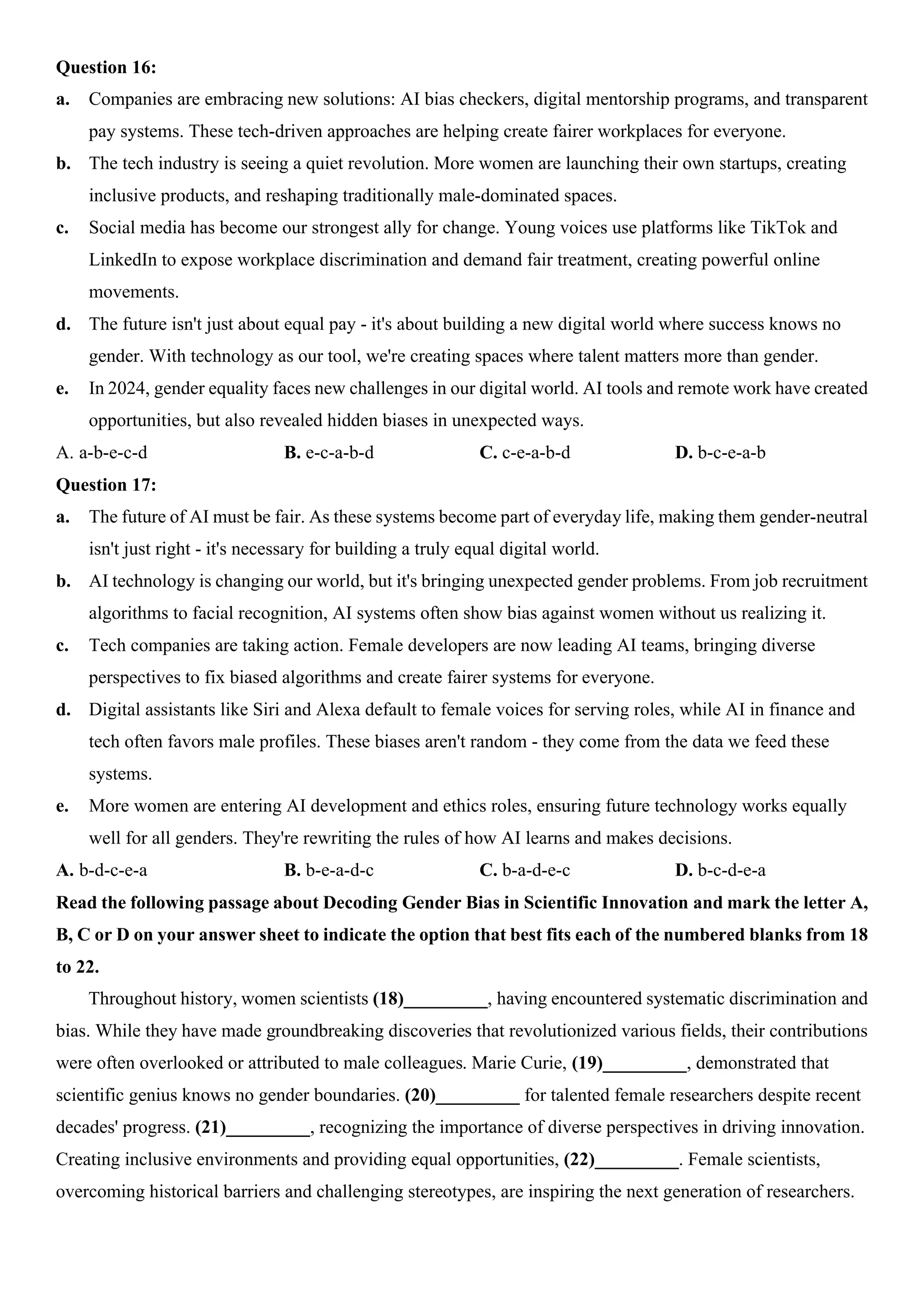 Question 16:
a. Companies are embracing new solutions: AI bias checkers, digital mentorship programs, and transparent
pay systems. These tech-driven approaches are helping create fairer workplaces for everyone.
b. The tech industry is seeing a quiet revolution. More women are launching their own startups, creating
inclusive products, and reshaping traditionally male-dominated spaces.
c. Social media has become our strongest ally for change. Young voices use platforms like TikTok and
LinkedIn to expose workplace discrimination and demand fair treatment, creating powerful online
movements.
d. The future isn't just about equal pay - it's about building a new digital world where success knows no
gender. With technology as our tool, we're creating spaces where talent matters more than gender.
e. In 2024, gender equality faces new challenges in our digital world. AI tools and remote work have created
opportunities, but also revealed hidden biases in unexpected ways.
A. a-b-e-c-d B. e-c-a-b-d C. c-e-a-b-d D. b-c-e-a-b
Question 17:
a. The future of AI must be fair. As these systems become part of everyday life, making them gender-neutral
isn't just right - it's necessary for building a truly equal digital world.
b. AI technology is changing our world, but it's bringing unexpected gender problems. From job recruitment
algorithms to facial recognition, AI systems often show bias against women without us realizing it.
c. Tech companies are taking action. Female developers are now leading AI teams, bringing diverse
perspectives to fix biased algorithms and create fairer systems for everyone.
d. Digital assistants like Siri and Alexa default to female voices for serving roles, while AI in finance and
tech often favors male profiles. These biases aren't random - they come from the data we feed these
systems.
e. More women are entering AI development and ethics roles, ensuring future technology works equally
well for all genders. They're rewriting the rules of how AI learns and makes decisions.
A. b-d-c-e-a B. b-e-a-d-c C. b-a-d-e-c D. b-c-d-e-a
Read the following passage about Decoding Gender Bias in Scientific Innovation and mark the letter A,
B, C or D on your answer sheet to indicate the option that best fits each of the numbered blanks from 18
to 22.
Throughout history, women scientists (18)_________, having encountered systematic discrimination and
bias. While they have made groundbreaking discoveries that revolutionized various fields, their contributions
were often overlooked or attributed to male colleagues. Marie Curie, (19)_________, demonstrated that
scientific genius knows no gender boundaries. (20)_________ for talented female researchers despite recent
decades' progress. (21)_________, recognizing the importance of diverse perspectives in driving innovation.
Creating inclusive environments and providing equal opportunities, (22)_________. Female scientists,
overcoming historical barriers and challenging stereotypes, are inspiring the next generation of researchers.
 