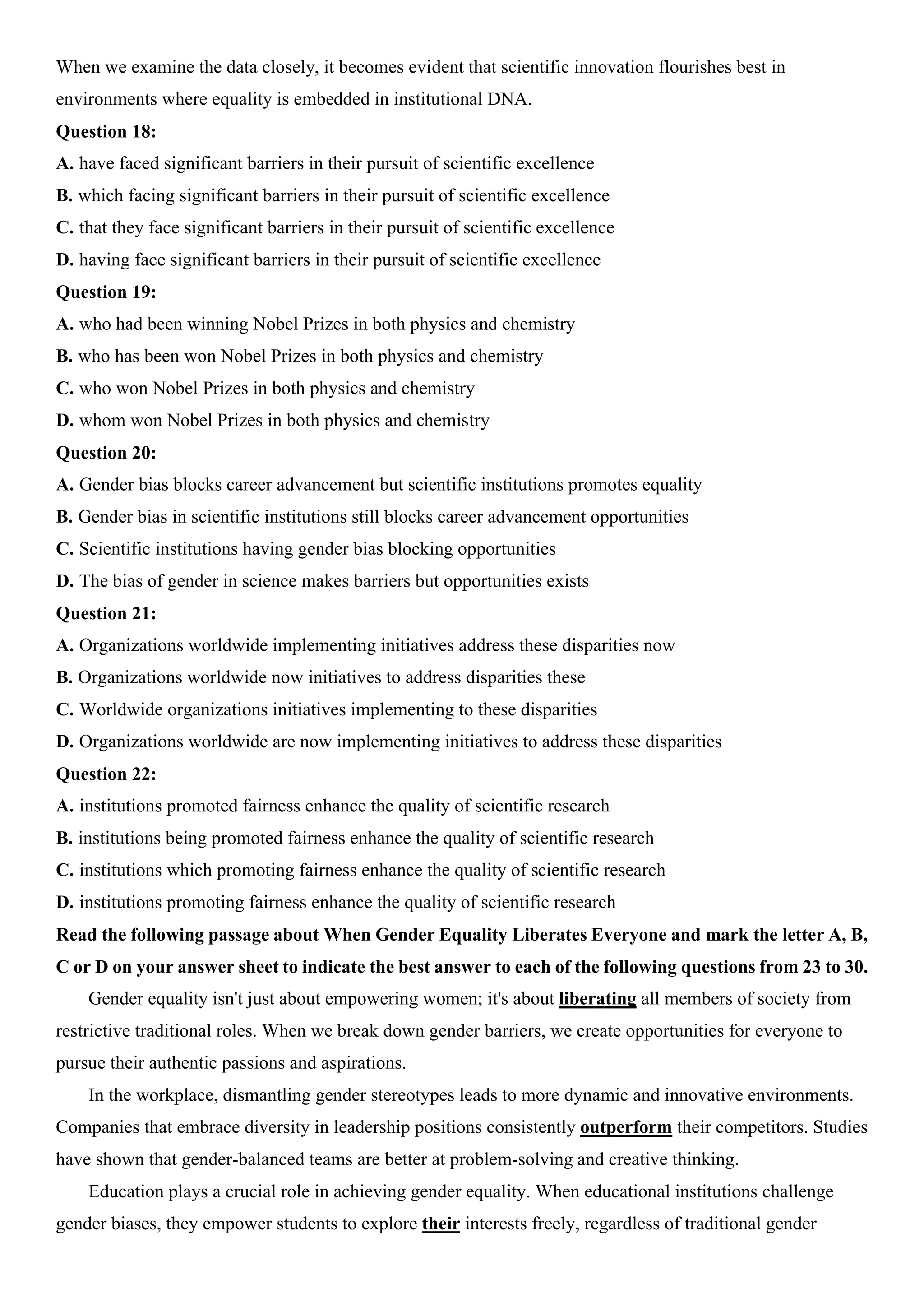 When we examine the data closely, it becomes evident that scientific innovation flourishes best in
environments where equality is embedded in institutional DNA.
Question 18:
A. have faced significant barriers in their pursuit of scientific excellence
B. which facing significant barriers in their pursuit of scientific excellence
C. that they face significant barriers in their pursuit of scientific excellence
D. having face significant barriers in their pursuit of scientific excellence
Question 19:
A. who had been winning Nobel Prizes in both physics and chemistry
B. who has been won Nobel Prizes in both physics and chemistry
C. who won Nobel Prizes in both physics and chemistry
D. whom won Nobel Prizes in both physics and chemistry
Question 20:
A. Gender bias blocks career advancement but scientific institutions promotes equality
B. Gender bias in scientific institutions still blocks career advancement opportunities
C. Scientific institutions having gender bias blocking opportunities
D. The bias of gender in science makes barriers but opportunities exists
Question 21:
A. Organizations worldwide implementing initiatives address these disparities now
B. Organizations worldwide now initiatives to address disparities these
C. Worldwide organizations initiatives implementing to these disparities
D. Organizations worldwide are now implementing initiatives to address these disparities
Question 22:
A. institutions promoted fairness enhance the quality of scientific research
B. institutions being promoted fairness enhance the quality of scientific research
C. institutions which promoting fairness enhance the quality of scientific research
D. institutions promoting fairness enhance the quality of scientific research
Read the following passage about When Gender Equality Liberates Everyone and mark the letter A, B,
C or D on your answer sheet to indicate the best answer to each of the following questions from 23 to 30.
Gender equality isn't just about empowering women; it's about liberating all members of society from
restrictive traditional roles. When we break down gender barriers, we create opportunities for everyone to
pursue their authentic passions and aspirations.
In the workplace, dismantling gender stereotypes leads to more dynamic and innovative environments.
Companies that embrace diversity in leadership positions consistently outperform their competitors. Studies
have shown that gender-balanced teams are better at problem-solving and creative thinking.
Education plays a crucial role in achieving gender equality. When educational institutions challenge
gender biases, they empower students to explore their interests freely, regardless of traditional gender
 