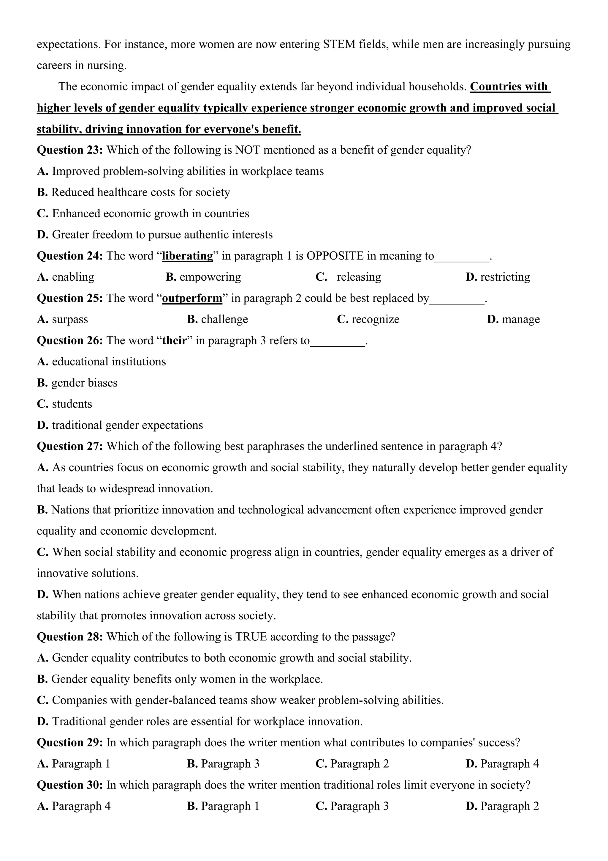 expectations. For instance, more women are now entering STEM fields, while men are increasingly pursuing
careers in nursing.
The economic impact of gender equality extends far beyond individual households. Countries with
higher levels of gender equality typically experience stronger economic growth and improved social
stability, driving innovation for everyone's benefit.
Question 23: Which of the following is NOT mentioned as a benefit of gender equality?
A. Improved problem-solving abilities in workplace teams
B. Reduced healthcare costs for society
C. Enhanced economic growth in countries
D. Greater freedom to pursue authentic interests
Question 24: The word “liberating” in paragraph 1 is OPPOSITE in meaning to_________.
A. enabling B. empowering C. releasing D. restricting
Question 25: The word “outperform” in paragraph 2 could be best replaced by_________.
A. surpass B. challenge C. recognize D. manage
Question 26: The word “their” in paragraph 3 refers to_________.
A. educational institutions
B. gender biases
C. students
D. traditional gender expectations
Question 27: Which of the following best paraphrases the underlined sentence in paragraph 4?
A. As countries focus on economic growth and social stability, they naturally develop better gender equality
that leads to widespread innovation.
B. Nations that prioritize innovation and technological advancement often experience improved gender
equality and economic development.
C. When social stability and economic progress align in countries, gender equality emerges as a driver of
innovative solutions.
D. When nations achieve greater gender equality, they tend to see enhanced economic growth and social
stability that promotes innovation across society.
Question 28: Which of the following is TRUE according to the passage?
A. Gender equality contributes to both economic growth and social stability.
B. Gender equality benefits only women in the workplace.
C. Companies with gender-balanced teams show weaker problem-solving abilities.
D. Traditional gender roles are essential for workplace innovation.
Question 29: In which paragraph does the writer mention what contributes to companies' success?
A. Paragraph 1 B. Paragraph 3 C. Paragraph 2 D. Paragraph 4
Question 30: In which paragraph does the writer mention traditional roles limit everyone in society?
A. Paragraph 4 B. Paragraph 1 C. Paragraph 3 D. Paragraph 2
 