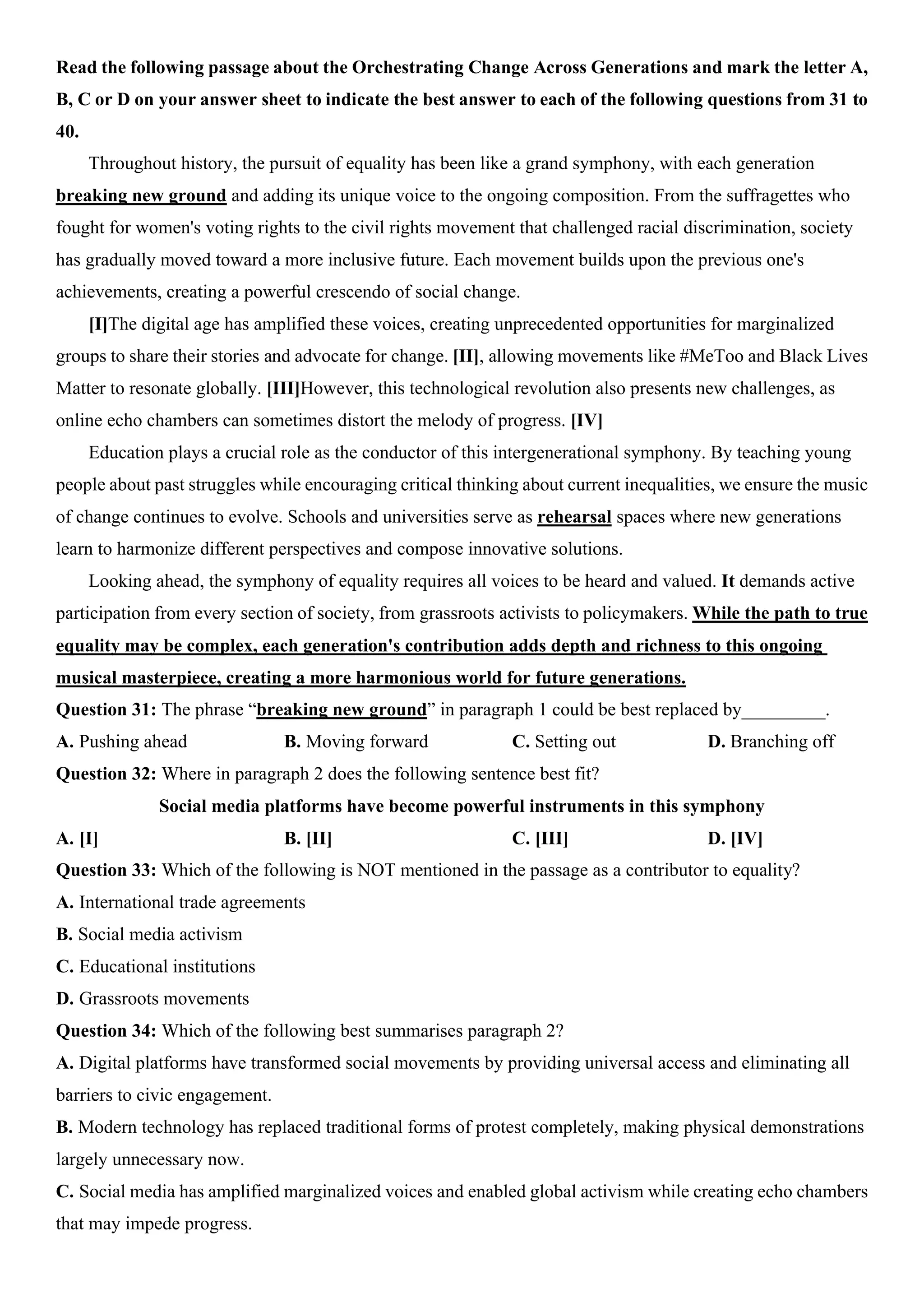Read the following passage about the Orchestrating Change Across Generations and mark the letter A,
B, C or D on your answer sheet to indicate the best answer to each of the following questions from 31 to
40.
Throughout history, the pursuit of equality has been like a grand symphony, with each generation
breaking new ground and adding its unique voice to the ongoing composition. From the suffragettes who
fought for women's voting rights to the civil rights movement that challenged racial discrimination, society
has gradually moved toward a more inclusive future. Each movement builds upon the previous one's
achievements, creating a powerful crescendo of social change.
[I]The digital age has amplified these voices, creating unprecedented opportunities for marginalized
groups to share their stories and advocate for change. [II], allowing movements like #MeToo and Black Lives
Matter to resonate globally. [III]However, this technological revolution also presents new challenges, as
online echo chambers can sometimes distort the melody of progress. [IV]
Education plays a crucial role as the conductor of this intergenerational symphony. By teaching young
people about past struggles while encouraging critical thinking about current inequalities, we ensure the music
of change continues to evolve. Schools and universities serve as rehearsal spaces where new generations
learn to harmonize different perspectives and compose innovative solutions.
Looking ahead, the symphony of equality requires all voices to be heard and valued. It demands active
participation from every section of society, from grassroots activists to policymakers. While the path to true
equality may be complex, each generation's contribution adds depth and richness to this ongoing
musical masterpiece, creating a more harmonious world for future generations.
Question 31: The phrase “breaking new ground” in paragraph 1 could be best replaced by_________.
A. Pushing ahead B. Moving forward C. Setting out D. Branching off
Question 32: Where in paragraph 2 does the following sentence best fit?
Social media platforms have become powerful instruments in this symphony
A. [I] B. [II] C. [III] D. [IV]
Question 33: Which of the following is NOT mentioned in the passage as a contributor to equality?
A. International trade agreements
B. Social media activism
C. Educational institutions
D. Grassroots movements
Question 34: Which of the following best summarises paragraph 2?
A. Digital platforms have transformed social movements by providing universal access and eliminating all
barriers to civic engagement.
B. Modern technology has replaced traditional forms of protest completely, making physical demonstrations
largely unnecessary now.
C. Social media has amplified marginalized voices and enabled global activism while creating echo chambers
that may impede progress.
 