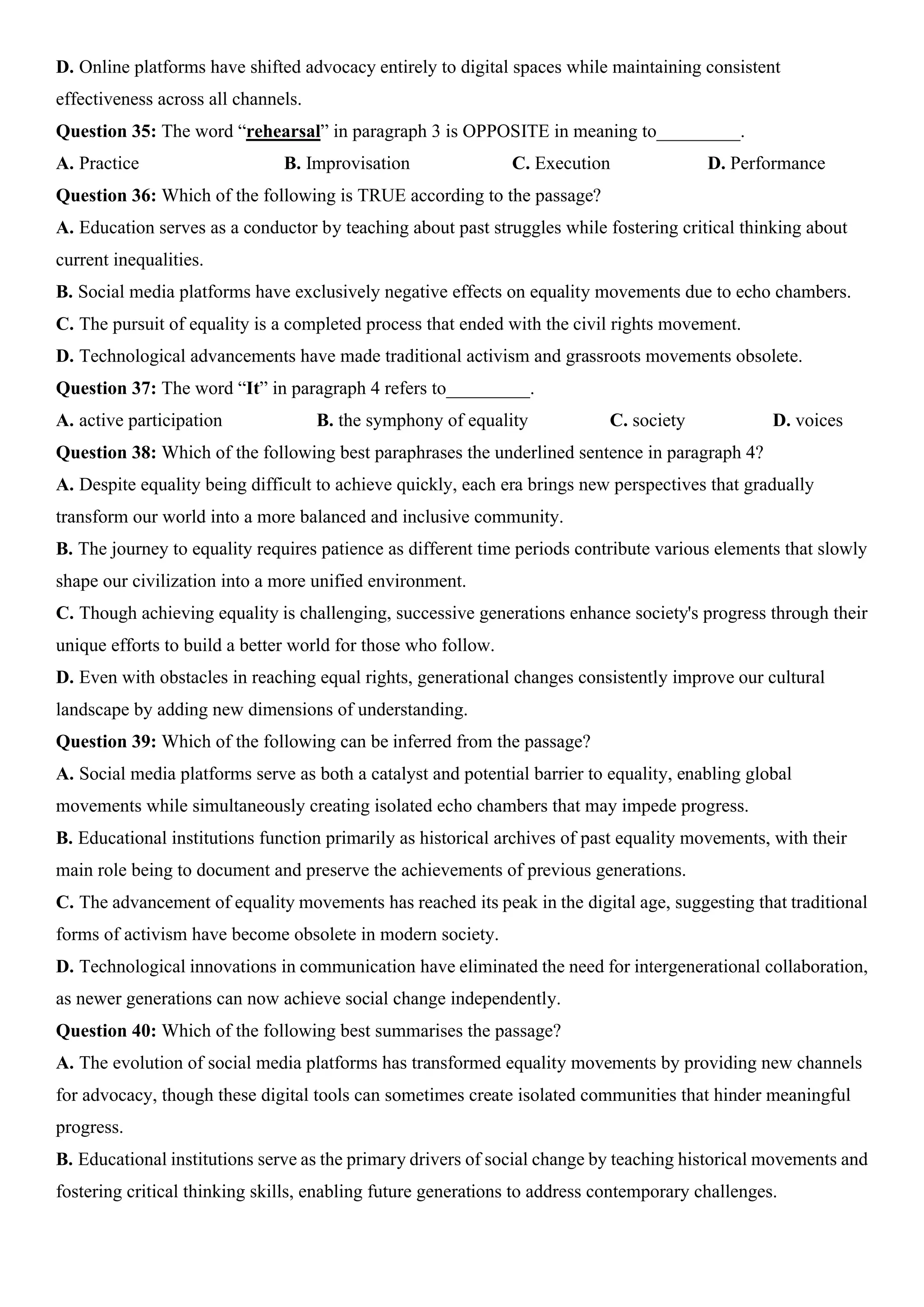 D. Online platforms have shifted advocacy entirely to digital spaces while maintaining consistent
effectiveness across all channels.
Question 35: The word “rehearsal” in paragraph 3 is OPPOSITE in meaning to_________.
A. Practice B. Improvisation C. Execution D. Performance
Question 36: Which of the following is TRUE according to the passage?
A. Education serves as a conductor by teaching about past struggles while fostering critical thinking about
current inequalities.
B. Social media platforms have exclusively negative effects on equality movements due to echo chambers.
C. The pursuit of equality is a completed process that ended with the civil rights movement.
D. Technological advancements have made traditional activism and grassroots movements obsolete.
Question 37: The word “It” in paragraph 4 refers to_________.
A. active participation B. the symphony of equality C. society D. voices
Question 38: Which of the following best paraphrases the underlined sentence in paragraph 4?
A. Despite equality being difficult to achieve quickly, each era brings new perspectives that gradually
transform our world into a more balanced and inclusive community.
B. The journey to equality requires patience as different time periods contribute various elements that slowly
shape our civilization into a more unified environment.
C. Though achieving equality is challenging, successive generations enhance society's progress through their
unique efforts to build a better world for those who follow.
D. Even with obstacles in reaching equal rights, generational changes consistently improve our cultural
landscape by adding new dimensions of understanding.
Question 39: Which of the following can be inferred from the passage?
A. Social media platforms serve as both a catalyst and potential barrier to equality, enabling global
movements while simultaneously creating isolated echo chambers that may impede progress.
B. Educational institutions function primarily as historical archives of past equality movements, with their
main role being to document and preserve the achievements of previous generations.
C. The advancement of equality movements has reached its peak in the digital age, suggesting that traditional
forms of activism have become obsolete in modern society.
D. Technological innovations in communication have eliminated the need for intergenerational collaboration,
as newer generations can now achieve social change independently.
Question 40: Which of the following best summarises the passage?
A. The evolution of social media platforms has transformed equality movements by providing new channels
for advocacy, though these digital tools can sometimes create isolated communities that hinder meaningful
progress.
B. Educational institutions serve as the primary drivers of social change by teaching historical movements and
fostering critical thinking skills, enabling future generations to address contemporary challenges.
 