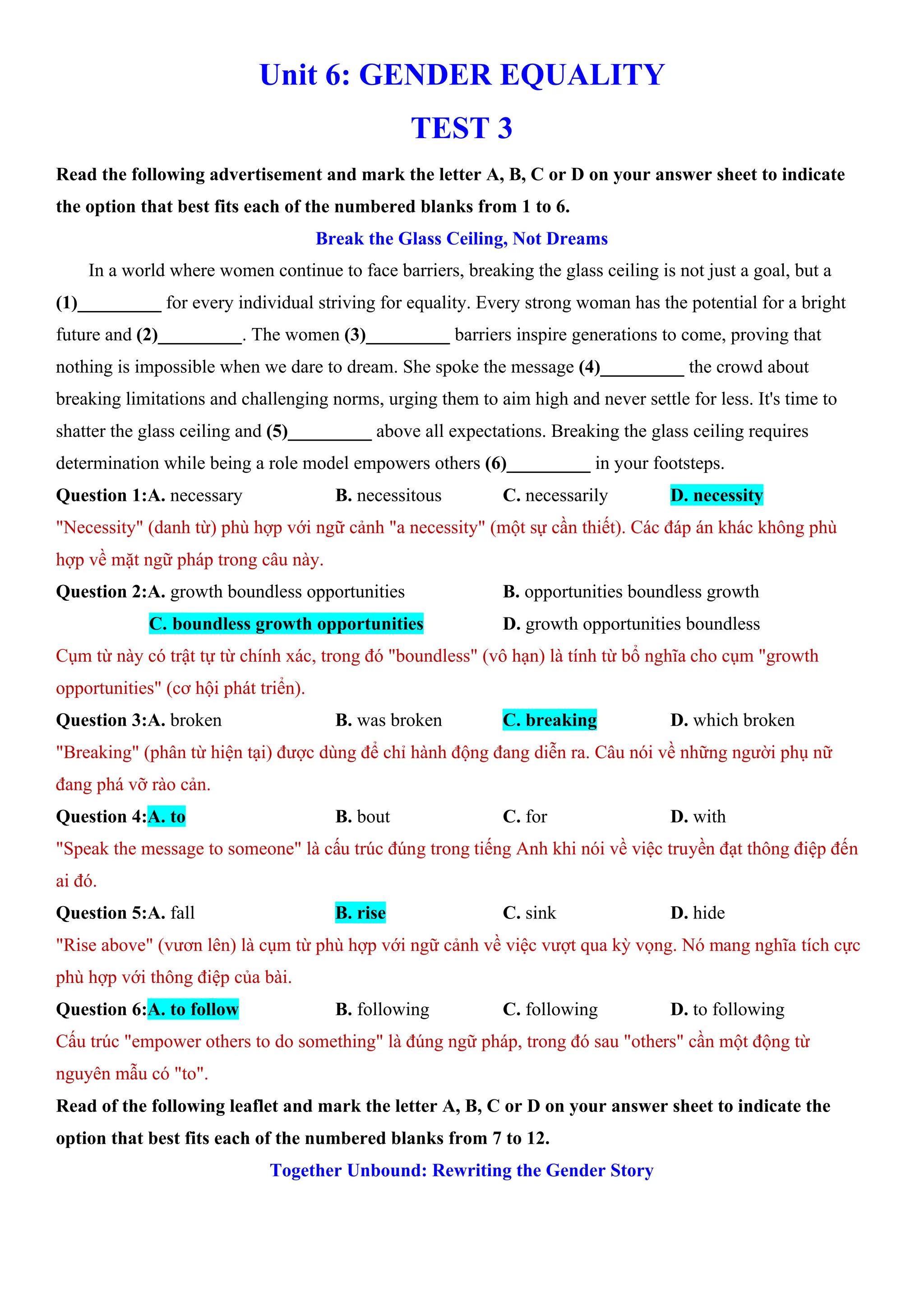 Unit 6: GENDER EQUALITY
TEST 3
Read the following advertisement and mark the letter A, B, C or D on your answer sheet to indicate
the option that best fits each of the numbered blanks from 1 to 6.
Break the Glass Ceiling, Not Dreams
In a world where women continue to face barriers, breaking the glass ceiling is not just a goal, but a
(1)_________ for every individual striving for equality. Every strong woman has the potential for a bright
future and (2)_________. The women (3)_________ barriers inspire generations to come, proving that
nothing is impossible when we dare to dream. She spoke the message (4)_________ the crowd about
breaking limitations and challenging norms, urging them to aim high and never settle for less. It's time to
shatter the glass ceiling and (5)_________ above all expectations. Breaking the glass ceiling requires
determination while being a role model empowers others (6)_________ in your footsteps.
Question 1:A. necessary B. necessitous C. necessarily D. necessity
"Necessity" (danh từ) phù hợp với ngữ cảnh "a necessity" (một sự cần thiết). Các đáp án khác không phù
hợp về mặt ngữ pháp trong câu này.
Question 2:A. growth boundless opportunities B. opportunities boundless growth
C. boundless growth opportunities D. growth opportunities boundless
Cụm từ này có trật tự từ chính xác, trong đó "boundless" (vô hạn) là tính từ bổ nghĩa cho cụm "growth
opportunities" (cơ hội phát triển).
Question 3:A. broken B. was broken C. breaking D. which broken
"Breaking" (phân từ hiện tại) được dùng để chỉ hành động đang diễn ra. Câu nói về những người phụ nữ
đang phá vỡ rào cản.
Question 4:A. to B. bout C. for D. with
"Speak the message to someone" là cấu trúc đúng trong tiếng Anh khi nói về việc truyền đạt thông điệp đến
ai đó.
Question 5:A. fall B. rise C. sink D. hide
"Rise above" (vươn lên) là cụm từ phù hợp với ngữ cảnh về việc vượt qua kỳ vọng. Nó mang nghĩa tích cực
phù hợp với thông điệp của bài.
Question 6:A. to follow B. following C. following D. to following
Cấu trúc "empower others to do something" là đúng ngữ pháp, trong đó sau "others" cần một động từ
nguyên mẫu có "to".
Read of the following leaflet and mark the letter A, B, C or D on your answer sheet to indicate the
option that best fits each of the numbered blanks from 7 to 12.
Together Unbound: Rewriting the Gender Story
 