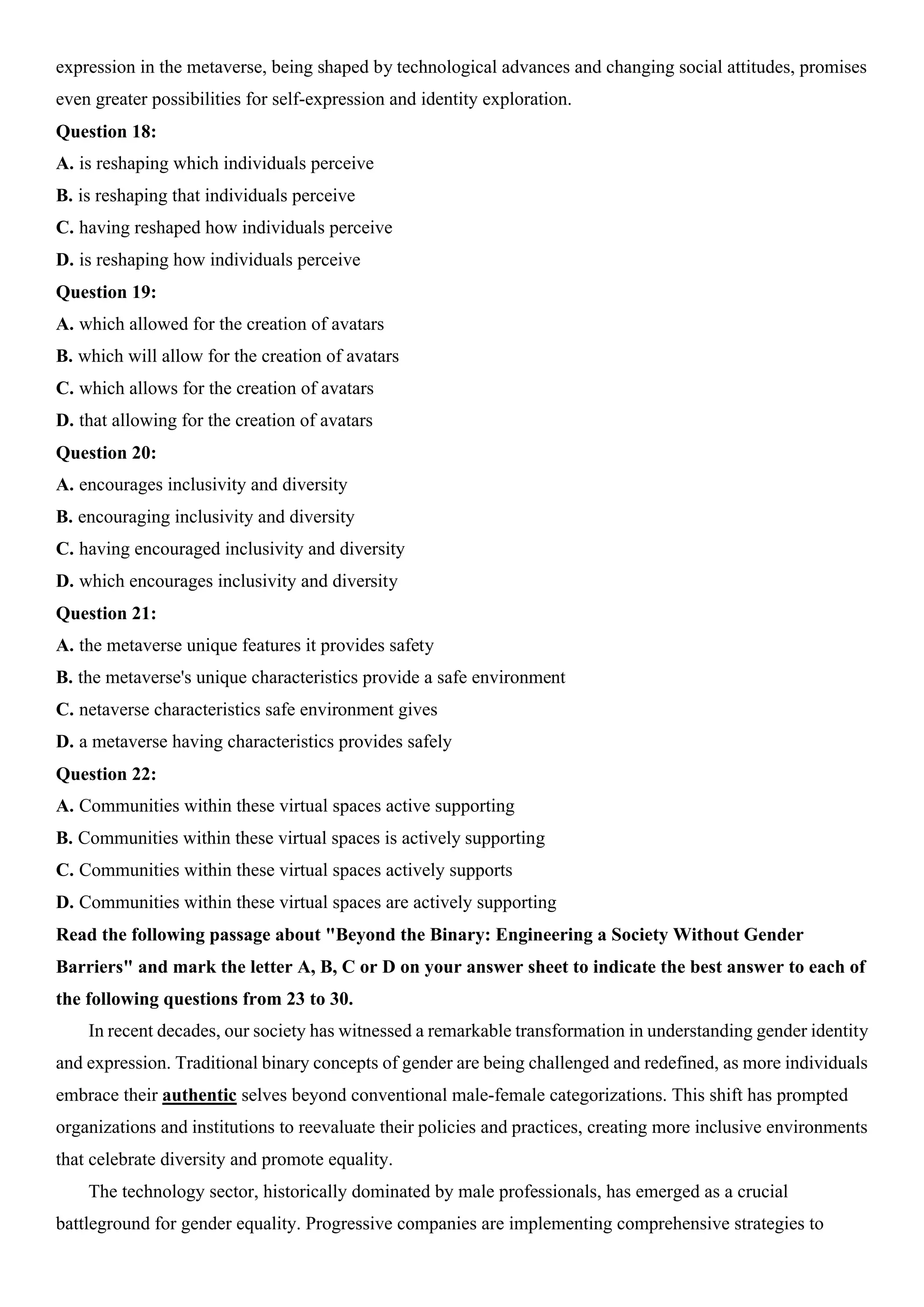 expression in the metaverse, being shaped by technological advances and changing social attitudes, promises
even greater possibilities for self-expression and identity exploration.
Question 18:
A. is reshaping which individuals perceive
B. is reshaping that individuals perceive
C. having reshaped how individuals perceive
D. is reshaping how individuals perceive
Question 19:
A. which allowed for the creation of avatars
B. which will allow for the creation of avatars
C. which allows for the creation of avatars
D. that allowing for the creation of avatars
Question 20:
A. encourages inclusivity and diversity
B. encouraging inclusivity and diversity
C. having encouraged inclusivity and diversity
D. which encourages inclusivity and diversity
Question 21:
A. the metaverse unique features it provides safety
B. the metaverse's unique characteristics provide a safe environment
C. netaverse characteristics safe environment gives
D. a metaverse having characteristics provides safely
Question 22:
A. Communities within these virtual spaces active supporting
B. Communities within these virtual spaces is actively supporting
C. Communities within these virtual spaces actively supports
D. Communities within these virtual spaces are actively supporting
Read the following passage about "Beyond the Binary: Engineering a Society Without Gender
Barriers" and mark the letter A, B, C or D on your answer sheet to indicate the best answer to each of
the following questions from 23 to 30.
In recent decades, our society has witnessed a remarkable transformation in understanding gender identity
and expression. Traditional binary concepts of gender are being challenged and redefined, as more individuals
embrace their authentic selves beyond conventional male-female categorizations. This shift has prompted
organizations and institutions to reevaluate their policies and practices, creating more inclusive environments
that celebrate diversity and promote equality.
The technology sector, historically dominated by male professionals, has emerged as a crucial
battleground for gender equality. Progressive companies are implementing comprehensive strategies to
 