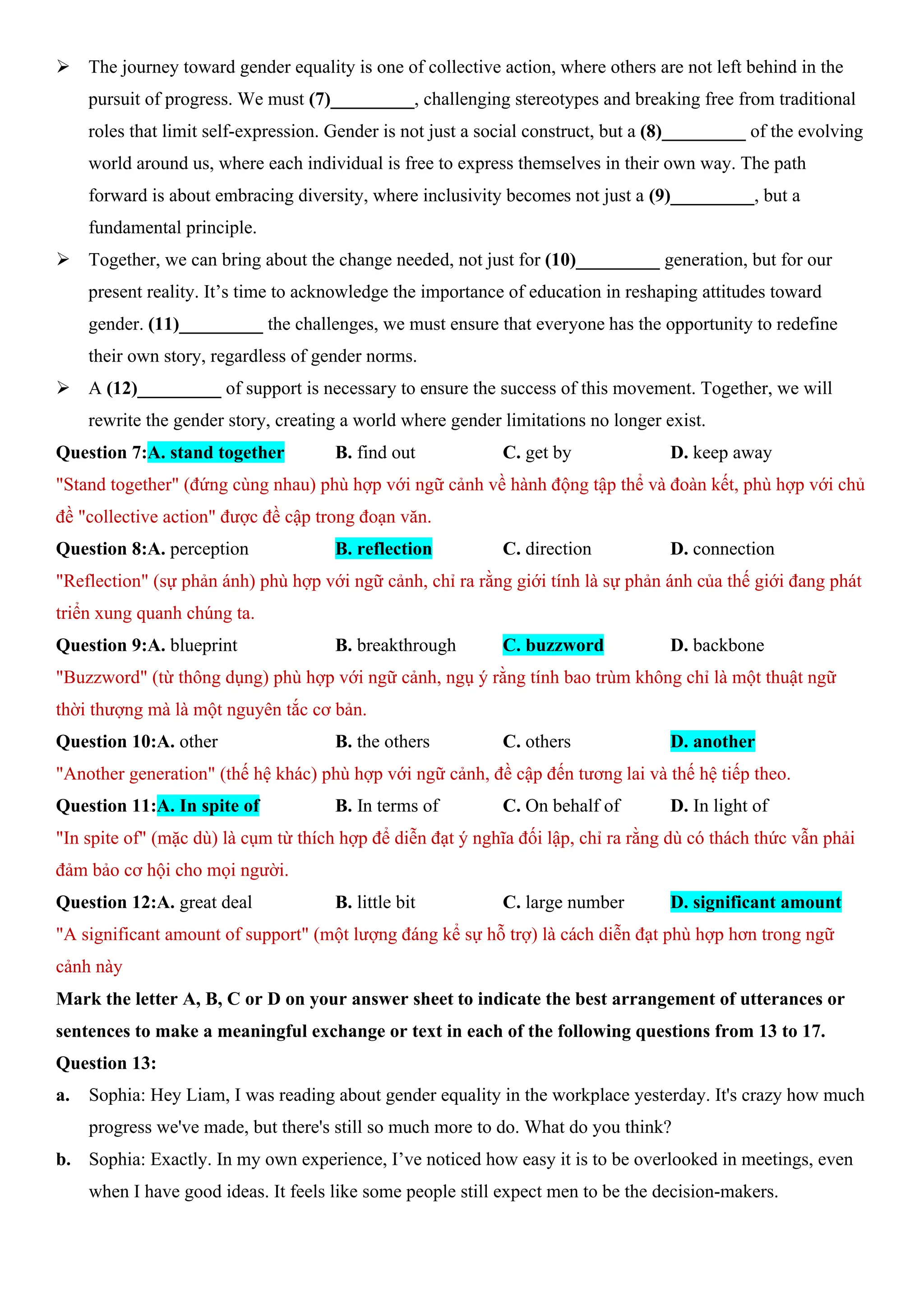 ÿ The journey toward gender equality is one of collective action, where others are not left behind in the
pursuit of progress. We must (7)_________, challenging stereotypes and breaking free from traditional
roles that limit self-expression. Gender is not just a social construct, but a (8)_________ of the evolving
world around us, where each individual is free to express themselves in their own way. The path
forward is about embracing diversity, where inclusivity becomes not just a (9)_________, but a
fundamental principle.
ÿ Together, we can bring about the change needed, not just for (10)_________ generation, but for our
present reality. It’s time to acknowledge the importance of education in reshaping attitudes toward
gender. (11)_________ the challenges, we must ensure that everyone has the opportunity to redefine
their own story, regardless of gender norms.
ÿ A (12)_________ of support is necessary to ensure the success of this movement. Together, we will
rewrite the gender story, creating a world where gender limitations no longer exist.
Question 7:A. stand together B. find out C. get by D. keep away
"Stand together" (đứng cùng nhau) phù hợp với ngữ cảnh về hành động tập thể và đoàn kết, phù hợp với chủ
đề "collective action" được đề cập trong đoạn văn.
Question 8:A. perception B. reflection C. direction D. connection
"Reflection" (sự phản ánh) phù hợp với ngữ cảnh, chỉ ra rằng giới tính là sự phản ánh của thế giới đang phát
triển xung quanh chúng ta.
Question 9:A. blueprint B. breakthrough C. buzzword D. backbone
"Buzzword" (từ thông dụng) phù hợp với ngữ cảnh, ngụ ý rằng tính bao trùm không chỉ là một thuật ngữ
thời thượng mà là một nguyên tắc cơ bản.
Question 10:A. other B. the others C. others D. another
"Another generation" (thế hệ khác) phù hợp với ngữ cảnh, đề cập đến tương lai và thế hệ tiếp theo.
Question 11:A. In spite of B. In terms of C. On behalf of D. In light of
"In spite of" (mặc dù) là cụm từ thích hợp để diễn đạt ý nghĩa đối lập, chỉ ra rằng dù có thách thức vẫn phải
đảm bảo cơ hội cho mọi người.
Question 12:A. great deal B. little bit C. large number D. significant amount
"A significant amount of support" (một lượng đáng kể sự hỗ trợ) là cách diễn đạt phù hợp hơn trong ngữ
cảnh này
Mark the letter A, B, C or D on your answer sheet to indicate the best arrangement of utterances or
sentences to make a meaningful exchange or text in each of the following questions from 13 to 17.
Question 13:
a. Sophia: Hey Liam, I was reading about gender equality in the workplace yesterday. It's crazy how much
progress we've made, but there's still so much more to do. What do you think?
b. Sophia: Exactly. In my own experience, I’ve noticed how easy it is to be overlooked in meetings, even
when I have good ideas. It feels like some people still expect men to be the decision-makers.
 