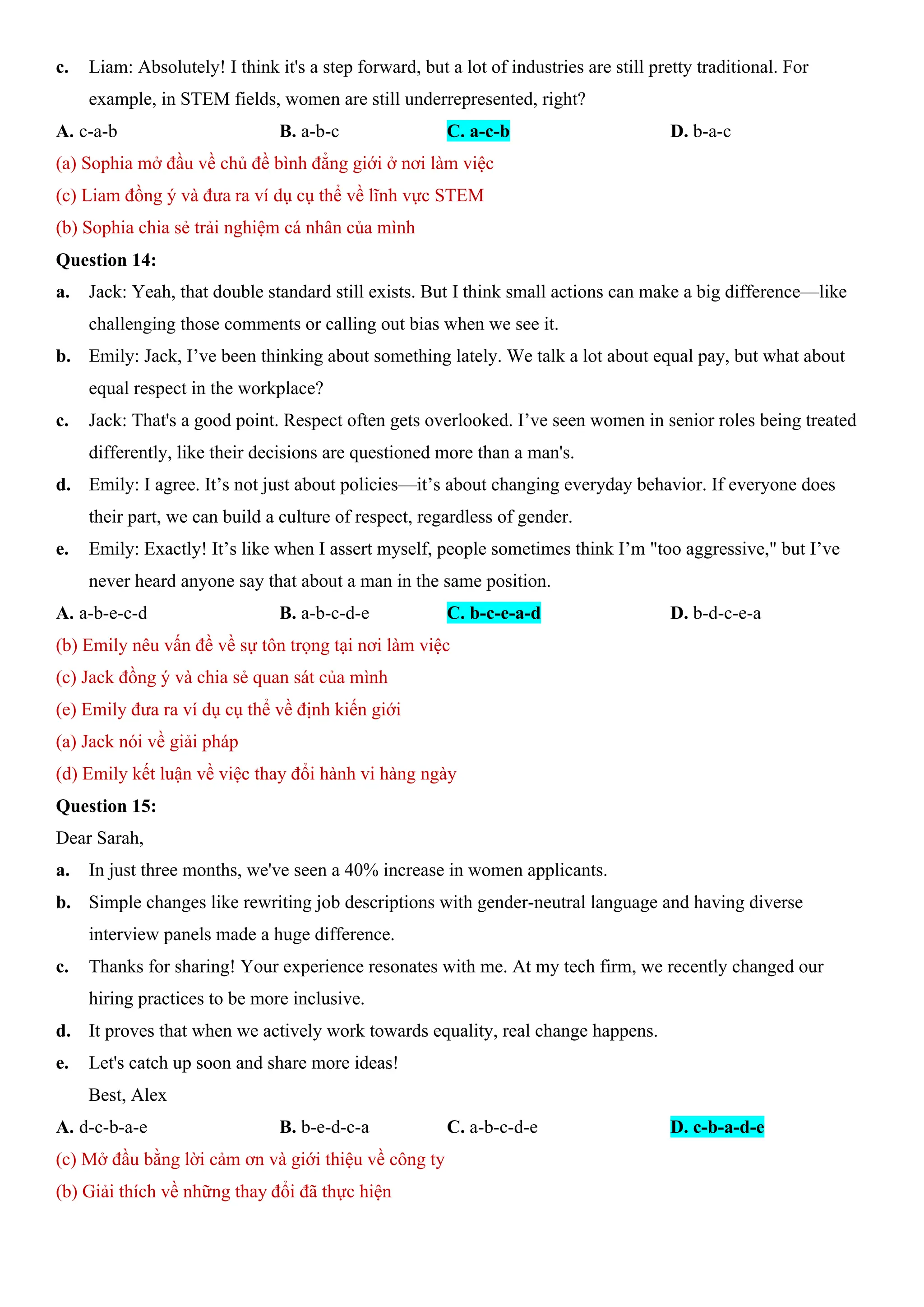 c. Liam: Absolutely! I think it's a step forward, but a lot of industries are still pretty traditional. For
example, in STEM fields, women are still underrepresented, right?
A. c-a-b B. a-b-c C. a-c-b D. b-a-c
(a) Sophia mở đầu về chủ đề bình đẳng giới ở nơi làm việc
(c) Liam đồng ý và đưa ra ví dụ cụ thể về lĩnh vực STEM
(b) Sophia chia sẻ trải nghiệm cá nhân của mình
Question 14:
a. Jack: Yeah, that double standard still exists. But I think small actions can make a big difference—like
challenging those comments or calling out bias when we see it.
b. Emily: Jack, I’ve been thinking about something lately. We talk a lot about equal pay, but what about
equal respect in the workplace?
c. Jack: That's a good point. Respect often gets overlooked. I’ve seen women in senior roles being treated
differently, like their decisions are questioned more than a man's.
d. Emily: I agree. It’s not just about policies—it’s about changing everyday behavior. If everyone does
their part, we can build a culture of respect, regardless of gender.
e. Emily: Exactly! It’s like when I assert myself, people sometimes think I’m "too aggressive," but I’ve
never heard anyone say that about a man in the same position.
A. a-b-e-c-d B. a-b-c-d-e C. b-c-e-a-d D. b-d-c-e-a
(b) Emily nêu vấn đề về sự tôn trọng tại nơi làm việc
(c) Jack đồng ý và chia sẻ quan sát của mình
(e) Emily đưa ra ví dụ cụ thể về định kiến giới
(a) Jack nói về giải pháp
(d) Emily kết luận về việc thay đổi hành vi hàng ngày
Question 15:
Dear Sarah,
a. In just three months, we've seen a 40% increase in women applicants.
b. Simple changes like rewriting job descriptions with gender-neutral language and having diverse
interview panels made a huge difference.
c. Thanks for sharing! Your experience resonates with me. At my tech firm, we recently changed our
hiring practices to be more inclusive.
d. It proves that when we actively work towards equality, real change happens.
e. Let's catch up soon and share more ideas!
Best, Alex
A. d-c-b-a-e B. b-e-d-c-a C. a-b-c-d-e D. c-b-a-d-e
(c) Mở đầu bằng lời cảm ơn và giới thiệu về công ty
(b) Giải thích về những thay đổi đã thực hiện
 